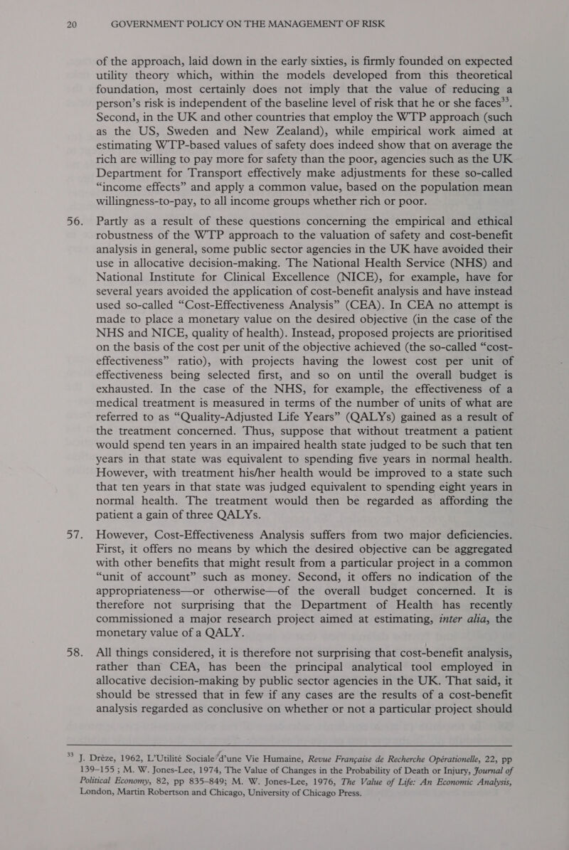 of the approach, laid down in the early sixties, is firmly founded on expected utility theory which, within the models developed from this theoretical foundation, most certainly does not imply that the value of reducing a person’s risk is independent of the baseline level of risk that he or she faces”’. Second, in the UK and other countries that employ the WTP approach (such as the US, Sweden and New Zealand), while empirical work aimed at estimating WTP-based values of safety does indeed show that on average the rich are willing to pay more for safety than the poor, agencies such as the UK Department for Transport effectively make adjustments for these so-called “income effects” and apply a common value, based on the population mean willingness-to-pay, to all income groups whether rich or poor. Partly as a result of these questions concerning the empirical and ethical robustness of the WTP approach to the valuation of safety and cost-benefit analysis in general, some public sector agencies in the UK have avoided their use in allocative decision-making. The National Health Service (NHS) and National Institute for Clinical Excellence (NICE), for example, have for several years avoided the application of cost-benefit analysis and have instead used so-called “Cost-Effectiveness Analysis” (CEA). In CEA no attempt is made to place a monetary value on the desired objective (in the case of the NHS and NICE, quality of health). Instead, proposed projects are prioritised on the basis of the cost per unit of the objective achieved (the so-called “cost- effectiveness” ratio), with projects having the lowest cost per unit of effectiveness being selected first, and so on until the overall budget is exhausted. In the case of the NHS, for example, the effectiveness of a medical treatment is measured in terms of the number of units of what are referred to as “Quality-Adjusted Life Years” (QALYs) gained as a result of the treatment concerned. Thus, suppose that without treatment a patient would spend ten years in an impaired health state judged to be such that ten years in that state was equivalent to spending five years in normal health. However, with treatment his/her health would be improved to a state such that ten years in that state was judged equivalent to spending eight years in normal health. The treatment would then be regarded as affording the patient a gain of three QALYs. However, Cost-Effectiveness Analysis suffers from two major deficiencies. First, it offers no means by which the desired objective can be aggregated with other benefits that might result from a particular project in a common “unit of account” such as money. Second, it offers no indication of the appropriateness—or otherwise—of the overall budget concerned. It is therefore not surprising that the Department of Health has recently commissioned a major research project aimed at estimating, zmter alia, the monetary value of a QALY. All things considered, it is therefore not surprising that cost-benefit analysis, rather than CEA, has been the principal analytical tool employed in allocative decision-making by public sector agencies in the UK. That said, it should be stressed that in few if any cases are the results of a cost-benefit analysis regarded as conclusive on whether or not a particular project should