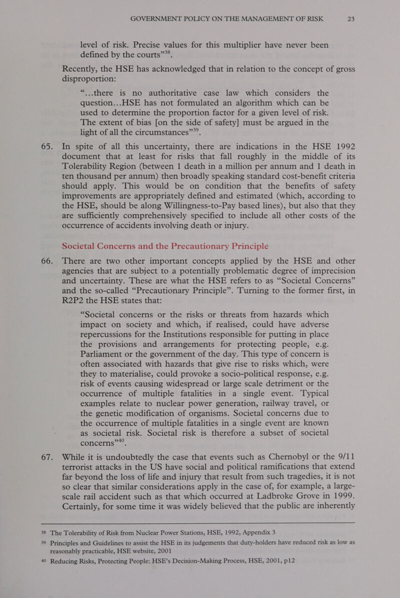 level of risk. Precise values for this multiplier have never been defined by the courts””®. Recently, the HSE has acknowledged that in relation to the concept of gross disproportion: “...there is no authoritative case law which considers the question... HSE has not formulated an algorithm which can be used to determine the proportion factor for a given level of risk. The extent of bias [on the side of safety] must be argued in the light of all the circumstances””’. In spite of all this uncertainty, there are indications in the HSE 1992 document that at least for risks that fall roughly in the middle of its Tolerability Region (between 1 death in a million per annum and | death in ten thousand per annum) then broadly speaking standard cost-benefit criteria should apply. This would be on condition that the benefits of safety improvements are appropriately defined and estimated (which, according to the HSE, should be along Willingness-to-Pay based lines), but also that they are sufficiently comprehensively specified to include all other costs of the occurrence of accidents involving death or injury. Societal Concerns and the Precautionary Principle There are two other important concepts applied by the HSE and other agencies that are subject to a potentially problematic degree of imprecision and uncertainty. These are what the HSE refers to as “Societal Concerns” and the so-called “Precautionary Principle”. Turning to the former first, in R2P2 the HSE states that: “Societal concerns or the risks or threats from hazards which impact on society and which, if realised, could have adverse repercussions for the Institutions responsible for putting in place the provisions and arrangements for protecting people, e.g. Parliament or the government of the day. This type of concern is often associated with hazards that give rise to risks which, were they to materialise, could provoke a socio-political response, e.g. risk of events causing widespread or large scale detriment or the occurrence of multiple fatalities in a single event. Typical examples relate to nuclear power generation, railway travel, or the genetic modification of organisms. Societal concerns due to the occurrence of multiple fatalities in a single event are known as societal risk. Societal risk is therefore a subset of societal concerns””’. While it is undoubtedly the case that events such as Chernobyl or the 9/11 terrorist attacks in the US have social and political ramifications that extend far beyond the loss of life and injury that result from such tragedies, it is not so clear that similar considerations apply in the case of, for example, a large- scale rail accident such as that which occurred at Ladbroke Grove in 1999. Certainly, for some time it was widely believed that the public are inherently 