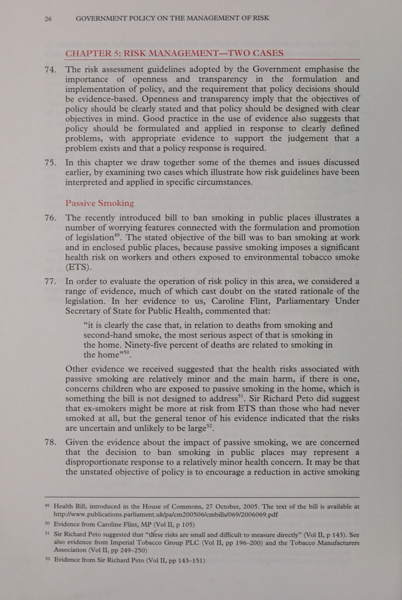 CHAPTER 5: RISK MANAGEMENT—TWO CASES importance of openness and transparency in the formulation and implementation of policy, and the requirement that policy decisions should be evidence-based. Openness and transparency imply that the objectives of policy should be clearly stated and that policy should be designed with clear objectives in mind. Good practice in the use of evidence also suggests that policy should be formulated and applied in response to clearly defined problems, with appropriate evidence to support the judgement that a problem exists and that a policy response is required. In this chapter we draw together some of the themes and issues discussed earlier, by examining two cases which illustrate how risk guidelines have been interpreted and applied in specific circumstances. Passive Smoking The recently introduced bill to ban smoking in public places illustrates a number of worrying features connected with the formulation and promotion of legislation*’. The stated objective of the bill was to ban smoking at work and in enclosed public places, because passive smoking imposes a significant health risk on workers and others exposed to environmental tobacco smoke (EELS). In order to evaluate the operation of risk policy in this area, we considered a range of evidence, much of which cast doubt on the stated rationale of the legislation. In her evidence to us, Caroline Flint, Parliamentary Under Secretary of State for Public Health, commented that: “it is clearly the case that, in relation to deaths from smoking and second-hand smoke, the most serious aspect of that is smoking in the home. Ninety-five percent of deaths are related to smoking in the home””’. Other evidence we received suggested that the health risks associated with passive smoking are relatively minor and the main harm, if there is one, concerns children who are exposed to passive smoking in the home, which is something the bill is not designed to address’’. Sir Richard Peto did suggest that ex-smokers might be more at risk from ETS than those who had never smoked at all, but the general tenor of his evidence indicated that the risks are uncertain and unlikely to be large”’. Given the evidence about the impact of passive smoking, we are concerned that the decision to ban smoking in public places may represent a disproportionate response to a relatively minor health concern. It may be that the unstated objective of policy is to encourage a reduction in active smoking Vi — 5 nN