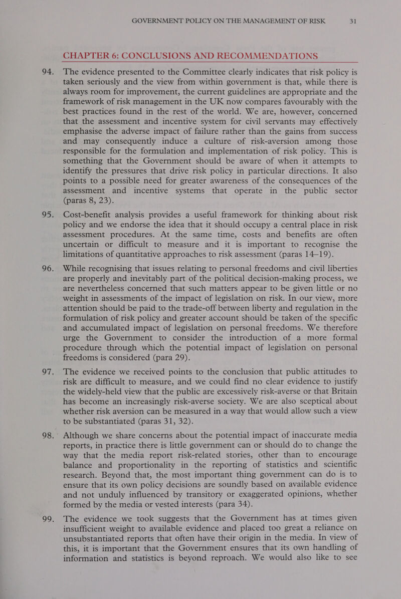 CHAPTER 6: CONCLUSIONS AND RECOMMENDATIONS The evidence presented to the Committee clearly indicates that risk policy is taken seriously and the view from within government is that, while there is always room for improvement, the current guidelines are appropriate and the framework of risk management in the UK now compares favourably with the best practices found in the rest of the world. We are, however, concerned that the assessment and incentive system for civil servants may effectively emphasise the adverse impact of failure rather than the gains from success and may consequently induce a culture of risk-aversion among those responsible for the formulation and implementation of risk policy. This is something that the Government should be aware of when it attempts to identify the pressures that drive risk policy in particular directions. It also points to a possible need for greater awareness of the consequences of the assessment and incentive systems that operate in the public sector (paras 8, 23). Cost-benefit analysis provides a useful framework for thinking about risk policy and we endorse the idea that it should occupy a central place in risk assessment procedures. At the same time, costs and benefits are often uncertain or difficult to measure and it is important to recognise the limitations of quantitative approaches to risk assessment (paras 14—19). While recognising that issues relating to personal freedoms and civil liberties are properly and inevitably part of the political decision-making process, we are nevertheless concerned that such matters appear to be given little or no weight in assessments of the impact of legislation on risk. In our view, more attention should be paid to the trade-off between liberty and regulation in the formulation of risk policy and greater account should be taken of the specific and accumulated impact of legislation on personal freedoms. We therefore urge the Government to consider the introduction of a more formal procedure through which the potential impact of legislation on personal freedoms is considered (para 29). The evidence we received points to the conclusion that public attitudes to risk are difficult to measure, and we could find no clear evidence to justify the widely-held view that the public are excessively risk-averse or that Britain has become an increasingly risk-averse society. We are also sceptical about whether risk aversion can be measured in a way that would allow such a view to be substantiated (paras 31, 32). reports, in practice there is little government can or should do to change the way that the media report risk-related stories, other than to encourage balance and proportionality in the reporting of statistics and scientific research. Beyond that, the most important thing government can do is to ensure that its own policy decisions are soundly based on available evidence and not unduly influenced by transitory or exaggerated opinions, whether formed by the media or vested interests (para 34). The evidence we took suggests that the Government has at times given insufficient weight to available evidence and placed too great a reliance on unsubstantiated reports that often have their origin in the media. In view of this, it is important that the Government ensures that its own handling of information and statistics is beyond reproach. We would also like to see