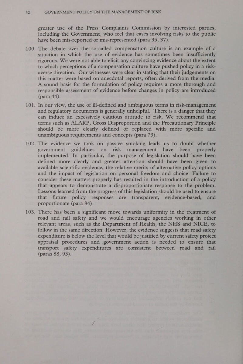 greater use of the Press Complaints Commission by interested parties, including the Government, who feel that cases involving risks to the public have been mis-reported or mis-represented (para 35, 37). The debate over the so-called compensation culture is an example of a situation in which the use of evidence has sometimes been insufficiently rigorous. We were not able to elicit any convincing evidence about the extent to which perceptions of a compensation culture have pushed policy in a risk- averse direction. Our witnesses were clear in stating that their judgements on this matter were based on anecdotal reports, often derived from the media. A sound basis for the formulation of policy requires a more thorough and responsible assessment of evidence before changes in policy are introduced (para 44). In our view, the use of ill-defined and ambiguous terms in risk-management and regulatory documents is generally unhelpful. There is a danger that they can induce an excessively cautious attitude to risk. We recommend that terms such as ALARP, Gross Disproportion and the Precautionary Principle should be more clearly defined or replaced with more specific and unambiguous requirements and concepts (para 73). The evidence we took on passive smoking leads us to doubt whether government guidelines on risk management have been properly implemented. In particular, the purpose of legislation should have been defined more clearly and greater attention should have been given to available scientific evidence, the relative merits of alternative policy options and the impact of legislation on personal freedom and choice. Failure to consider these matters properly has resulted in the introduction of a policy that appears to demonstrate a disproportionate response to the problem. Lessons learned from the progress of this legislation should be used to ensure that future policy responses are transparent, evidence-based, and proportionate (para 84). There has been a significant move towards uniformity in the treatment of road and rail safety and we would encourage agencies working in other relevant areas, such as the Department of Health, the NHS and NICE, to follow in the same direction. However, the evidence suggests that road safety expenditure is below the level that would be justified by current safety project appraisal procedures and government action is needed to ensure that transport safety expenditures are consistent between road and rail (paras 88, 93).