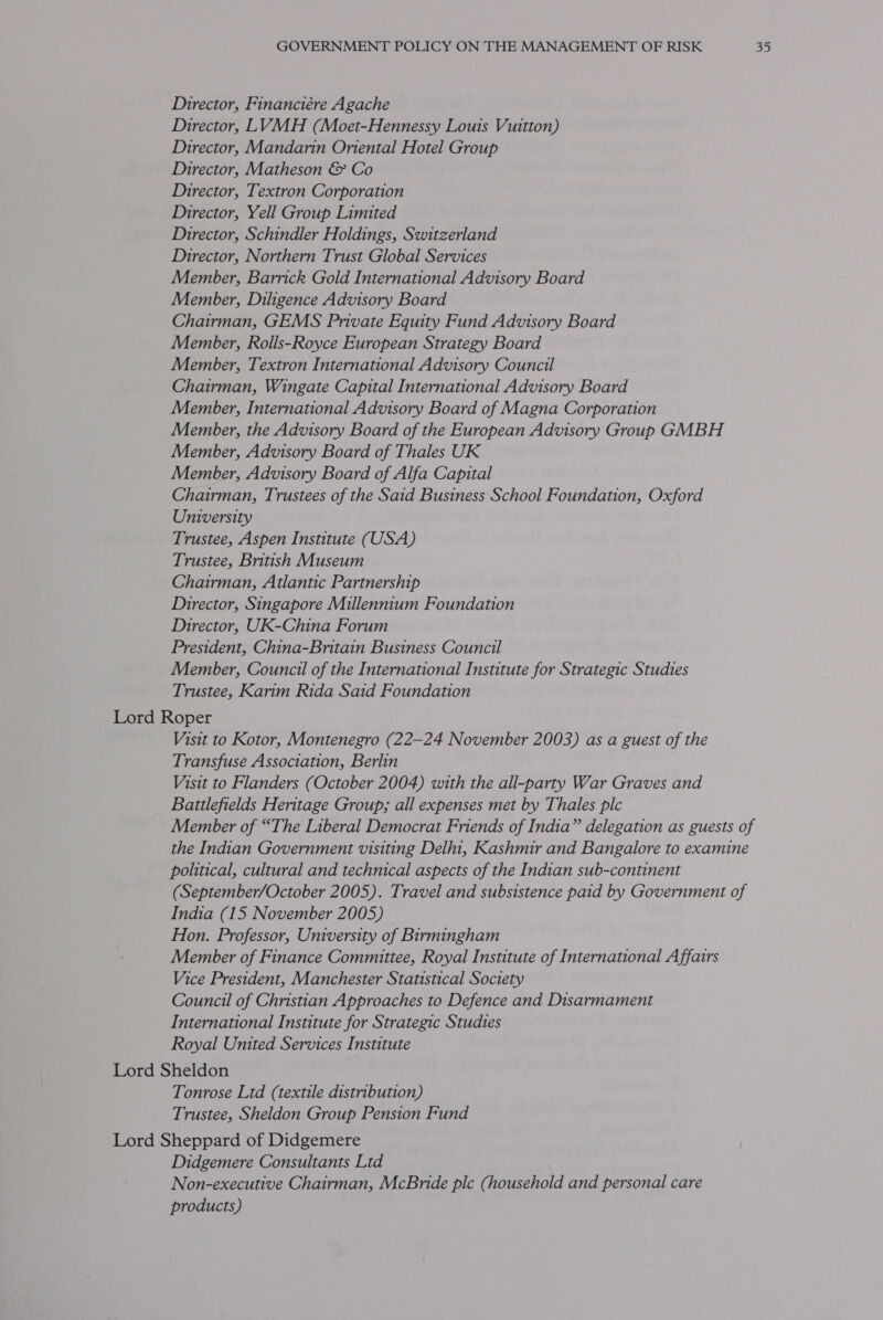 Director, Financiére Agache Director, LVMH (Moet-Hennessy Louis Vuitton) Director, Mandarin Oriental Hotel Group Director, Matheson &amp; Co Director, Textron Corporation Director, Yell Group Limited Director, Schindler Holdings, Switzerland Director, Northern Trust Global Services Member, Barrick Gold International Advisory Board Member, Diligence Advisory Board Chairman, GEMS Private Equity Fund Advisory Board Member, Rolls-Royce European Strategy Board Member, Textron International Advisory Council Chairman, Wingate Capital International Advisory Board Member, International Advisory Board of Magna Corporation Member, the Advisory Board of the European Advisory Group GMBH Member, Advisory Board of Thales UK Member, Advisory Board of Alfa Capital Chairman, Trustees of the Said Business School Foundation, Oxford University Trustee, Aspen Institute (USA) Trustee, British Museum Chairman, Atlantic Partnership Director, Singapore Millennium Foundation Director, UK-China Forum President, China-Bntain Business Council Member, Council of the International Institute for Strategic Studies Trustee, Karim Rida Said Foundation Lord Roper Visit to Kotor, Montenegro (22—24 November 2003) as a guest of the Transfuse Association, Berlin Visit to Flanders (October 2004) with the all-party War Graves and Battlefields Heritage Group; all expenses met by Thales plc Member of “The Liberal Democrat Friends of India” delegation as guests of the Indian Government visiting Delhi, Kashmir and Bangalore to examine political, cultural and technical aspects of the Indian sub-continent (September/October 2005). Travel and subsistence paid by Government of India (15 November 2005) Hon. Professor, University of Birmingham Member of Finance Committee, Royal Institute of International Affairs Vice President, Manchester Statistical Society Council of Christian Approaches to Defence and Disarmament International Institute for Strategic Studies Royal United Services Institute Lord Sheldon Tonrose Ltd (textile distribution) Trustee, Sheldon Group Pension Fund Lord Sheppard of Didgemere Didgemere Consultants Ltd Non-executive Chairman, McBride ple (household and personal care products)