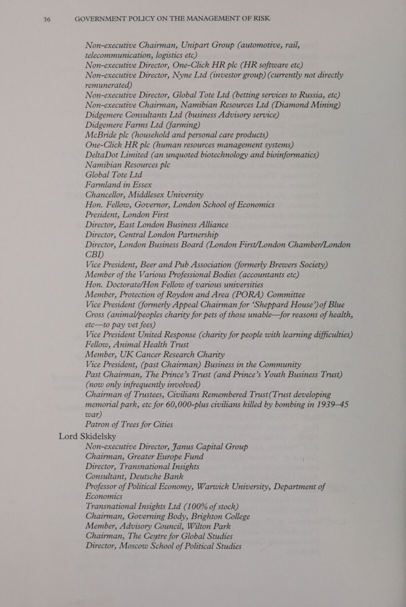 Non-executive Chairman, Unipart Group (automotive, rail, telecommumication, logistics etc) Non-executive Director, One-Click HR plc (HR software etc) Non-executive Director, Nyne Ltd (investor group) (currently not directly remunerated) Non-executive Director, Global Tote Ltd (betting services to Russia, etc) Non-executive Chairman, Namibian Resources Ltd (Diamond Mining) Didgemere Consultants Ltd (business Advisory service) Didgemere Farms Ltd (farming) McBride ple (household and personal care products) One-Click HR ple (human resources management systems) DeltaDot Limited (an unquoted biotechnology and bioinformatics) Namibian Resources ple Global Tote Ltd Farmland in Essex Chancellor, Middlesex University Hon. Fellow, Governor, London School of Economics President, London First Director, East London Business Alliance Director, Central London Partnership Director, London Business Board (London First/London Chamber/London CBI) Vice President, Beer and Pub Association (formerly Brewers Society) Member of the Various Professional Bodies (accountants etc) Hon. Doctorate/Hon Fellow of various universities Member, Protection of Roydon and Area (PORA) Committee Vice President (formerly Appeal Chairman for ‘Sheppard House’) of Blue Cross (animal/peoples charity for pets of those unable—for reasons of health, etc—to pay vet fees) Vice President United Response (charity for people with learning difficulties) Fellow, Animal Health Trust Member, UK Cancer Research Charity Vice President, (past Chairman) Business in the Community Past Chairman, The Prince’s Trust (and Prince’s Youth Business Trust) (now only infrequently involved) Chairman of Trustees, Civilians Remembered Trust(Trust developing memorial park, etc for 60,000-plus civilians killed by bombing in 1939-45 war) Patron of Trees for Cities Lord Skidelsky Non-executive Director, fanus Capital Group Chairman, Greater Europe Fund Director, Transnational Insights Consultant, Deutsche Bank Professor of Political Economy, Warwick University, Department of Economics Transnational Insights Ltd (100% of stock) Chairman, Governing Body, Brighton College Member, Advisory Council, Wilton Park Chairman, The Cextre for Global Studies Director, Moscow School of Political Studies