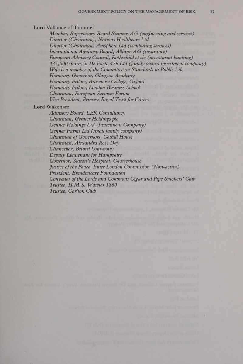 Lord Vallance of Tummel Member, Supervisory Board Siemens AG (engineering and services) Director (Chairman), Nations Healthcare Ltd Director (Chairman) Amsphere Ltd (computing services) International Advisory Board, Alhanz AG (insurance) European Advisory Council, Rothschild et cie (investment banking) 425,000 shares in De Facto 479 Ltd (family owned investment company) Wife 1s a member of the Committee on Standards in Public Life Honorary Governor, Glasgow Academy Honorary Fellow, Brasenose College, Oxford Honorary Fellow, London Business School Chairman, European Services Forum Vice President, Princess Royal Trust for Carers Lord Wakeham Advisory Board, LEK Consultancy Chairman, Genner Holdings plc Genner Holdings Ltd (Investment Company) Genner Farms Ltd (small family company) Chairman of Governors, Cothill House Chairman, Alexandra Rose Day Chancellor, Brunel University Deputy Lieutenant for Hampshire Governor, Sutton’s Hospital, Charterhouse Fustice of the Peace, Inner London Commission (Non-active) President, Brendoncare Foundation Convenor of the Lords and Commons Cigar and Pipe Smokers’ Club Trustee, H.M.S. Warrior 1860 Trustee, Carlton Club