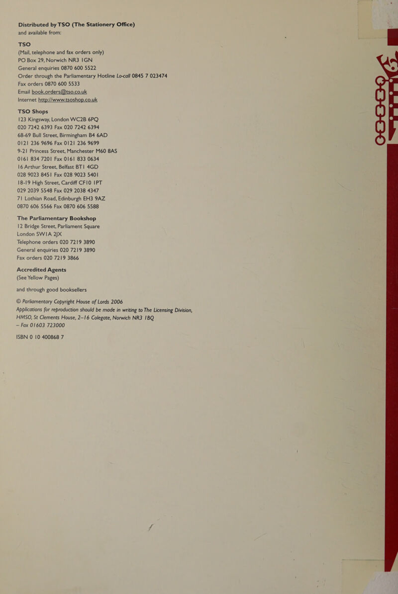 Distributed by TSO (The Stationery Office) and available from: TSO (Mail, telephone and fax orders only) PO Box 29, Norwich NR3 1GN General enquiries 0870 600 5522 Order through the Parliamentary Hotline Lo-call 0845 7 023474 Fax orders 0870 600 5533 Email book.orders@tso.co.uk Internet http://www.tsoshop.co.uk TSO Shops 123 Kingsway, London WC2B 6PQ 020 7242 6393 Fax 020 7242 6394 68-69 Bull Street, Birmingham B4 6AD 0121 236 9696 Fax 0121 236 9699 9-21 Princess Street, Manchester M60 8AS 0161 834 7201 Fax 0161 833 0634 16 Arthur Street, Belfast BT! 4GD 028 9023 8451 Fax 028 9023 5401 18-19 High Street, Cardiff CFIO0 IPT 029 2039 5548 Fax 029 2038 4347 7\ Lothian Road, Edinburgh EH3 9AZ 0870 606 5566 Fax 0870 606 5588 The Parliamentary Bookshop 12 Bridge Street, Parliament Square London SWIA 2)X Telephone orders 020 7219 3890 General enquiries 020 7219 3890 Fax orders 020 7219 3866 Accredited Agents (See Yellow Pages) and through good booksellers © Parliamentary Copyright House of Lords 2006 Applications for reproduction should be made in writing to The Licensing Division, HMSO, St Clements House, 2—16 Colegate, Norwich NR3 1BQ — Fax 01603 723000 ISBN 0 10 400868 7 