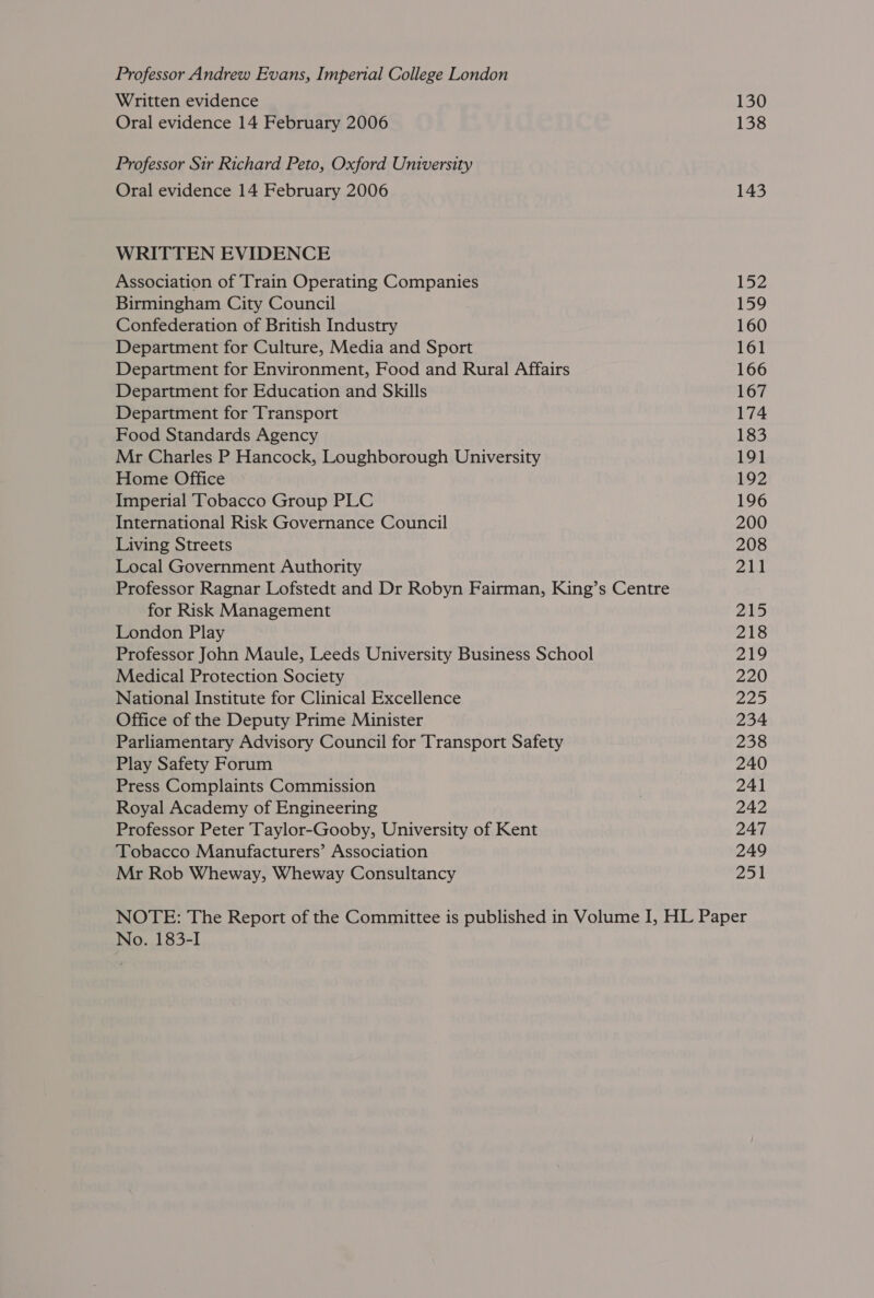 Professor Andrew Evans, Imperial College London Written evidence Oral evidence 14 February 2006 Professor Sir Richard Peto, Oxford University Oral evidence 14 February 2006 WRITTEN EVIDENCE Association of Train Operating Companies Birmingham City Council Confederation of British Industry Department for Culture, Media and Sport Department for Environment, Food and Rural Affairs Department for Education and Skills Department for Transport Food Standards Agency Mr Charles P Hancock, Loughborough University Home Office Imperial Tobacco Group PLC International Risk Governance Council Living Streets Local Government Authority Professor Ragnar Lofstedt and Dr Robyn Fairman, King’s Centre for Risk Management London Play Professor John Maule, Leeds University Business School Medical Protection Society National Institute for Clinical Excellence Office of the Deputy Prime Minister Parliamentary Advisory Council for Transport Safety Play Safety Forum Press Complaints Commission Royal Academy of Engineering Professor Peter Taylor-Gooby, University of Kent ‘Tobacco Manufacturers’ Association Mr Rob Wheway, Wheway Consultancy 130 138 143 152 159 160 161 166 167 174 183 191 192 196 200 208 211 215 218 219 220 225 234 238 240 241 242 247 249 251 No. 183-I