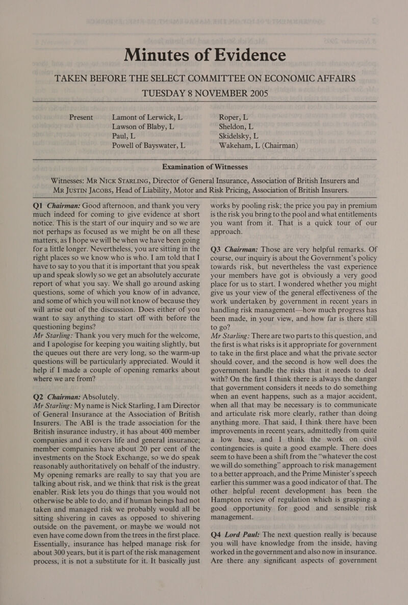 TUESDAY 8 NOVEMBER 2005 Present Lamont of Lerwick, L Roper, L Lawson of Blaby, L Sheldon, L Paul, L Skidelsky, L Powell of Bayswater, L Wakeham, L (Chairman) Q1 Chairman: Good afternoon, and thank you very much indeed for coming to give evidence at short notice. This is the start of our inquiry and so we are not perhaps as focused as we might be on all these matters, as I hope we will be when we have been going for a little longer. Nevertheless, you are sitting in the right places so we know who is who. I am told that I have to say to you that it is important that you speak up and speak slowly so we get an absolutely accurate report of what you say. We shall go around asking questions, some of which you know of in advance, and some of which you will not know of because they will arise out of the discussion. Does either of you want to say anything to start off with before the questioning begins? Mr Starling: Thank you very much for the welcome, and I apologise for keeping you waiting slightly, but the queues out there are very long, so the warm-up questions will be particularly appreciated. Would it help if I made a couple of opening remarks about where we are from? Q2 Chairman: Absolutely. Mr Starling: My name is Nick Starling, I am Director of General Insurance at the Association of British Insurers. The ABI is the trade association for the British insurance industry, it has about 400 member companies and it covers life and general insurance; member companies have about 20 per cent of the investments on the Stock Exchange, so we do speak reasonably authoritatively on behalf of the industry. My opening remarks are really to say that you are talking about risk, and we think that risk is the great enabler. Risk lets you do things that you would not otherwise be able to do, and if human beings had not taken and managed risk we probably would all be sitting shivering in caves as opposed to shivering outside on the pavement, or maybe we would not even have come down from the trees in the first place. Essentially, insurance has helped manage risk for about 300 years, but it is part of the risk management process, it is not a substitute for it. It basically just works by pooling risk; the price you pay in premium is the risk you bring to the pool and what entitlements you want from it. That is a quick tour of our approach. Q3 Chairman: Those are very helpful remarks. Of course, our inquiry is about the Government’s policy towards risk, but nevertheless the vast experience your members have got is obviously a very good place for us to start. I wondered whether you might give us your view of the general effectiveness of the work undertaken by government in recent years in handling risk management—how much progress has been made, in your view, and how far is there still to go? Mr Starling: There are two parts to this question, and the first is what risks is it appropriate for government to take in the first place and what the private sector should cover, and the second is how well does the government handle the risks that it needs to deal with? On the first I think there is always the danger that government considers it needs to do something when an event happens, such as a major accident, when all that may be necessary is to communicate and articulate risk more clearly, rather than doing anything more. That said, I think there have been improvements in recent years, admittedly from quite a low base, and I think the work on civil contingencies is quite a good example. There does seem to have been a shift from the “whatever the cost we will do something” approach to risk management to a better approach, and the Prime Minister’s speech earlier this summer was a good indicator of that. The other helpful recent development has been the Hampton review of regulation which is grasping a good opportunity for good and sensible risk management. Q4 Lord Paul: The next question really is because you will have knowledge from the inside, having worked in the government and also now in insurance. Are there any significant aspects of government