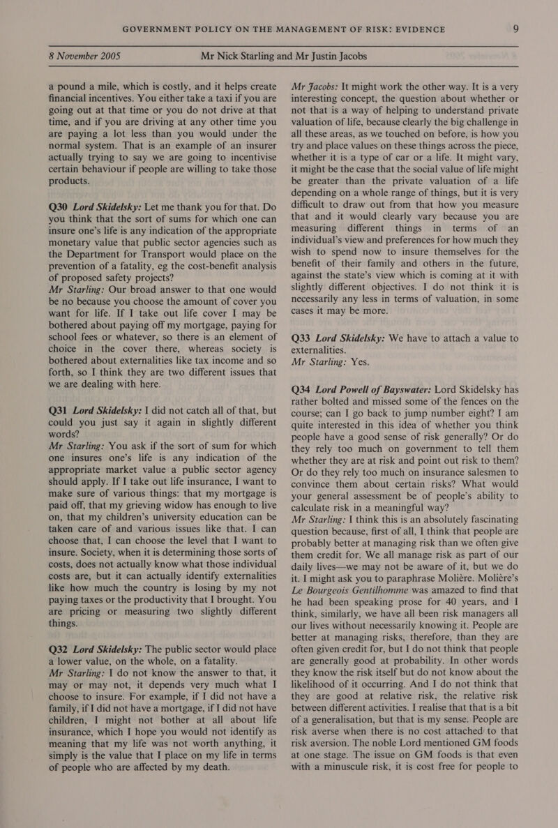 a pound a mile, which is costly, and it helps create financial incentives. You either take a taxi if you are going out at that time or you do not drive at that time, and if you are driving at any other time you are paying a lot less than you would under the normal system. That is an example of an insurer actually trying to say we are going to incentivise certain behaviour if people are willing to take those products. Q30 Lord Skidelsky: Let me thank you for that. Do you think that the sort of sums for which one can insure one’s life is any indication of the appropriate monetary value that public sector agencies such as the Department for Transport would place on the prevention of a fatality, eg the cost-benefit analysis of proposed safety projects? Mr Starling: Our broad answer to that one would be no because you choose the amount of cover you want for life. If I take out life cover I may be bothered about paying off my mortgage, paying for school fees or whatever, so there is an element of choice in the cover there, whereas society is bothered about externalities like tax income and so forth, so I think they are two different issues that we are dealing with here. Q31 Lord Skidelsky: I did not catch all of that, but could you just say it again in slightly different words? Mr Starling: You ask if the sort of sum for which one insures one’s life is any indication of the appropriate market value a public sector agency should apply. If I take out life insurance, I want to make sure of various things: that my mortgage is paid off, that my grieving widow has enough to live on, that my children’s university education can be taken care of and various issues like that. I can choose that, I can choose the level that I want to insure. Society, when it is determining those sorts of costs, does not actually know what those individual costs are, but it can actually identify externalities like how much the country is losing by my not paying taxes or the productivity that I brought. You are pricing or measuring two slightly different things. Q32 Lord Skidelsky: The public sector would place a lower value, on the whole, on a fatality. Mr Starling: 1 do not know the answer to that, it may or may not, it depends very much what I choose to insure. For example, if I did not have a family, if I did not have a mortgage, if I did not have children, I might not bother at all about life insurance, which I hope you would not identify as meaning that my life was not worth anything, it simply is the value that I place on my life in terms of people who are affected by my death. Mr fFacobs: It might work the other way. It is a very interesting concept, the question about whether or not that is a way of helping to understand private valuation of life, because clearly the big challenge in all these areas, as we touched on before, is how you try and place values on these things across the piece, whether it is a type of car or a life. It might vary, it might be the case that the social value of life might be greater than the private valuation of a life depending on a whole range of things, but it is very difficult to draw out from that how you measure that and it would clearly vary because you are measuring different things in terms of an individual’s view and preferences for how much they wish to spend now to insure themselves for the benefit of their family and others in the future, against the state’s view which is coming at it with slightly different objectives. I do not think it is necessarily any less in terms of valuation, in some cases it may be more. Q33 Lord Skidelsky: We have to attach a value to externalities. Mr Starling: Yes. Q34 Lord Powell of Bayswater: Lord Skidelsky has rather bolted and missed some of the fences on the course; can I go back to jump number eight? I am quite interested in this idea of whether you think people have a good sense of risk generally? Or do they rely too much on government to tell them whether they are at risk and point out risk to them? Or do they rely too much on insurance salesmen to convince them about certain risks? What would your general assessment be of people’s ability to calculate risk in a meaningful way? Mr Starling: I think this is an absolutely fascinating question because, first of all, I think that people are probably better at managing risk than we often give them credit for. We all manage risk as part of our daily lives—we may not be aware of it, but we do it. | might ask you to paraphrase Moliére. Moliere’s Le Bourgeois Gentilhomme was amazed to find that he had been speaking prose for 40 years, and I think, similarly, we have all been risk managers all our lives without necessarily knowing it. People are better at managing risks, therefore, than they are often given credit for, but I do not think that people are generally good at probability. In other words they know the risk itself but do not know about the likelihood of it occurring. And I do not think that they are good at relative risk, the relative risk between different activities. I realise that that is a bit of a generalisation, but that is my sense. People are risk averse when there is no cost attached’ to that risk aversion. The noble Lord mentioned GM foods at one stage. The issue on GM foods is that even with a minuscule risk, it is cost free for people to