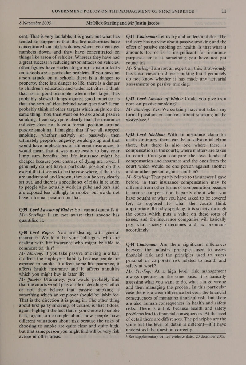 cent. That is very laudable, it is great, but what has tended to happen is that the fire authorities have concentrated on high volumes where you can get numbers down, and they have concentrated on things like arson of vehicles. Whereas they have had a great success in reducing arson attacks on vehicles, other figures have started to go up—arson attacks on schools are a particular problem. If you have an arson attack on a school, there is a danger to property, there is a danger to life, there is a danger to children’s education and wider activities. I think that is a good example where the target has probably skewed things against good practice. Is that the sort of idea behind your question? I can probably think of other targets which might do the same thing. You then went on to ask about passive smoking. I can say quite clearly that the insurance industry does not have a formal position around passive smoking. I imagine that if we all stopped smoking, whether actively or passively, then ultimately people’s longevity would go up and that would have implications on different insurances. It would mean that it was more costly to buy your lump sum benefits, but life insurance might be cheaper because your chances of dying are lower. I genuinely do not have a particular position on this except that it seems to be the case where, if the risks are understood and known, they can be very clearly set out, and there is a specific set of risks in relation to people who actually work in pubs and bars and are exposed less willingly to smoke, but we do not have a formal position on that. Q39 Lord Lawson of Blaby: You cannot quantify it. Mr Starling: 1 am not aware that anyone has quantified it. Q40 Lord Roper: You are dealing with general insurance. Would it be your colleagues who are dealing with life insurance who might be able to comment on this? Mr Starling: If you take passive smoking in a bar, it affects the employer’s liability because people are exposed to smoke. It affects some life insurance, it affects health insurance and it affects annuities which you might buy in later life. Mr Facobs: Ultimately, you would probably find that the courts would play a role in deciding whether or not they believe that passive smoking is something which an employer should be liable for. That is the direction it is going in. The other thing about first party smoking, of course, is that it does, again, highlight the fact that if you choose to smoke it is, again, an example about how people have different valuations about risk because the risks of choosing to smoke are quite clear and quite high, but that same person you might find will be very risk Q41 Chairman: Let us try and understand this. The industry has no view about passive smoking and the effect of passive smoking on health. Is that what it amounts to, or is it insignificant for insurance purposes, or is it something you have not got round to? Mr Starling: | am not an expert on this. It obviously has clear views on direct smoking but I genuinely do not know whether it has made any actuarial assessments on passive smoking. Q42 Lord Lawson of Blaby: Could you give us a note on passive smoking? Mr Starling: Yes. We certainly have not taken any formal position on controls about smoking in the workplace.? Q43 Lord Sheldon: With an insurance claim for death or injury there can be a substantial claim there, but there is also one where there is compensation in the courts, where matters are taken to court. Can you compare the two kinds of compensation and insurance and the ones from the court which would be one person against another and another person against another? Mr Starling: That partly relates to the answer I gave before, in that insurance compensation may be different from other forms of compensation because insurance compensation is partly about what you have bought or what you have asked to be covered for, as opposed to what the courts think appropriate. Broadly speaking, it is society through the courts which puts a value on these sorts of issues, and the insurance companies will basically pay what society determines and fix premiums accordingly. Q44 Chairman: Are there significant differences between the industry principles used to assess financial risk and the principles used to assess personal or corporate risk related to health and safety at work? Mr Starling: At a high level, risk management always operates on the same basis. It is basically assessing what you want to do, what can go wrong and then managing the process. In this particular case there is a clear difference between the financial consequences of managing financial risk, but there are also human consequences in health and safety risks. There is a link because health and safety problems lead to financial consequences. At the level of detail there are differences. The principles are the same but the level of detail is different—if I have understood the question correctly.