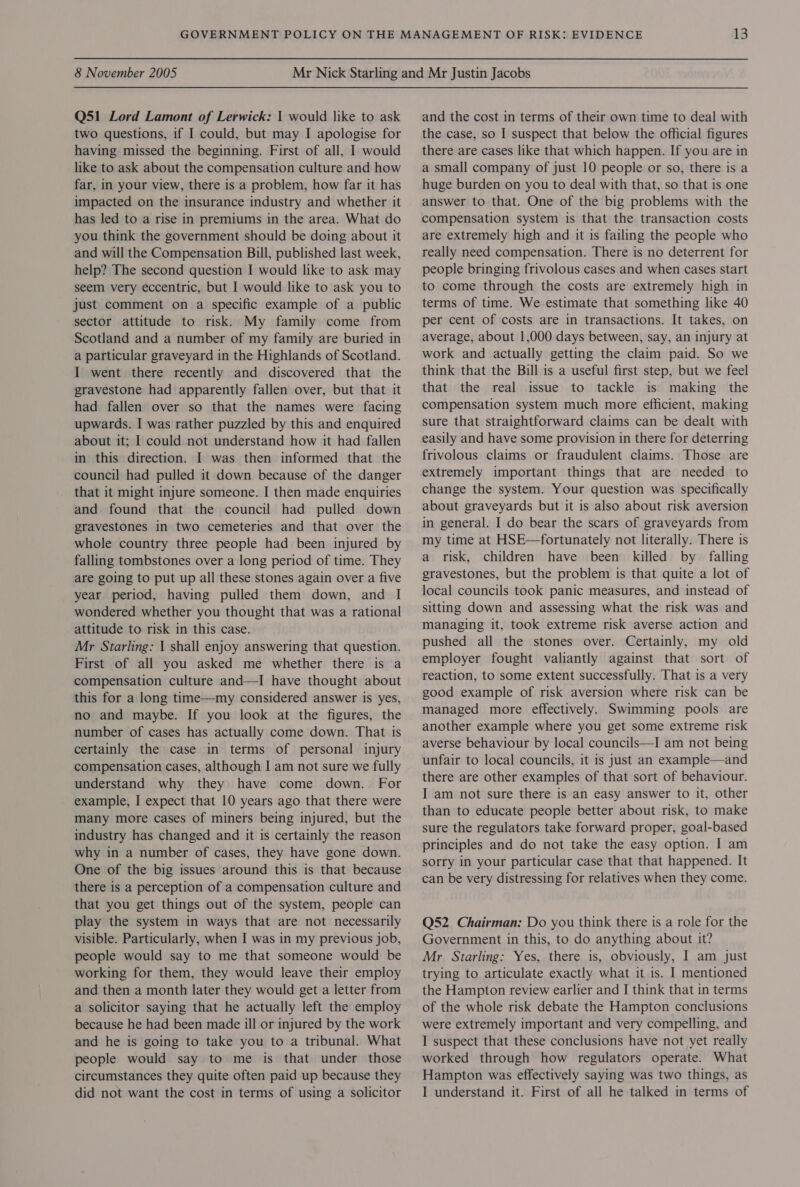 Q51 Lord Lamont of Lerwick: | would like to ask two questions, if I could, but may I apologise for having missed the beginning. First of all, I would like to ask about the compensation culture and how far, in your view, there is a problem, how far it has impacted on the insurance industry and whether it has led to a rise in premiums in the area. What do you think the government should be doing about it and will the Compensation Bill, published last week, help? The second question I would like to ask may seem very eccentric, but I would like to ask you to just comment on a specific example of a public sector attitude to risk. My family come from Scotland and a number of my family are buried in a particular graveyard in the Highlands of Scotland. I went there recently and discovered that the gravestone had apparently fallen over, but that it had fallen over so that the names were facing upwards. I was rather puzzled by this and enquired about it; I could not understand how it had fallen in this direction. I was then informed that the council had pulled it down because of the danger that it might injure someone. I then made enquiries and found that the council had pulled down gravestones in two cemeteries and that over the whole country three people had been injured by falling tombstones over a long period of time. They are going to put up all these stones again over a five year period, having pulled them down, and I wondered whether you thought that was a rational attitude to risk in this case. Mr Starling: I shall enjoy answering that question. First of all you asked me whether there is a compensation culture and—I have thought about this for a long time—my considered answer is yes, no and maybe. If you look at the figures, the number of cases has actually come down. That is certainly the case in terms of personal injury compensation cases, although I am not sure we fully understand why they have come down. For example, I expect that 10 years ago that there were many more cases of miners being injured, but the industry has changed and it is certainly the reason why in a number of cases, they have gone down. One of the big issues around this is that because there is a perception of a compensation culture and that you get things out of the system, people can play the system in ways that are not necessarily visible. Particularly, when I was in my previous job, people would say to me that someone would be working for them, they would leave their employ and then a month later they would get a letter from a solicitor saying that he actually left the employ because he had been made ill or injured by the work and he is going to take you to a tribunal. What people would say to me is that under those circumstances they quite often paid up because they did not want the cost in terms of using a solicitor and the cost in terms of their own time to deal with the case, so I suspect that below the official figures there are cases like that which happen. If you are in a small company of just 10 people or so, there is a huge burden on you to deal with that, so that is one answer to that. One of the big problems with the compensation system is that the transaction costs are extremely high and it is failing the people who really need compensation. There is no deterrent for people bringing frivolous cases and when cases start to come through the costs are extremely high in terms of time. We estimate that something like 40 per cent of costs are in transactions. It takes, on average, about 1,000 days between, say, an injury at work and actually getting the claim paid. So we think that the Bill is a useful first step, but we feel that the real issue to tackle is making the compensation system much more efficient, making sure that straightforward claims can be dealt with easily and have some provision in there for deterring frivolous claims or fraudulent claims. Those are extremely important things that are needed to change the system. Your question was specifically about graveyards but it is also about risk aversion in general. I do bear the scars of graveyards from my time at HSE—fortunately not literally. There is a risk, children have been killed by falling gravestones, but the problem is that quite a lot of local councils took panic measures, and instead of sitting down and assessing what the risk was and managing it, took extreme risk averse action and pushed all the stones over. Certainly, my old employer fought valiantly against that sort of reaction, to some extent successfully. That is a very good example of risk aversion where risk can be managed more effectively. Swimming pools are another example where you get some extreme risk averse behaviour by local councils—I am not being unfair to local councils, it is just an example—and there are other examples of that sort of behaviour. I am not sure there is an easy answer to it, other than to educate people better about risk, to make sure the regulators take forward proper, goal-based principles and do not take the easy option. I am sorry in your particular case that that happened. It can be very distressing for relatives when they come. Q52 Chairman: Do you think there is a role for the Government in this, to do anything about it? Mr Starling: Yes, there is, obviously, I am just trying to articulate exactly what it is. I mentioned the Hampton review earlier and I think that in terms of the whole risk debate the Hampton conclusions were extremely important and very compelling, and I suspect that these conclusions have not yet really worked through how regulators operate. What Hampton was effectively saying was two things, as I understand it. First of all he talked in terms of