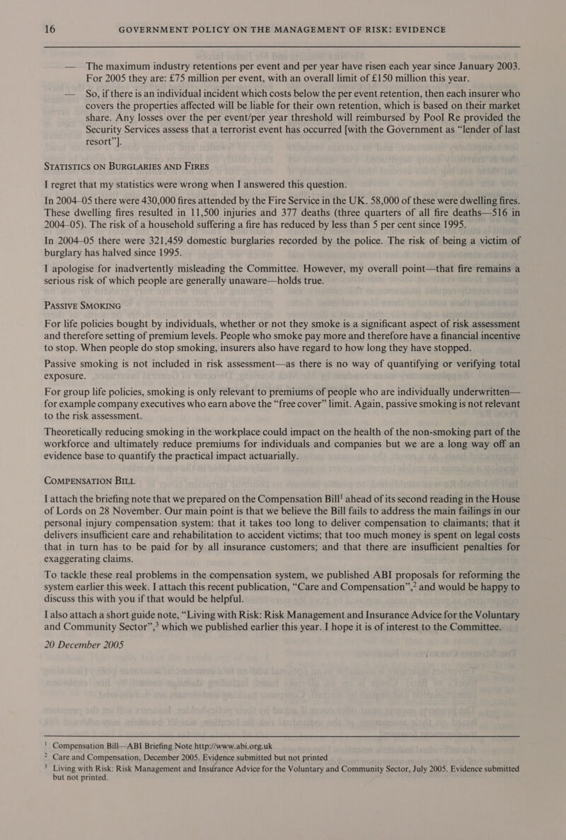 — The maximum industry retentions per event and per year have risen each year since January 2003. For 2005 they are: £75 million per event, with an overall limit of £150 million this year. — So, if there is an individual incident which costs below the per event retention, then each insurer who covers the properties affected will be liable for their own retention, which is based on their market share. Any losses over the per event/per year threshold will reimbursed by Pool Re provided the Security Services assess that a terrorist event has occurred [with the Government as “lender of last resort”. STATISTICS ON BURGLARIES AND FIRES I regret that my statistics were wrong when I answered this question. In 2004-05 there were 430,000 fires attended by the Fire Service in the UK. 58,000 of these were dwelling fires. These dwelling fires resulted in 11,500 injuries and 377 deaths (three quarters of all fire deaths—S16 in 2004-05). The risk of a household suffering a fire has reduced by less than 5 per cent since 1995. In 2004-05 there were 321,459 domestic burglaries recorded by the police. The risk of being a victim of burglary has halved since 1995. I apologise for inadvertently misleading the Committee. However, my overall point—that fire remains a serious risk of which people are generally unaware—holds true. PASSIVE SMOKING For life policies bought by individuals, whether or not they smoke is a significant aspect of risk assessment and therefore setting of premium levels. People who smoke pay more and therefore have a financial incentive to stop. When people do stop smoking, insurers also have regard to how long they have stopped. Passive smoking is not included in risk assessment—as there is no way of quantifying or verifying total exposure. For group life policies, smoking is only relevant to premiums of people who are individually underwritten— for example company executives who earn above the “free cover” limit. Again, passive smoking is not relevant to the risk assessment. Theoretically reducing smoking in the workplace could impact on the health of the non-smoking part of the workforce and ultimately reduce premiums for individuals and companies but we are a long way off an evidence base to quantify the practical impact actuarially. COMPENSATION BILL I attach the briefing note that we prepared on the Compensation Bill! ahead of its second reading in the House of Lords on 28 November. Our main point is that we believe the Bill fails to address the main failings in our personal injury compensation system: that it takes too long to deliver compensation to claimants; that it delivers insufficient care and rehabilitation to accident victims; that too much money is spent on legal costs that in turn has to be paid for by all insurance customers; and that there are insufficient penalties for exaggerating claims. To tackle these real problems in the compensation system, we published ABI proposals for reforming the system earlier this week. I attach this recent publication, “Care and Compensation”,* and would be happy to discuss this with you if that would be helpful. I also attach a short guide note, “Living with Risk: Risk Management and Insurance Advice for the Voluntary and Community Sector”, which we published earlier this year. I hope it is of interest to the Committee. 20 December 2005 Compensation Bill—ABI Briefing Note http://www.abi.org.uk Care and Compensation, December 2005. Evidence submitted but not printed Living with Risk: Risk Management and Insurance Advice for the Voluntary and Community Sector, July 2005. Evidence submitted but not printed. wi Ne =