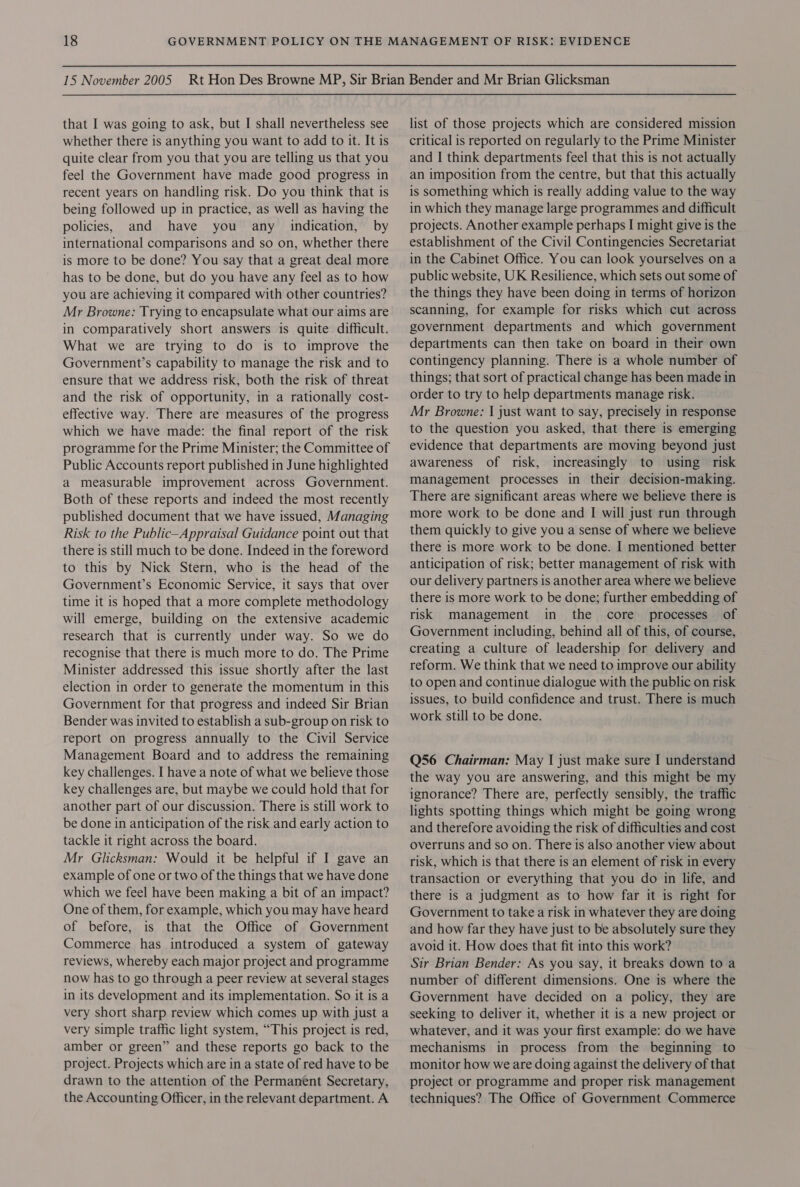 whether there is anything you want to add to it. It is quite clear from you that you are telling us that you feel the Government have made good progress in recent years on handling risk. Do you think that is being followed up in practice, as well as having the policies, and have you any indication, by international comparisons and so on, whether there is more to be done? You say that a great deal more has to be done, but do you have any feel as to how you are achieving it compared with other countries? Mr Browne: Trying to encapsulate what our aims are in comparatively short answers is quite difficult. What we are trying to do is to improve the Government’s capability to manage the risk and to ensure that we address risk, both the risk of threat and the risk of opportunity, in a rationally cost- effective way. There are measures of the progress which we have made: the final report of the risk programme for the Prime Minister; the Committee of Public Accounts report published in June highlighted a measurable improvement across Government. Both of these reports and indeed the most recently published document that we have issued, Managing Risk to the Public-Appraisal Guidance point out that there is still much to be done. Indeed in the foreword to this by Nick Stern, who is the head of the Government’s Economic Service, it says that over time it is hoped that a more complete methodology will emerge, building on the extensive academic research that is currently under way. So we do recognise that there is much more to do. The Prime Minister addressed this issue shortly after the last election in order to generate the momentum in this Government for that progress and indeed Sir Brian Bender was invited to establish a sub-group on risk to report on progress annually to the Civil Service Management Board and to address the remaining key challenges. I have a note of what we believe those key challenges are, but maybe we could hold that for another part of our discussion. There is still work to be done in anticipation of the risk and early action to tackle it right across the board. Mr Glicksman: Would it be helpful if I gave an example of one or two of the things that we have done which we feel have been making a bit of an impact? One of them, for example, which you may have heard of before, is that the Office of Government Commerce has introduced a system of gateway reviews, whereby each major project and programme now has to go through a peer review at several stages in its development and its implementation. So it is a very short sharp review which comes up with just a very simple traffic light system, “This project is red, amber or green” and these reports go back to the project. Projects which are in a state of red have to be drawn to the attention of the Permanent Secretary, the Accounting Officer, in the relevant department. A critical is reported on regularly to the Prime Minister and I think departments feel that this is not actually an imposition from the centre, but that this actually is something which is really adding value to the way in which they manage large programmes and difficult projects. Another example perhaps I might give is the establishment of the Civil Contingencies Secretariat in the Cabinet Office. You can look yourselves on a public website, UK Resilience, which sets out some of the things they have been doing in terms of horizon scanning, for example for risks which cut across government departments and which government departments can then take on board in their own contingency planning. There is a whole number of things; that sort of practical change has been made in order to try to help departments manage risk. Mr Browne: | just want to say, precisely in response to the question you asked, that there is emerging evidence that departments are moving beyond just awareness of risk, increasingly to using risk management processes in their decision-making. There are significant areas where we believe there is more work to be done and I will just run through them quickly to give you a sense of where we believe there is more work to be done. I mentioned better anticipation of risk; better management of risk with our delivery partners is another area where we believe there is more work to be done; further embedding of risk management in the core processes of Government including, behind all of this, of course, creating a culture of leadership for delivery and reform. We think that we need to improve our ability to open and continue dialogue with the public on risk issues, to build confidence and trust. There is much work still to be done. Q56 Chairman: May I just make sure I understand the way you are answering, and this might be my ignorance? There are, perfectly sensibly, the traffic lights spotting things which might be going wrong and therefore avoiding the risk of difficulties and cost overruns and so on. There is also another view about risk, which is that there is an element of risk in every transaction or everything that you do in life, and there is a judgment as to how far it is right for Government to take a risk in whatever they are doing and how far they have just to be absolutely sure they avoid it. How does that fit into this work? Sir Brian Bender: As you say, it breaks down to a number of different dimensions. One is where the Government have decided on a policy, they are seeking to deliver it, whether it is a new project or whatever, and it was your first example: do we have mechanisms in process from the beginning to monitor how we are doing against the delivery of that project or programme and proper risk management techniques? The Office of Government Commerce