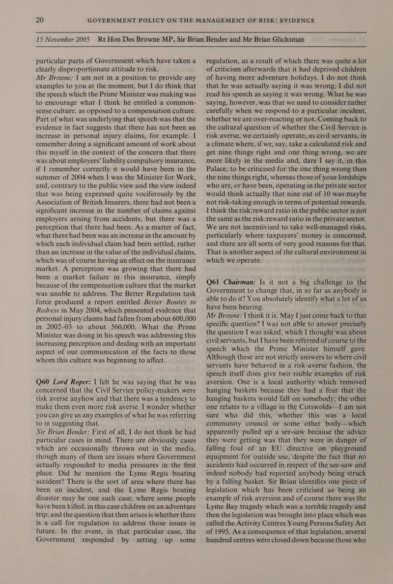 particular parts of Government which have taken a clearly disproportionate attitude to risk. Mr Browne: I am not in a position to provide any examples to you at the moment, but I do think that the speech which the Prime Minister was making was to encourage what IJ think he entitled a common- sense culture, as opposed to a compensation culture. Part of what was underlying that speech was that the evidence in fact suggests that there has not been an increase in personal injury claims, for example. I remember doing a significant amount of work about this myself in the context of the concern that there was about employers’ liability compulsory insurance, if I remember correctly it would have been in the summer of 2004 when I was the Minister for Work, and, contrary to the public view and the view indeed that was being expressed quite vociferously by the Association of British Insurers, there had not been a significant increase in the number of claims against employers arising from accidents, but there was a perception that there had been. As a matter of fact, what there had been was an increase in the amount by which each individual claim had been settled, rather than an increase in the value of the individual claims, which was of course having an effect on the insurance market. A perception was growing that there had been a market failure in this surance, simply because of the compensation culture that the market was unable to address. The Better Regulation task force produced a report entitled Better Routes to Redress in May 2004, which presented evidence that personal injury claims had fallen from about 600,000 in 2002-03 to about 560,000. What the Prime Minister was doing in his speech was addressing this increasing perception and dealing with an important aspect of our communication of the facts to those whom this culture was beginning to affect. Q60 Lord Roper: | felt he was saying that he was concerned that the Civil Service policy-makers were risk averse anyhow and that there was a tendency to make them even more risk averse. I wonder whether you can give us any examples of what he was referring to in suggesting that. Sir Brian Bender: First of all, I do not think he had particular cases in mind. There are obviously cases which are occasionally thrown out in the media, though many of them are issues where Government actually responded to media pressures in the first place. Did he mention the Lyme Regis boating accident? There is the sort of area where there has been an incident, and the Lyme Regis boating disaster may be one such case, where some people have been killed, in this case children on an adventure trip, and the question that then arises is whether there is a call for regulation to address those issues in future. In the event, in that particular case, the Government responded by setting up some regulation, as a result of which there was quite a lot of criticism afterwards that it had deprived children of having more adventure holidays. I do not think that he was actually saying it was wrong; I did not read his speech as saying it was wrong. What he was saying, however, was that we need to consider rather carefully when we respond to a particular incident, whether we are over-reacting or not. Coming back to the cultural question of whether the Civil Service is risk averse, we certainly operate, as civil servants, in a climate where, if we, say, take a calculated risk and get nine things right and one thing wrong, we are more likely in the media and, dare I say it, in this Palace, to be criticised for the one thing wrong than the nine things right, whereas those of your lordships who are, or have been, operating 1n the private sector would think actually that nine out of 10 was maybe not risk-taking enough in terms of potential rewards. I think the risk:reward ratio in the public sector is not the same as the risk:reward ratio in the private sector. We are not incentivised to take well-managed risks, particularly where taxpayers’ money is concerned, and there are all sorts of very good reasons for that. That is another aspect of the cultural environment in which we operate. Q61 Chairman: Is it not a big challenge to the Government to change that, in so far as anybody is able to do it? You absolutely identify what a lot of us have been hearing. Mr Browne: I think it is. May I just come back to that specific question? I was not able to answer precisely the question I was asked, which I thought was about civil servants, but I have been referred of course to the speech which the Prime Minister himself gave. Although these are not strictly answers to where civil servants have behaved in a risk-averse fashion, the speech itself does give two risible examples of risk aversion. One is a local authority which removed hanging baskets because they had a fear that the hanging baskets would fall on somebody; the other one relates to a village in the Cotswolds—I am not sure who did this, whether this was a _ local community council or some other body—which apparently pulled up a see-saw because the advice they were getting was that they were in danger of falling foul of an EU directive on playground equipment for outside use, despite the fact that no accidents had occurred in respect of the see-saw and indeed nobody had reported anybody being struck by a falling basket. Sir Brian identifies one piece of legislation which has been criticised as being an example of risk aversion and of course there was the Lyme Bay tragedy which was a terrible tragedy and then the legislation was brought into place which was called the Activity Centres Young Persons Safety Act of 1995. As a consequence of that legislation, several hundred centres were closed down because those who 