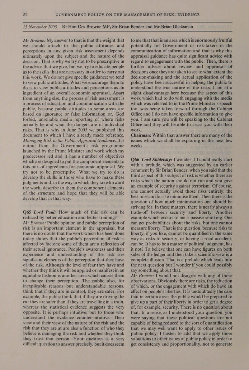 Mr Browne: My answer to that is that the weight that we should attach to the public attitudes and perceptions in any given risk assessment depends ultimately upon the subject and the nature of the decision. That is why we try not to be prescriptive in the advice that we give, but we try to educate people as to the skills that are necessary in order to carry out this work. We do not give specific guidance; we tend to view public attitudes. What we encourage them to do is to view public attitudes and perceptions as an ingredient of an overall economic appraisal. Apart from anything else, the process of risk assessment is a process of education and communication with the public, because public attitudes in some areas are based on ignorance or false information or, God forbid, unreliable media reporting of where risks actually lie and what the dangers are of individual risks. That is why in June 2005 we published this document to which I have already made reference, Managing Risk to the Public-Appraisal Guidance. It is output from the Government’s risk programme launched by the Prime Minister and work which my predecessor led and it has a number of objectives which are designed to put the component elements to this mix of ingredients for economic appraisal. We try not to be prescriptive. What we try to do is develop the skills in those who have to make these judgments and, in the way in which they take forward the work, describe to them the component elements of the structure and hope that they will be able develop that in that way. Q65 Lord Paul: How much of this risk can be reduced by better education and better training? Mr Browne: Public opinion and public perception of risk is an important element in the appraisal, but there is no doubt that the work which has been done today shows that the public’s perception of risk is affected by factors; some of them are a reflection of their actual ignorance. People’s awareness and their experience and understanding of the risk are significant elements of the perception that they have of the risk. Although the level of fear they have and whether they think it will be applied or manifest in an equitable fashion is another area which causes them to change their perception. The public also, for inexplicable reasons but understandable reasons, think that if they are in control, they are safer. For example, the public think that if they are driving the car they are safer than if they are travelling in a train, whereas the statistical evidence suggests the very opposite. It is perhaps intuitive, but to those who understand the evidence counter-intuitive. Their view and their view of the nature of the risk and the risk that they are at are also a function of who they believe is managing the risk and whether they think they trust that person. Your question is a very difficult question to answer precisely, but it does seem to me that that is an area which is enormously fruitful potentially for Government or risk-takers in the communication of information and that is why this appraisal guidance has quite significant advice with regard to engagement with the public. Then, there is further advice about review and appraisal of decisions once they are taken to see to what extent the decision-making and the actual application of the policy have been successful in helping the public to understand the true nature of the risks. I am at a slight disadvantage here because the aspect of this work which had to do with engaging with the media which was referred to in the Prime Minister’s speech too, was being taken forward through the Cabinet Office and I do not have specific information to give you. I am sure you will be speaking to the Cabinet Office and they will be able to assist you with their work. Chairman: Within that answer there are many of the issues which we shall be exploring in the next few weeks. Q66 Lord Skidelsky: 1 wonder if I could really start with a prelude, which was suggested by an earlier comment by Sir Brian Bender, when you said that the third aspect of this subject of risk is whether there are risks which the nation should not run and you gave an example of security against terrorism. Of course, one cannot actually avoid those risks entirely: the best one can do is to minimise them. Then there is the question of how much minimisation one should be striving for. In these matters, there is nearly always a trade-off between security and liberty. Another example which occurs to me is passive smoking. One can get probabilities about the risks, but one cannot measure liberty. That is the question, because risks to liberty, if you like, cannot be quantified in the same way as risks to security, or having a road accident, can be. It has to be a matter of political judgment, has it not? To believe that one can have figures on both sides of the ledger and then take a scientific view is a complete illusion. That is a prelude which leads into the next question but I wonder if you could possibly say something about that. Mr Browne: I would not disagree with any of those observations. Obviously there are risks, the reduction of which, or the engagement with which do have an effect on people’s liberties. It is undoubtedly the case that in certain areas the public would be prepared to give up a part of their liberty in order to get a degree of, for example, security. There is no question about that. In a sense, as I understood your question, you were saying that these political questions are not capable of being reduced to the sort of quantification that we may well want to apply to other issues of public policy. I hasten to add that we apply those valuations to other issues of public policy in order to get consistency and proportionality, not to generate