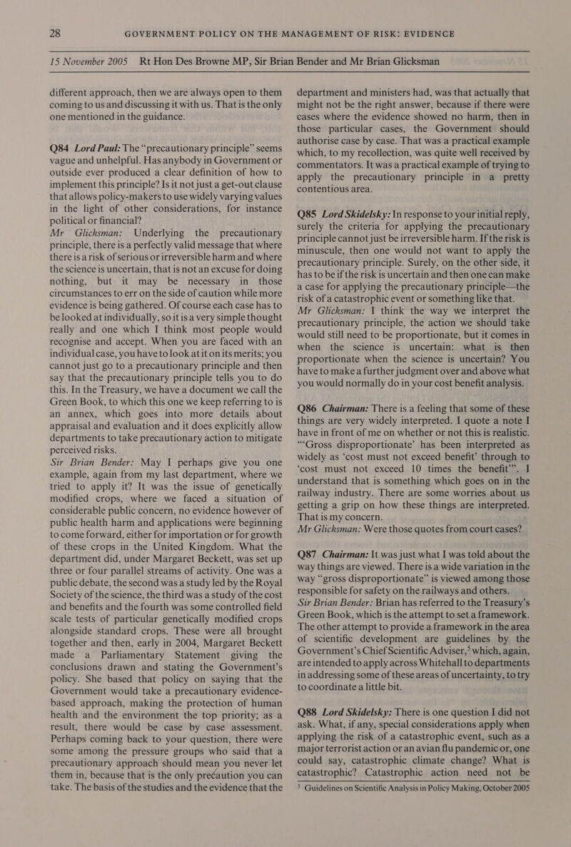 different approach, then we are always open to them coming to us and discussing it with us. That is the only one mentioned in the guidance. Q84 Lord Paul: The “precautionary principle” seems vague and unhelpful. Has anybody in Government or outside ever produced a clear definition of how to implement this principle? Is it not just a get-out clause that allows policy-makers to use widely varying values in the light of other considerations, for instance political or financial? Mr _ Glicksman: Underlying the precautionary principle, there is a perfectly valid message that where there is a risk of serious or irreversible harm and where the science is uncertain, that is not an excuse for doing nothing, but it may be necessary in_ those circumstances to err on the side of caution while more evidence is being gathered. Of course each case has to be looked at individually, so it is a very simple thought really and one which I think most people would recognise and accept. When you are faced with an individual case, you have to look at it on its merits; you cannot just go to a precautionary principle and then say that the precautionary principle tells you to do this. In the Treasury, we have a document we call the Green Book, to which this one we keep referring to is an annex, which goes into more details about appraisal and evaluation and it does explicitly allow departments to take precautionary action to mitigate perceived risks. Sir Brian Bender: May I perhaps give you one example, again from my last department, where we tried to apply it? It was the issue of genetically modified crops, where we faced a situation of considerable public concern, no evidence however of public health harm and applications were beginning to come forward, either for importation or for growth of these crops in the United Kingdom. What the department did, under Margaret Beckett, was set up three or four parallel streams of activity. One was a public debate, the second was a study led by the Royal Society of the science, the third was a study of the cost and benefits and the fourth was some controlled field scale tests of particular genetically modified crops alongside standard crops. These were all brought together and then, early in 2004, Margaret Beckett made a Parliamentary Statement giving the conclusions drawn and stating the Government’s policy. She based that policy on saying that the Government would take a precautionary evidence- based approach, making the protection of human health and the environment the top priority; as a result, there would be case by case assessment. Perhaps coming back to your question, there were some among the pressure groups who said that a precautionary approach should mean you never let them in, because that is the only precaution you can take. The basis of the studies and the evidence that the department and ministers had, was that actually that might not be the right answer, because if there were cases where the evidence showed no harm, then in those particular cases, the Government should authorise case by case. That was a practical example which, to my recollection, was quite well received by commentators. It was a practical example of trying to apply the precautionary principle in a pretty contentious area. Q85 Lord Skidelsky: In response to your initial reply, surely the criteria for applying the precautionary principle cannot just be irreversible harm. If the risk is minuscule, then one would not want to apply the precautionary principle. Surely, on the other side, it has to be if the risk is uncertain and then one can make a case for applying the precautionary principle—the risk of a catastrophic event or something like that. Mr Glicksman: 1 think the way we interpret the precautionary principle, the action we should take would still need to be proportionate, but it comes in when the science is uncertain: what is then proportionate when the science is uncertain? You have to makea further judgment over and above what you would normally do in your cost benefit analysis. Q86 Chairman: There is a feeling that some of these things are very widely interpreted. I quote a note I have in front of me on whether or not this is realistic. ““Gross disproportionate’ has been interpreted as widely as ‘cost must not exceed benefit’ through to ‘cost must not exceed 10 times the benefit”. I understand that is something which goes on in the railway industry. There are some worries about us getting a grip on how these things are interpreted. That is my concern. Mr Glicksman: Were those quotes from court cases? Q87 Chairman: It was just what I was told about the way things are viewed. There is a wide variation in the way “gross disproportionate” is viewed among those responsible for safety on the railways and others. Sir Brian Bender: Brian has referred to the Treasury’s Green Book, which is the attempt to set a framework. The other attempt to provide a framework in the area of scientific development are guidelines by the Government’s Chief Scientific Adviser,° which, again, are intended to apply across Whitehall to departments in addressing some of these areas of uncertainty, to try to coordinate a little bit. Q88 Lord Skidelsky: There is one question I did not ask. What, if any, special considerations apply when applying the risk of a catastrophic event, such as a major terrorist action or an avian flu pandemic or, one could say, catastrophic climate change? What is catastrophic? Catastrophic action need not be &gt; Guidelines on Scientific Analysis in Policy Making, October 2005