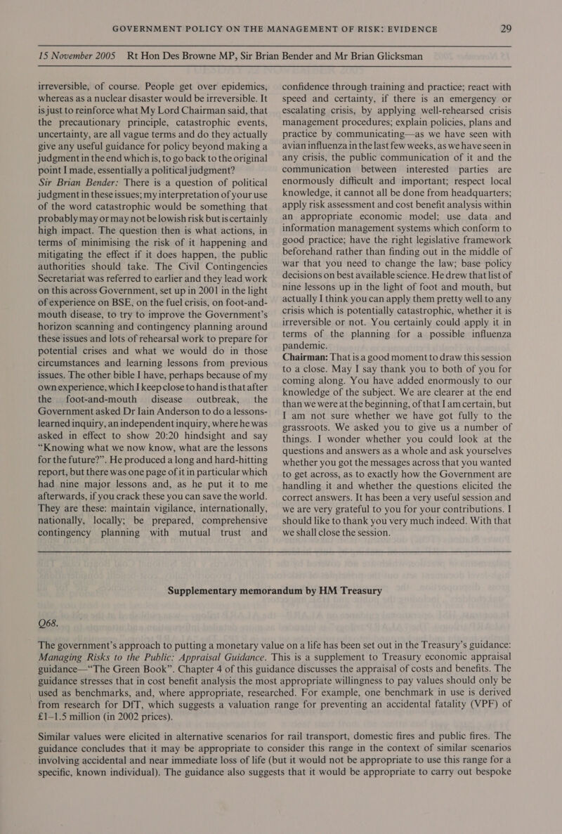 irreversible, of course. People get over epidemics, whereas as a nuclear disaster would be irreversible. It is just to reinforce what My Lord Chairman said, that the precautionary principle, catastrophic events, uncertainty, are all vague terms and do they actually give any useful guidance for policy beyond making a judgment in the end whichis, to go back to the original point I made, essentially a political judgment? Sir Brian Bender: There is a question of political judgment in these issues; my interpretation of your use of the word catastrophic would be something that probably may or may not belowish risk but is certainly high impact. The question then is what actions, in terms of minimising the risk of it happening and mitigating the effect if it does happen, the public authorities should take. The Civil Contingencies Secretariat was referred to earlier and they lead work on this across Government, set up in 2001 in the light of experience on BSE, on the fuel crisis, on foot-and- mouth disease, to try to improve the Government’s horizon scanning and contingency planning around these issues and lots of rehearsal work to prepare for potential crises and what we would do in those circumstances and learning lessons from previous issues. The other bible I have, perhaps because of my own experience, which I keep close to hand is that after the foot-and-mouth disease outbreak, the Government asked Dr Iain Anderson to do a lessons- learned inquiry, an independent inquiry, where he was asked in effect to show 20:20 hindsight and say “Knowing what we now know, what are the lessons for the future?”. He produced a long and hard-hitting report, but there was one page of it in particular which had nine major lessons and, as he put it to me afterwards, if you crack these you can save the world. They are these: maintain vigilance, internationally, nationally, locally; be prepared, comprehensive confidence through training and practice; react with speed and certainty, if there is an emergency or escalating crisis, by applying well-rehearsed crisis management procedures; explain policies, plans and practice by communicating—as we have seen with avian influenza in the last few weeks, as we have seen in any crisis, the public communication of it and the communication between interested parties are enormously difficult and important; respect local knowledge, it cannot all be done from headquarters; apply risk assessment and cost benefit analysis within an appropriate economic model; use data and information management systems which conform to good practice; have the right legislative framework beforehand rather than finding out in the middle of war that you need to change the law; base policy decisions on best available science. He drew that list of nine lessons up in the light of foot and mouth, but actually I think you can apply them pretty well to any crisis which is potentially catastrophic, whether it is irreversible or not. You certainly could apply it in terms of the planning for a possible influenza pandemic. Chairman: That is a good moment to draw this session to a close. May I say thank you to both of you for coming along. You have added enormously to our knowledge of the subject. We are clearer at the end than we were at the beginning, of that Iam certain, but I am not sure whether we have got fully to the grassroots. We asked you to give us a number of things. I wonder whether you could look at the questions and answers as a whole and ask yourselves whether you got the messages across that you wanted to get across, as to exactly how the Government are handling it and whether the questions elicited the correct answers. It has been a very useful session and we are very grateful to you for your contributions. I should like to thank you very much indeed. With that contingency planning with mutual trust and weshallclose the session. Supplementary memorandum by HM Treasury 068. The government’s approach to putting a monetary value on a life has been set out in the Treasury’s guidance: Managing Risks to the Public: Appraisal Guidance. This is a supplement to Treasury economic appraisal guidance—“The Green Book”. Chapter 4 of this guidance discusses the appraisal of costs and benefits. The guidance stresses that in cost benefit analysis the most appropriate willingness to pay values should only be used as benchmarks, and, where appropriate, researched. For example, one benchmark in use is derived from research for DfT, which suggests a valuation range for preventing an accidental fatality (VPF) of £1—1.5 million (in 2002 prices). Similar values were elicited in alternative scenarios for rail transport, domestic fires and public fires. The guidance concludes that it may be appropriate to consider this range in the context of similar scenarios involving accidental and near immediate loss of life (but it would not be appropriate to use this range for a specific, known individual). The guidance also suggests that it would be appropriate to carry out bespoke