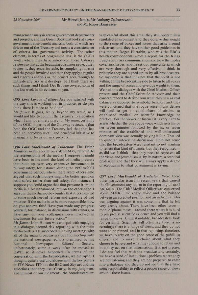 management analysis across government departments and projects, and the Green Book that looks at cross- government cost-benefit analysis, both of which are driven out of the Treasury and create a consistent set of criteria for government activity. The other element, in terms of programme risk, is the OGC’s work, where they have introduced these Gateway reviews so that at the beginning of a major project they review it, they assess its scale, its complexity, its cost and the people involved and then they apply a regular and rigorous analysis as the project goes through to mitigate any risk as it develops. So I think there are such things, and I think Des Browne covered some of this last week in his evidence to you. Q95 Lord Lawson of Blaby: Are you satisfied with the way this is working out in practice, or do you think there is more to be done? Mr James: It goes, really, beyond my remit, so I would not like to commit the Treasury to a position which I am not entirely privy to. My sense, certainly of the OGC, in terms of the Gateway reviews, is that both the OGC and the Treasury feel that that has been an incredibly useful and beneficial initiative to manage and focus on risk projects. Q96 Lord MacDonald of Tradeston: The Prime Minister, in his speech on risk in May, referred to the responsibility of the media. I suppose it might have been in his mind the kind of media pressure that built up over very expensive investments in railway safety, for instance, during the 1997 to 2001 government period, where there were others who argued that such moneys might be better spent on road safety rather than rail safety, for instance. I suppose you could argue that that pressure from the media is a bit unbalanced, but on the other hand I am sure the media would counter that it perhaps led to some much needed reform and exposure of bad practice. If the media is to be more responsible, how do you achieve this? Have you made any progress yourself, for instance, in discussions with editors, or have any of your colleagues been involved in discussions for any future action? Mr James: John Hutton was charged with engaging in a dialogue around risk reporting with the main media outlets. He succeeded in having meetings with all of the main broadcasters but the meeting with the national newspaper editors organised by the National Newspaper Editors’ Society, unfortunately, came a week after he moved to DWP, so it never happened. In terms of the conversation with the broadcasters, we did open, I thought, quite a useful dialogue with the key editors at ITV News, ITN, at the BBC and Sky around the guidelines that they use. Clearly, in my judgment, and in most of our judgments, the broadcasters are very careful about this area; they still operate in a regulated environment and they do give due weight to the range of voices and issues that arise around risk areas, and they have rather good guidelines in this matter. Roger Harrabin, who was the BBC’s health correspondent, wrote a report for the Kings Fund about risk communication and how the media cover risk issues, and he set out some criteria which are very thorough and very effective. I think in principle they are signed up to by all broadcasters. So my sense is that it is not that the spirit is not willing on the broadcasting side to listen to all voices and the range of voices and give due weight to them. We had this dialogue with the Chief Medical Officer present and the Chief Scientific Adviser and their concern tended to derive from what they saw as real balance as opposed to symbolic balance, and they were concerned that one rogue voice in any debate will tend to get an equal share of airtime to established medical or scientific knowledge or practice. For the viewer or listener it is very hard to assess whether the one rogue voice which gets his or her seven minutes followed by the six or seven minutes of the established and well-understood dominant view was actually playing it fair. That led to quite an interesting discussion. I did not sense that the broadcasters were resistant to not wanting to reflect that kind of nuance, but they recognised— as did we, I think—that they need to represent all the views and journalism is, by its nature, a sceptical profession and that they will always apply a degree of scepticism to what government is saying. Q97 Lord MacDonald of Tradeston: Were there other particular issues in recent years that caused the Government any alarm in the reporting of risk? Mr fames: The Chief Medical Officer was concerned about MMR. The rogue voice and the balance between an accepted position and an individual who was arguing against it was something that he felt very keenly about. There have been other issues— mobile *phone masts—around there where it is hard to pin precise scientific evidence and you will find a range of views. Understandably, broadcasters look for certainty. Scientists will often say there is no certainty; there is a range of views, and they do not want to be pinned, and in that reporting, therefore, we have to rely on the good sense of the public to discern and to make a choice about what they choose to believe and what they choose to retain and how they act on that information. It is not precise. I do not feel that with the broadcasters, certainly, we have a kind of institutional problem where they are not listening and they are not prepared to enter into a dialogue and they do not see that they have some responsibility to reflect a proper range of views around these issues.