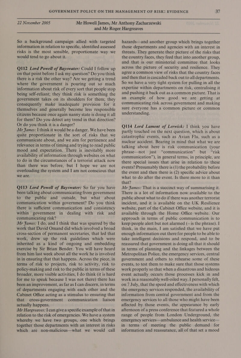  22 November 2005  So a background campaign allied with targeted information in relation to specific, identified assessed risks is the most sensible, proportionate way we would tend to go about it. Q112 Lord Powell of Bayswater: Could I follow up on that point before I ask my question? Do you think there is a risk the other way? Are we getting a trend where the government is pouring out so much information about risk of every sort that people stop being self-reliant; they think risk is something the government takes on its shoulders for them; they consequently make inadequate provision for it themselves and generally become less responsible citizens because once again nanny state is doing it all for them? Do you detect any trend in that direction? Or do you think it is a danger? Mr fames: | think it would be a danger. We have been quite proportionate in the sort of risks that we communicate about, and we aim for pertinence and relevance in terms of timing and trying to read public mood and expectation. There is inevitably more availability of information through websites on what to do in the circumstances of a terrorist attack now than there was before, but I hope we are not overloading the system and I am not conscious that we are. Q113 Lord Powell of Bayswater: So far you have been talking about communicating from government to the public and outside, but what about communication within government? Do you think there is sufficient communication and consistency within government in dealing with risk and communicating risk? Mr Fames: I do, and I think that was spurred by the work that David Omand did which involved a broad cross-section of permanent secretaries, that led that work, drew up the risk guidelines which were inherited as a kind of ongoing and embedding exercise by Sir Brian Bender. You will have heard from him last week about all the work he is involved in in ensuring that that happens. Across the piece, in terms of risk to projects, risk to activity, risk to policy-making and risk to the public in terms of these broader, more visible activities, I do think (it is hard for me to speak because I was not there) there has been an improvement, as far as I can discern, in terms of departments engaging with each other and the Cabinet Office acting as a stimulus to ensuring that that cross-government communication liaison actually happens. Mr Hargreaves: I can give a specific example of that in relation to the risk of emergencies. We have a system whereby we have two groups, one which brings together those departments with an interest in risks which are non-malicious—what we would call hazards—and another group which brings together those departments and agencies with an interest in threats. They generate their picture of the risks that the country faces, they feed that into another group, and that is our ministerial committee that looks across the picture of security and resilience. They agree a common view of risks that the country faces and then that is cascaded back out to all departments. So we have a very tight system for pulling in all the expertise within departments on risk, centralising it and pushing it back out as acommon picture. That is an example of how good we are getting at communicating risk across government and making sure everyone has a common picture or common understanding. Q114 Lord Lamont of Lerwick: | think you have partly touched on the next question, which is about catastrophic events, such as Avian Flu, such as a nuclear accident. Bearing in mind that what we are talking about here is risk communication (your phrase—not just “communication” but “risk communication”), in general terms, in principle, are there special issues that arise in relation to these events? Presumably there is (1) the probability before the event and then there is (2) specific advice about what to do after the event. Is there more to it than that? Mr James: That is a succinct way of summarising it. There is a lot of information now available to the public about what to do if there was another terrorist incident, and it is available on the UK Resilience website, part of the Cabinet Office website, and it is available through the Home Office website. Our approach in terms of public communication is to keep people alert but not alarmed (— 1s the phrase). I think, in the main, I am satisfied that we have put enough information out there for people to be able to take intelligent decisions and respond, and to be reassured that government is doing all that it should in terms of planning and the linkages between the Metropolitan Police, the emergency services, central government and others to rehearse some of these events, to test them to make sure that those systems work properly so that when a disastrous and hideous event actually occurs those processes kick in and work in a reasonably well-oiled way. I personally felt, on 7 July, that the speed and effectiveness with which the emergency services responded, the availability of information from central government and from the emergency services to all those who might have been affected by those events, the appearance by early afternoon of a press conference that featured a whole range of people from London Underground, the emergency services—ambulance and health service— in terms of meeting the public demand for information and reassurance, all of that set a mood