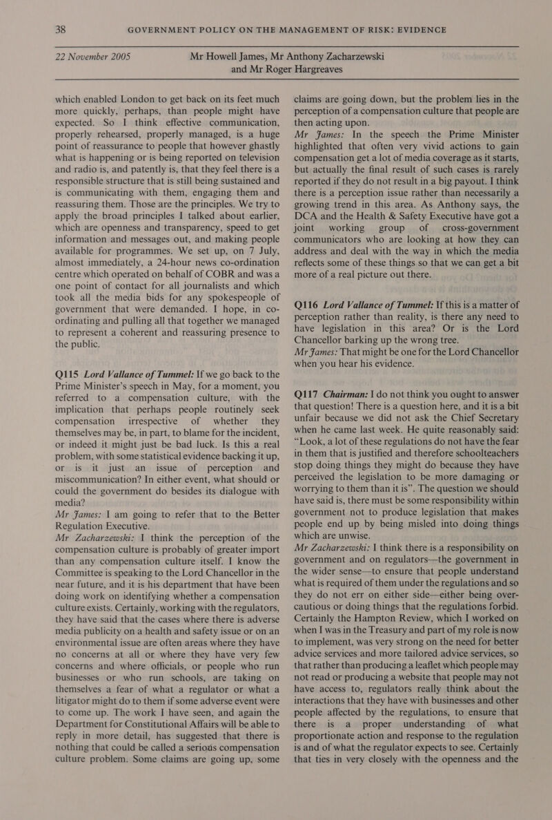 which enabled London to get back on its feet much more quickly, perhaps, than people might have expected. So I think effective communication, properly rehearsed, properly managed, is a huge point of reassurance to people that however ghastly what is happening or is being reported on television and radio is, and patently is, that they feel there is a responsible structure that is still being sustained and is communicating with them, engaging them and reassuring them. Those are the principles. We try to apply the broad principles I talked about earlier, which are openness and transparency, speed to get information and messages out, and making people available for programmes. We set up, on 7 July, almost immediately, a 24-hour news co-ordination centre which operated on behalf of COBR and was a one point of contact for all journalists and which took all the media bids for any spokespeople of government that were demanded. I hope, in co- ordinating and pulling all that together we managed to represent a coherent and reassuring presence to the public. Q115 Lord Vallance of Tummel: If we go back to the Prime Minister’s speech in May, for a moment, you referred to a compensation culture, with the implication that perhaps people routinely seek compensation irrespective of whether they themselves may be, in part, to blame for the incident, or indeed it might just be bad luck. Is this a real problem, with some statistical evidence backing it up, or is it just an issue of perception and miscommunication? In either event, what should or could the government do besides its dialogue with media? Mr fames: | am going to refer that to the Better Regulation Executive. Mr Zacharzewski: 1 think the perception of the compensation culture is probably of greater import than any compensation culture itself. I know the Committee is speaking to the Lord Chancellor in the near future, and it is his department that have been doing work on identifying whether a compensation culture exists. Certainly, working with the regulators, they have said that the cases where there is adverse media publicity on a health and safety issue or on an environmental issue are often areas where they have no concerns at all or where they have very few concerns and where officials, or people who run businesses or who run schools, are taking on themselves a fear of what a regulator or what a litigator might do to them if some adverse event were to come up. The work IJ have seen, and again the Department for Constitutional Affairs will be able to reply in more detail, has suggested that there is nothing that could be called a serious compensation culture problem. Some claims are going up, some claims are going down, but the problem lies in the perception of a compensation culture that people are then acting upon. Mr fames: In the speech the Prime Minister highlighted that often very vivid actions to gain compensation get a lot of media coverage as it starts, but actually the final result of such cases is rarely reported if they do not result in a big payout. I think there is a perception issue rather than necessarily a growing trend in this area. As Anthony says, the DCA and the Health &amp; Safety Executive have got a joint working group’ of — cross-government communicators who are looking at how they can address and deal with the way in which the media reflects some of these things so that we can get a bit more of a real picture out there. Q116 Lord Vallance of Tummel: If this is a matter of perception rather than reality, is there any need to have legislation in this area? Or is the Lord Chancellor barking up the wrong tree. Mr fFames: That might be one for the Lord Chancellor when you hear his evidence. Q117 Chairman: | do not think you ought to answer that question! There is a question here, and it is a bit unfair because we did not ask the Chief Secretary when he came last week. He quite reasonably said: “Look, a lot of these regulations do not have the fear in them that is justified and therefore schoolteachers stop doing things they might do because they have perceived the legislation to be more damaging or worrying to them than it is”. The question we should have said is, there must be some responsibility within government not to produce legislation that makes people end up by being misled into doing things which are unwise. Mr Zacharzewski: | think there is a responsibility on government and on regulators—the government in the wider sense—to ensure that people understand what is required of them under the regulations and so they do not err on either side—either being over- cautious or doing things that the regulations forbid. Certainly the Hampton Review, which I worked on when I was in the Treasury and part of my role is now to implement, was very strong on the need for better advice services and more tailored advice services, so that rather than producing a leaflet which people may not read or producing a website that people may not have access to, regulators really think about the interactions that they have with businesses and other people affected by the regulations, to ensure that there is a proper understanding of what proportionate action and response to the regulation is and of what the regulator expects to see. Certainly that ties in very closely with the openness and the