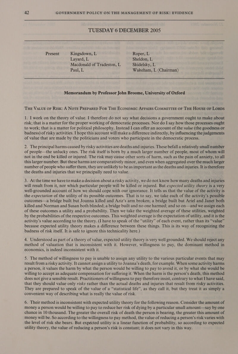 TUESDAY 6 DECEMBER 2005 Present Kingsdown, L Roper, L Layard, L Sheldon, L Macdonald of Tradeston, L Skidelsky, L Paul, L Wakeham, L (Chairman) Memorandum by Professor John Broome, University of Oxford THE VALUE OF Risk: A NOTE PREPARED FoR THE ECONOMIC AFFAIRS COMMITTEE OF THE HOUSE OF LORDS 1. I work on the theory of value. I therefore do not say what decisions a government ought to make about risk; that is a matter for the proper working of democratic processes. Nor do I say how those processes ought to work; that is a matter for political philosophy. Instead I can offer an account of the value (the goodness or badness) of risky activities. I hope this account will make a difference indirectly, by influencing the judgements of value that are made by the politicians and voters who participate in the democratic process. 2. The principal harms caused by risky activities are deaths and injuries. These befall a relatively small number of people—the unlucky ones. The risk itself is born by a much larger number of people, most of whom will not in the end be killed or injured. The risk may cause other sorts of harm, such as the pain of anxiety, to all this larger number. But these harms are comparatively minor, and even when aggregated over the much larger number of people who suffer them, they are unlikely to be as important as the deaths and injuries. It is therefore the deaths and injuries that we principally need to value. 3. At the time we have to make a decision about a risky activity, we do not know how many deaths and injuries will result from it, nor which particular people will be killed or injured. But expected utility theory is a very well-grounded account of how we should cope with our ignorance. It tells us that the value of the activity is the expectation of the utility of its possible outcomes. That is to say, we take each of the activity’s possible outcomes—a bridge built but Joanna killed and Aziz’s arm broken; a bridge built but Ariel and Janet both killed and Norman and Susan both blinded; a bridge built and no one harmed; and so on—and we assign each of these outcomes a utility and a probability. Then we take the weighted average of these utilities, weighted by the probabilities of the respective outcomes. This weighted average is the expectation of utility, and it is the activity’s value according to the theory. (I have to speak of the “utility” of each event, rather than its “value” because expected utility theory makes a difference between these things. This is its way of recognizing the badness of risk itself. It is safe to ignore this technicality here.) 4. Understood as part of a theory of value, expected utility theory is very well grounded. We should reject any method of valuation that is inconsistent with it. However, willingness to pay, the dominant method in economics, is indeed inconsistent with it. 5. The method of willingness to pay is unable to assign any utility to the various particular events that may result from a risky activity. It cannot assign a utility to Joanna’s death, for example. When some activity harms a person, it values the harm by what the person would be willing to pay to avoid it, or by what she would be willing to accept as adequate compensation for suffering it. When the harm is the person’s death, this method does not give a sensible result. Practitioners of willingness to pay therefore insist, contrary to what I have said, that they should value only risks rather than the actual deaths and injuries that result from risky activities. They are prepared to speak of the value of a “statistical life”, as they call it, but they treat it as simply a convenient way of describing what is really the value of risk. 6. Their method is inconsistent with expected utility theory for the following reason. Consider the amount of money a person would be willing to pay to reduce her risk of dying by a particular small amount—say by one chance in 10 thousand. The greater the overall risk of death the person is bearing, the greater this amount of money will be. So according to the willingness to pay method, the value of reducing a person’s risk varies with the level of risk she bears. But expécted utility is a linear function of probability, so according to expected utility theory, the value of reducing a person’s risk is constant; it does not vary in this way.