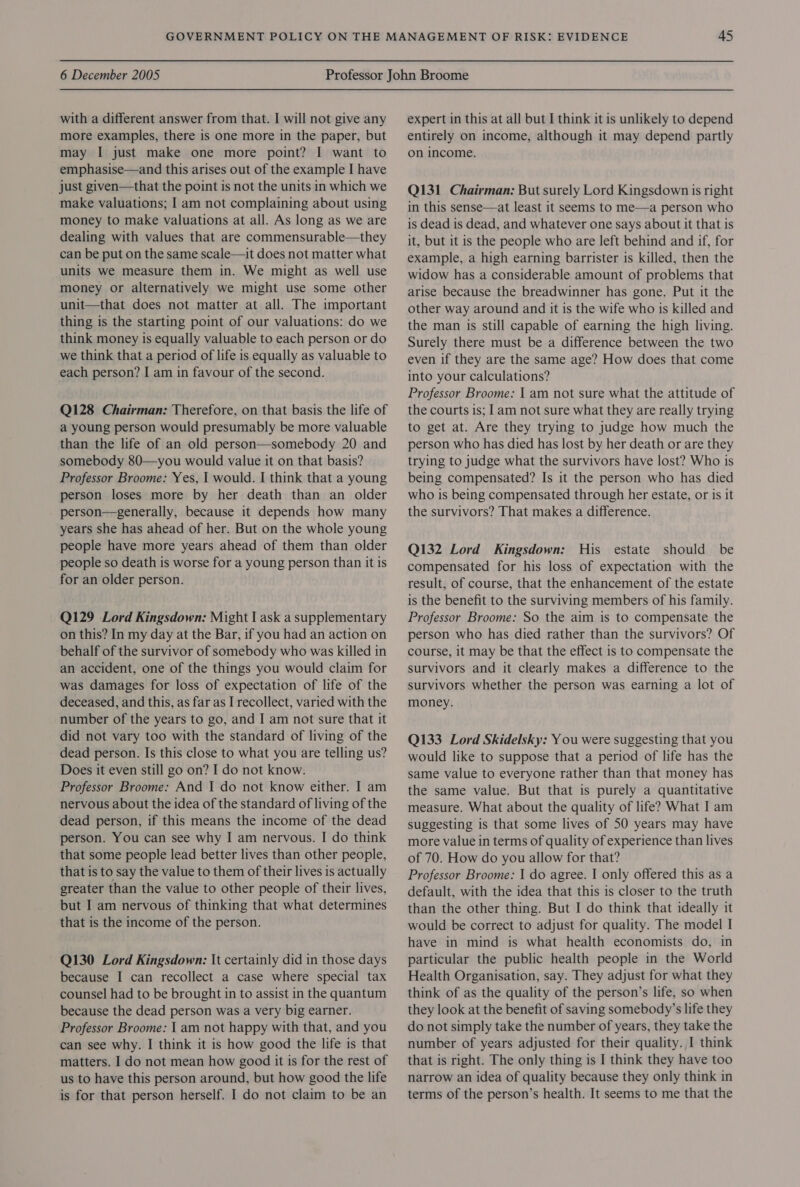 with a different answer from that. I will not give any more examples, there is one more in the paper, but may I just make one more point? I want to emphasise—and this arises out of the example I have just given—that the point is not the units in which we make valuations; I am not complaining about using money to make valuations at all. As long as we are dealing with values that are commensurable—they can be put on the same scale—it does not matter what units we measure them in. We might as well use money or alternatively we might use some other unit—that does not matter at all. The important thing is the starting point of our valuations: do we think money is equally valuable to each person or do we think that a period of life is equally as valuable to each person? I am in favour of the second. Q128 Chairman: Therefore, on that basis the life of a young person would presumably be more valuable than the life of an old person—somebody 20 and somebody 80—you would value it on that basis? Professor Broome: Yes, | would. I think that a young person loses more by her death than an older person—generally, because it depends how many years she has ahead of her. But on the whole young people have more years ahead of them than older people so death is worse for a young person than it is for an older person. Q129 Lord Kingsdown: Might I ask a supplementary on this? In my day at the Bar, if you had an action on behalf of the survivor of somebody who was killed in an accident, one of the things you would claim for was damages for loss of expectation of life of the deceased, and this, as far as I recollect, varied with the number of the years to go, and I am not sure that it did not vary too with the standard of living of the dead person. Is this close to what you are telling us? Does it even still go on? I do not know. Professor Broome: And I do not know either. I am nervous about the idea of the standard of living of the dead person, if this means the income of the dead person. You can see why I am nervous. I do think that some people lead better lives than other people, that is to say the value to them of their lives is actually greater than the value to other people of their lives, but I am nervous of thinking that what determines that is the income of the person. Q130 Lord Kingsdown: It certainly did in those days because I can recollect a case where special tax counsel had to be brought in to assist in the quantum because the dead person was a very big earner. Professor Broome: | am not happy with that, and you can see why. I think it is how good the life is that matters. I do not mean how good it is for the rest of us to have this person around, but how good the life is for that person herself. I do not claim to be an expert in this at all but I think it is unlikely to depend entirely on income, although it may depend partly on income. Q131 Chairman: But surely Lord Kingsdown is right in this sense—at least it seems to me—a person who is dead is dead, and whatever one says about it that is it, but it is the people who are left behind and if, for example, a high earning barrister is killed, then the widow has a considerable amount of problems that arise because the breadwinner has gone. Put it the other way around and it is the wife who is killed and the man is still capable of earning the high living. Surely there must be a difference between the two even if they are the same age? How does that come into your calculations? Professor Broome: | am not sure what the attitude of the courts is; | am not sure what they are really trying to get at. Are they trying to judge how much the person who has died has lost by her death or are they trying to judge what the survivors have lost? Who is being compensated? Is it the person who has died who is being compensated through her estate, or is it the survivors? That makes a difference. Q132 Lord Kingsdown: His estate should be compensated for his loss of expectation with the result, of course, that the enhancement of the estate is the benefit to the surviving members of his family. Professor Broome: So the aim is to compensate the person who has died rather than the survivors? Of course, it may be that the effect is to compensate the survivors and it clearly makes a difference to the survivors whether the person was earning a lot of money. Q133 Lord Skidelsky: You were suggesting that you would like to suppose that a period of life has the same value to everyone rather than that money has the same value. But that is purely a quantitative measure. What about the quality of life? What I am suggesting is that some lives of 50 years may have more value in terms of quality of experience than lives of 70. How do you allow for that? Professor Broome: I do agree. I only offered this as a default, with the idea that this is closer to the truth than the other thing. But I do think that ideally it would be correct to adjust for quality. The model I have in mind is what health economists do, in particular the public health people in the World Health Organisation, say. They adjust for what they think of as the quality of the person’s life, so when they look at the benefit of saving somebody’s life they do not simply take the number of years, they take the number of years adjusted for their quality. I think that is right. The only thing is I think they have too narrow an idea of quality because they only think in terms of the person’s health. It seems to me that the