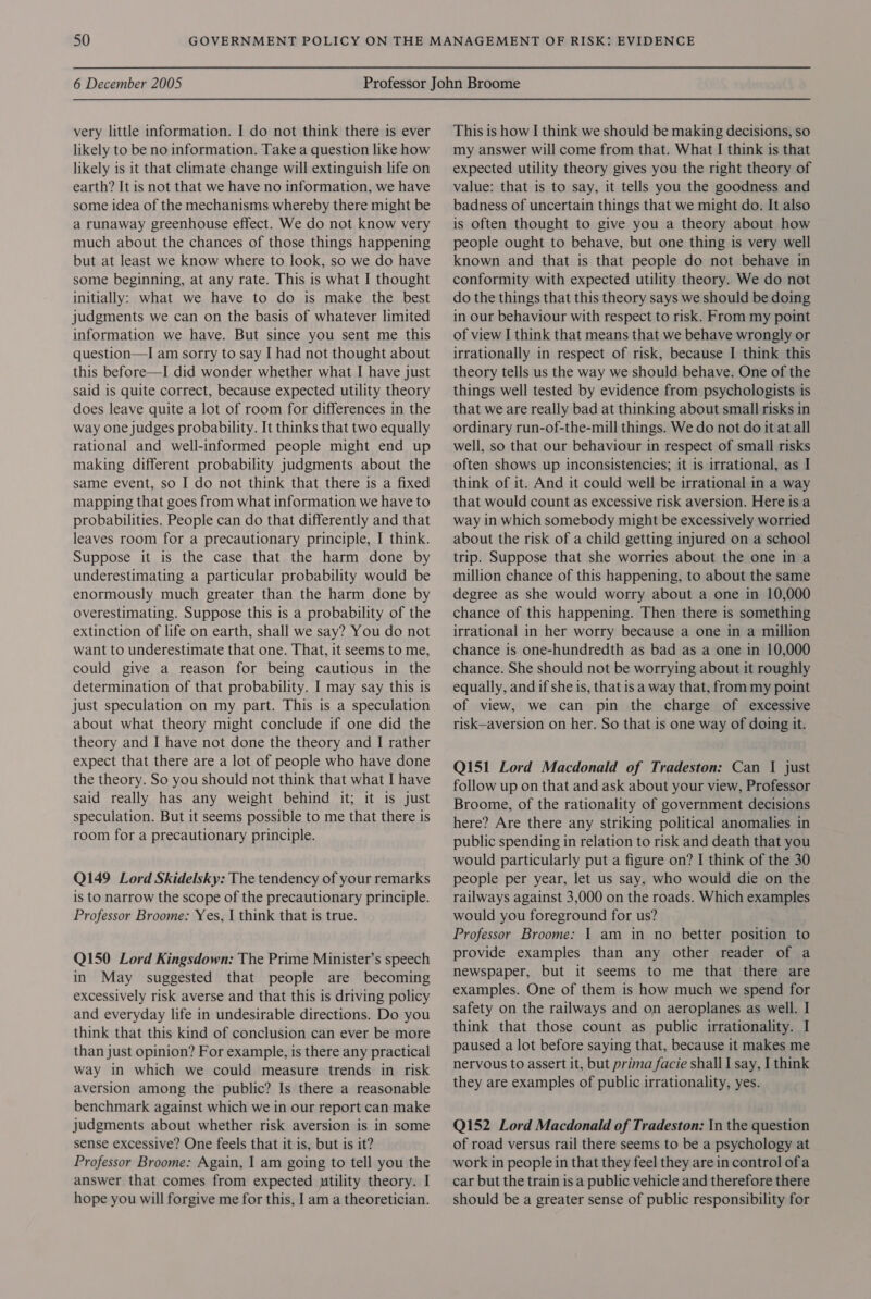 very little information. I do not think there is ever likely to be no information. Take a question like how likely is it that climate change will extinguish life on earth? It is not that we have no information, we have some idea of the mechanisms whereby there might be a runaway greenhouse effect. We do not know very much about the chances of those things happening but at least we know where to look, so we do have some beginning, at any rate. This is what I thought initially: what we have to do is make the best judgments we can on the basis of whatever limited information we have. But since you sent me this question—I am sorry to say I had not thought about this before—I did wonder whether what I have just said is quite correct, because expected utility theory does leave quite a lot of room for differences in the way one judges probability. It thinks that two equally rational and well-informed people might end up making different probability judgments about the same event, so I do not think that there is a fixed mapping that goes from what information we have to probabilities. People can do that differently and that leaves room for a precautionary principle, I think. Suppose it is the case that the harm done by underestimating a particular probability would be enormously much greater than the harm done by overestimating. Suppose this is a probability of the extinction of life on earth, shall we say? You do not want to underestimate that one. That, it seems to me, could give a reason for being cautious in the determination of that probability. I may say this is just speculation on my part. This is a speculation about what theory might conclude if one did the theory and I have not done the theory and I rather expect that there are a lot of people who have done the theory. So you should not think that what I have said really has any weight behind it; it is just speculation. But it seems possible to me that there is room for a precautionary principle. Q149 Lord Skidelsky: The tendency of your remarks is to narrow the scope of the precautionary principle. Professor Broome: Yes, | think that is true. Q150 Lord Kingsdown: The Prime Minister’s speech in May suggested that people are becoming excessively risk averse and that this is driving policy and everyday life in undesirable directions. Do you think that this kind of conclusion can ever be more than just opinion? For example, is there any practical way in which we could measure trends in risk aversion among the public? Is there a reasonable benchmark against which we in our report can make judgments about whether risk aversion is in some sense excessive? One feels that it is, but is it? Professor Broome: Again, I am going to tell you the answer that comes from expected utility theory. I hope you will forgive me for this, I am a theoretician. This is how I think we should be making decisions, so my answer will come from that. What I think is that expected utility theory gives you the right theory of value: that is to say, it tells you the goodness and badness of uncertain things that we might do. It also is often thought to give you a theory about how people ought to behave, but one thing is very well known and that is that people do not behave in conformity with expected utility theory. We do not do the things that this theory says we should be doing in our behaviour with respect to risk. From my point of view I think that means that we behave wrongly or irrationally in respect of risk, because I think this theory tells us the way we should behave. One of the things well tested by evidence from psychologists is that we are really bad at thinking about small risks in ordinary run-of-the-mill things. We do not do it at all well, so that our behaviour in respect of small risks often shows up inconsistencies; it is irrational, as I think of it. And it could well be irrational in a way that would count as excessive risk aversion. Here is a way in which somebody might be excessively worried about the risk of a child getting injured on a school trip. Suppose that she worries about the one in a million chance of this happening, to about the same degree as she would worry about a one in 10,000 chance of this happening. Then there is something irrational in her worry because a one in a million chance is one-hundredth as bad as a one in 10,000 chance. She should not be worrying about it roughly equally, and if she is, that is a way that, from my point of view, we can pin the charge of excessive risk—aversion on her. So that is one way of doing it. Q151 Lord Macdonald of Tradeston: Can I just follow up on that and ask about your view, Professor Broome, of the rationality of government decisions here? Are there any striking political anomalies in public spending in relation to risk and death that you would particularly put a figure on? I think of the 30 people per year, let us say, who would die on the railways against 3,000 on the roads. Which examples would you foreground for us? Professor Broome: 1 am in no better position to provide examples than any other reader of a newspaper, but it seems to me that there are examples. One of them is how much we spend for safety on the railways and on aeroplanes as well. I think that those count as public irrationality. I paused a lot before saying that, because it makes me nervous to assert it, but prima facie shall I say, I think they are examples of public irrationality, yes. Q152 Lord Macdonald of Tradeston: In the question of road versus rail there seems to be a psychology at work in people in that they feel they are in control ofa car but the train is a public vehicle and therefore there should be a greater sense of public responsibility for