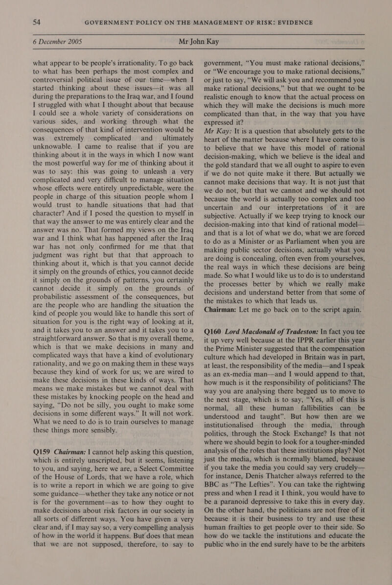 what appear to be people’s irrationality. To go back to what has been perhaps the most complex and controversial political issue of our time—when I started thinking about these issues—it was all during the preparations to the Iraq war, and I found I struggled with what I thought about that because I could see a whole variety of considerations on various sides, and working through what the consequences of that kind of intervention would be was extremely complicated and _ ultimately unknowable. I came to realise that if you are thinking about it in the ways in which I now want the most powerful way for me of thinking about it was to say: this was going to unleash a very complicated and very difficult to manage situation whose effects were entirely unpredictable, were the people in charge of this situation people whom I would trust to handle situations that had that character? And if I posed the question to myself in that way the answer to me was entirely clear and the answer was no. That formed my views on the Iraq war and I[ think what has happened after the Iraq war has not only confirmed for me that that judgment was right but that that approach to thinking about it, which is that you cannot decide it simply on the grounds of ethics, you cannot decide it simply on the grounds of patterns, you certainly cannot decide it simply on the grounds of probabilistic assessment of the consequences, but are the people who are handling the situation the kind of people you would like to handle this sort of situation for you is the right way of looking at it, and it takes you to an answer and it takes you to a straightforward answer. So that is my overall theme, which is that we make decisions in many and complicated ways that have a kind of evolutionary rationality, and we go on making them in these ways because they kind of work for us; we are wired to make these decisions in these kinds of ways. That means we make mistakes but we cannot deal with these mistakes by knocking people on the head and saying, “Do not be silly, you ought to make some decisions in some different ways.” It will not work. What we need to do is to train ourselves to manage these things more sensibly. Q159 Chairman: | cannot help asking this question, which is entirely unscripted, but it seems, listening to you, and saying, here we are, a Select Committee of the House of Lords, that we have a role, which is to write a report in which we are going to give some guidance—whether they take any notice or not is for the government—as to how they ought to make decisions about risk factors in our society in all sorts of different ways. You have given a very clear and, if I may say so, a very compelling analysis of how in the world it happens. But does that mean that we are not supposed, therefore, to say to government, “You must make rational decisions,” or “We encourage you to make rational decisions,” or just to say, “We will ask you and recommend you make rational decisions,” but that we ought to be realistic enough to know that the actual process on which they will make the decisions is much more complicated than that, in the way that you have expressed it? Mr Kay: It is a question that absolutely gets to the heart of the matter because where I have come to is to believe that we have this model of rational decision-making, which we believe is the ideal and the gold standard that we all ought to aspire to even if we do not quite make it there. But actually we cannot make decisions that way. It is not just that we do not, but that we cannot and we should not because the world is actually too complex and too uncertain and our interpretations of it are subjective. Actually if we keep trying to knock our decision-making into that kind of rational model— and that is a lot of what we do, what we are forced to do as a Minister or as Parliament when you are making public sector decisions, actually what you are doing is concealing, often even from yourselves, the real ways in which these decisions are being made. So what I would like us to do is to understand the processes better by which we really make decisions and understand better from that some of the mistakes to which that leads us. Chairman: Let me go back on to the script again. Q160 Lord Macdonald of Tradeston: In fact you tee it up very well because at the IPPR earlier this year the Prime Minister suggested that the compensation culture which had developed in Britain was in part, at least, the responsibility of the media—and I speak as an ex-media man—and I would append to that, how much is it the responsibility of politicians? The way you are analysing there begged us to move to the next stage, which is to say, “Yes, all of this is normal, all these human fallibilities can be understood and taught”. But how then are we institutionalised through the media, through politics, through the Stock Exchange? Is that not where we should begin to look for a tougher-minded analysis of the roles that these institutions play? Not just the media, which is ncrmally blamed, because if you take the media you could say very crudely— for instance, Denis Thatcher always referred to the BBC as “The Lefties”. You can take the rightwing press and when I read it I think, you would have to be a paranoid depressive to take this in every day. On the other hand, the politicians are not free of it because it is their business to try and use these human frailties to get people over to their side. So how do we tackle the institutions and educate the public who in the end surely have to be the arbiters