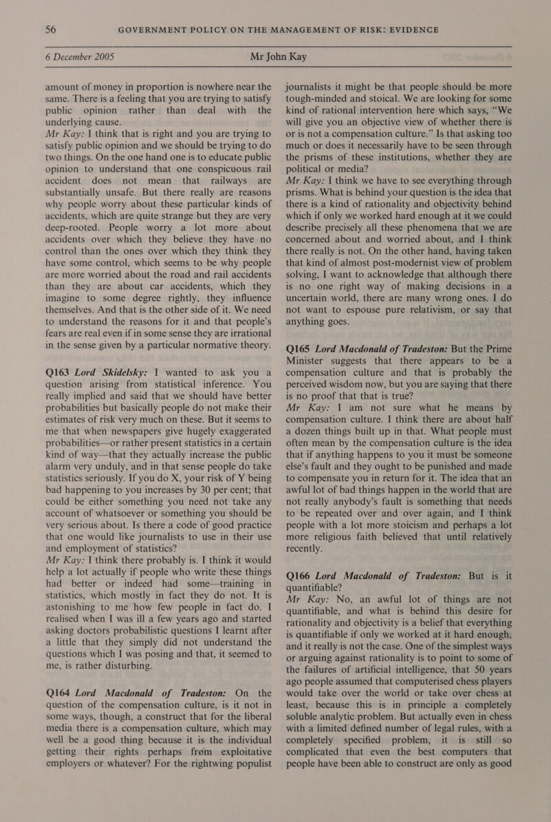 amount of money in proportion is nowhere near the same. There is a feeling that you are trying to satisfy public opinion rather than deal with the underlying cause. Mr Kay: I think that is right and you are trying to satisfy public opinion and we should be trying to do two things. On the one hand one is to educate public opinion to understand that one conspicuous rail accident does not mean that railways are substantially unsafe. But there really are reasons why people worry about these particular kinds of accidents, which are quite strange but they are very deep-rooted. People worry a lot more about accidents over which they believe they have no control than the ones over which they think they have some control, which seems to be why people are more worried about the road and rail accidents than they are about car accidents, which they imagine to some degree rightly, they influence themselves. And that is the other side of it. We need to understand the reasons for it and that people’s fears are real even if in some sense they are irrational in the sense given by a particular normative theory. Q163 Lord Skidelsky: 1 wanted to ask you a question arising from statistical inference. You really implied and said that we should have better probabilities but basically people do not make their estimates of risk very much on these. But it seems to me that when newspapers give hugely exaggerated probabilities—or rather present statistics in a certain kind of way—that they actually increase the public alarm very unduly, and in that sense people do take statistics seriously. If you do X, your risk of Y being bad happening to you increases by 30 per cent; that could be either something you need not take any account of whatsoever or something you should be very serious about. Is there a code of good practice that one would like journalists to use in their use and employment of statistics? Mr Kay: I think there probably is. I think it would help a lot actually if people who write these things had better or indeed had some—training in statistics, which mostly in fact they do not. It is astonishing to me how few people in fact do. I realised when I was ill a few years ago and started asking doctors probabilistic questions I learnt after a little that they simply did not understand the questions which I was posing and that, it seemed to me, is rather disturbing. Q164 Lord Macdonald of Tradeston: On the question of the compensation culture, is it not in some ways, though, a construct that for the liberal media there is a compensation culture, which may well be a good thing because it is the individual getting their rights perhaps frém exploitative employers or whatever? For the rightwing populist journalists it might be that people should be more tough-minded and stoical. We are looking for some kind of rational intervention here which says, “We will give you an objective view of whether there is or is not a compensation culture.” Is that asking too much or does it necessarily have to be seen through the prisms of these institutions, whether they are political or media? Mr Kay: I think we have to see everything through prisms. What is behind your question is the idea that there is a kind of rationality and objectivity behind which if only we worked hard enough at it we could describe precisely all these phenomena that we are concerned about and worried about, and | think there really is not. On the other hand, having taken that kind of almost post-modernist view of problem solving, I want to acknowledge that although there is no one right way of making decisions in a uncertain world, there are many wrong ones. I do not want to espouse pure relativism, or say that anything goes. Q165 Lord Macdonald of Tradeston: But the Prime Minister suggests that there appears to be a compensation culture and that is probably the perceived wisdom now, but you are saying that there is no proof that that is true? Mr Kay: I am not sure what he means by compensation culture. I think there are about half a dozen things built up in that. What people must often mean by the compensation culture is the idea that if anything happens to you it must be someone else’s fault and they ought to be punished and made to compensate you in return for it. The idea that an awful lot of bad things happen in the world that are not really anybody’s fault is something that needs to be repeated over and over again, and I think people with a lot more stoicism and perhaps a lot more religious faith believed that until relatively recently. Q166 Lord Macdonald of Tradeston: But is it quantifiable? | Mr Kay: No, an awful lot of things are not quantifiable, and what is behind this desire for rationality and objectivity is a belief that everything is quantifiable if only we worked at it hard enough, and it really is not the case. One of the simplest ways or arguing against rationality is to point to some of the failures of artificial intelligence, that 50 years ago people assumed that computerised chess players would take over the world or take over chess at least, because this is in principle a completely soluble analytic problem. But actually even in chess with a limited defined number of legal rules, with a completely specified problem, it is_ still so complicated that even the best computers that people have been able to construct are only as good