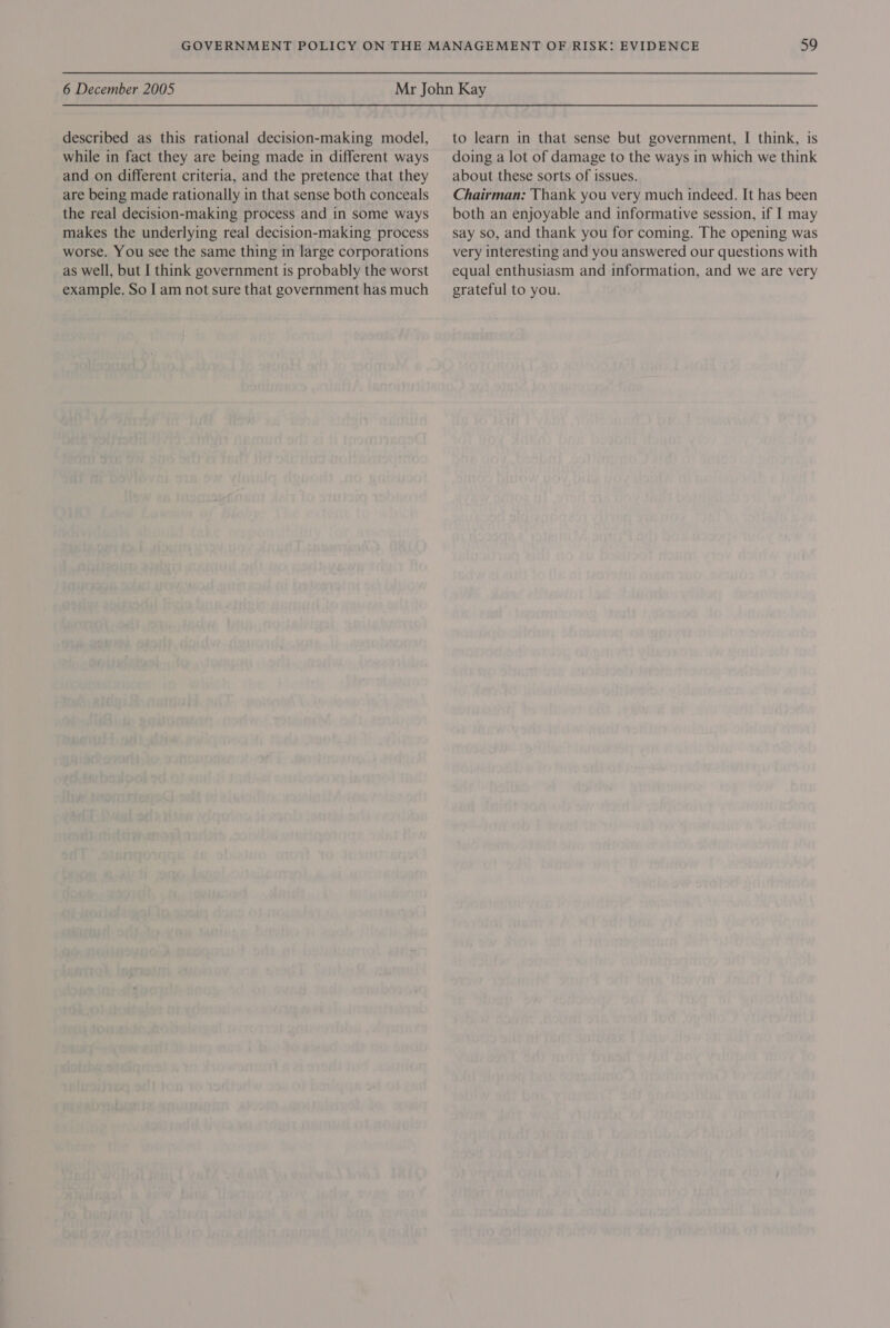 described as this rational decision-making model, while in fact they are being made in different ways and on different criteria, and the pretence that they are being made rationally in that sense both conceals the real decision-making process and in some ways makes the underlying real decision-making process worse. You see the same thing in large corporations as well, but I think government is probably the worst example. So I am not sure that government has much to learn in that sense but government, I think, is doing a lot of damage to the ways in which we think about these sorts of issues. Chairman: Thank you very much indeed. It has been both an enjoyable and informative session, if I may say so, and thank you for coming. The opening was very interesting and you answered our questions with equal enthusiasm and information, and we are very grateful to you.