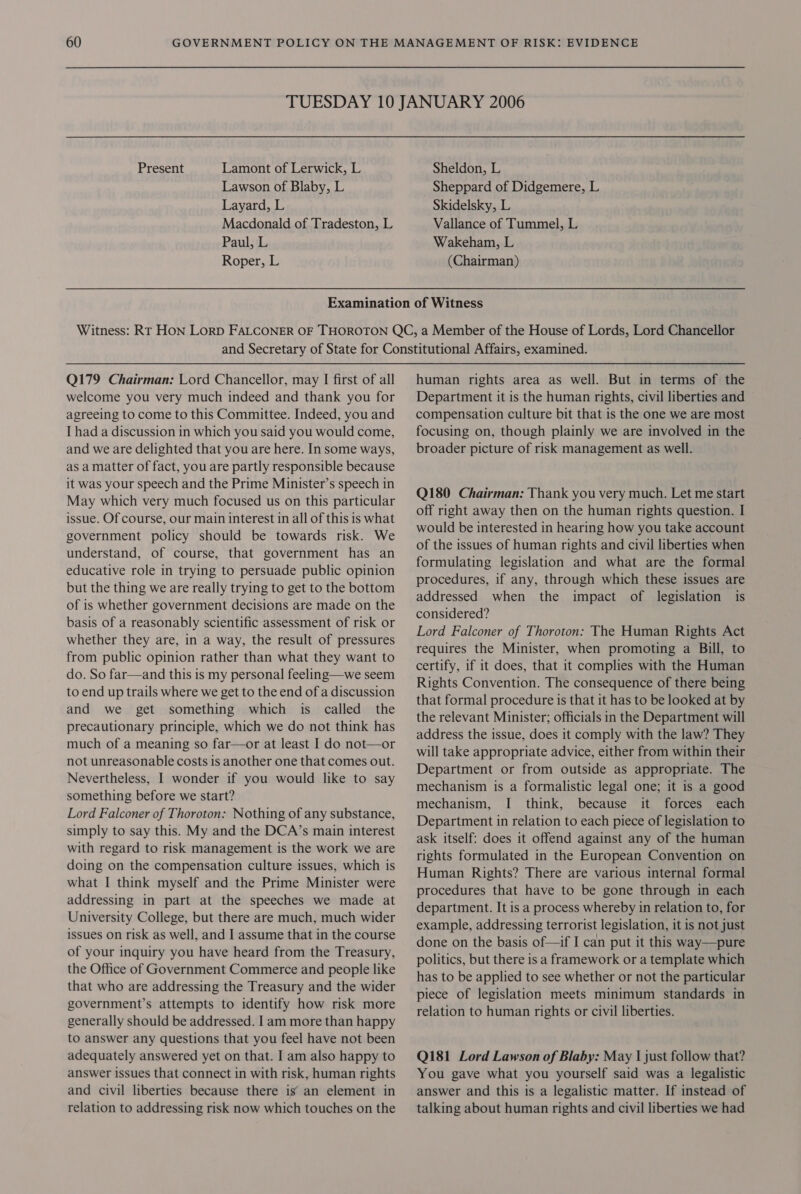 Present Lamont of Lerwick, L Lawson of Blaby, L Layard, L Macdonald of Tradeston, L Paul;:L Roper, L Sheldon, L Sheppard of Didgemere, L Skidelsky, L Vallance of Tummel, L Wakeham, L (Chairman) Q179 Chairman: Lord Chancellor, may I first of all welcome you very much indeed and thank you for agreeing to come to this Committee. Indeed, you and I had a discussion in which you said you would come, and we are delighted that you are here. In some ways, as a matter of fact, you are partly responsible because it was your speech and the Prime Minister’s speech in May which very much focused us on this particular issue. Of course, our main interest in all of this is what government policy should be towards risk. We understand, of course, that government has an educative role in trying to persuade public opinion but the thing we are really trying to get to the bottom of is whether government decisions are made on the basis of a reasonably scientific assessment of risk or whether they are, in a way, the result of pressures from public opinion rather than what they want to do. So far—and this is my personal feeling—we seem to end up trails where we get to the end of a discussion and we get something which is called the precautionary principle, which we do not think has much of a meaning so far—or at least I do not—or not unreasonable costs is another one that comes out. Nevertheless, I wonder if you would like to say something before we start? Lord Falconer of Thoroton: Nothing of any substance, simply to say this. My and the DCA’s main interest with regard to risk management is the work we are doing on the compensation culture issues, which is what I think myself and the Prime Minister were addressing in part at the speeches we made at University College, but there are much, much wider issues on risk as well, and I assume that in the course of your inquiry you have heard from the Treasury, the Office of Government Commerce and people like that who are addressing the Treasury and the wider government’s attempts to identify how risk more generally should be addressed. I am more than happy to answer any questions that you feel have not been adequately answered yet on that. I am also happy to answer issues that connect in with risk, human rights and civil liberties because there is an element in relation to addressing risk now which touches on the human rights area as well. But in terms of the Department it is the human rights, civil liberties and compensation culture bit that is the one we are most focusing on, though plainly we are involved in the broader picture of risk management as well. Q180 Chairman: Thank you very much. Let me start off right away then on the human rights question. I would be interested in hearing how you take account of the issues of human rights and civil liberties when formulating legislation and what are the formal procedures, if any, through which these issues are addressed when the impact of legislation is considered? Lord Falconer of Thoroton: The Human Rights Act requires the Minister, when promoting a Bill, to certify, if it does, that it complies with the Human Rights Convention. The consequence of there being that formal procedure is that it has to be looked at by the relevant Minister; officials in the Department will address the issue, does it comply with the law? They will take appropriate advice, either from within their Department or from outside as appropriate. The mechanism is a formalistic legal one; it is a good mechanism, I think, because it forces each Department in relation to each piece of legislation to ask itself: does it offend against any of the human rights formulated in the European Convention on Human Rights? There are various internal formal procedures that have to be gone through in each department. It is a process whereby in relation to, for example, addressing terrorist legislation, it is not just done on the basis of—if I can put it this way—pure politics, but there is a framework or a template which has to be applied to see whether or not the particular piece of legislation meets minimum standards in relation to human rights or civil liberties. Q181 Lord Lawson of Blaby: May | just follow that? You gave what you yourself said was a legalistic answer and this is a legalistic matter. If instead of talking about human rights and civil liberties we had