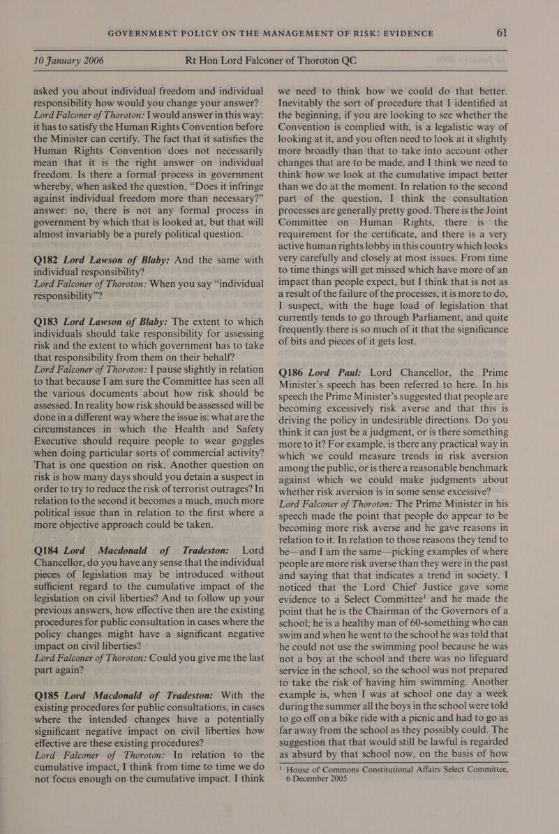 asked you about individual freedom and individual responsibility how would you change your answer? Lord Falconer of Thoroton: | would answer in this way: it has to satisfy the Human Rights Convention before the Minister can certify. The fact that it satisfies the Human Rights Convention does not necessarily mean that it is the right answer on individual freedom. Is there a formal process in government whereby, when asked the question, “Does it infringe against individual freedom more than necessary?” answer: no, there is not any formal process in government by which that is looked at, but that will almost invariably be a purely political question. Q182 Lord Lawson of Blaby: And the same with individual responsibility? Lord Falconer of Thoroton: When you say “individual responsibility”? Q183 Lord Lawson of Blaby: The extent to which individuals should take responsibility for assessing risk and the extent to which government has to take that responsibility from them on their behalf? Lord Falconer of Thoroton: 1 pause slightly in relation to that because I am sure the Committee has seen all the various documents about how risk should be assessed. In reality how risk should be assessed will be done in a different way where the issue is: what are the circumstances in which the Health and Safety Executive should require people to wear goggles when doing particular sorts of commercial activity? That is one question on risk. Another question on risk is how many days should you detain a suspect in order to try to reduce the risk of terrorist outrages? In relation to the second it becomes a much, much more political issue than in relation to the first where a more objective approach could be taken. Q184 Lord Macdonald of Tradeston: Lord Chancellor, do you have any sense that the individual pieces of legislation may be introduced without sufficient regard to the cumulative impact of the legislation on civil liberties? And to follow up your previous answers, how effective then are the existing procedures for public consultation in cases where the policy changes might have a significant negative impact on civil liberties? Lord Falconer of Thoroton: Could you give me the last part again? Q185 Lord Macdonald of Tradeston: With the existing procedures for public consultations, in cases where the intended changes have a potentially significant negative impact on civil liberties how effective are these existing procedures? Lord Falconer of Thoroton: In relation to the cumulative impact, I think from time to time we do not focus enough on the cumulative impact. I think we need to think how we could do that better. Inevitably the sort of procedure that I identified at the beginning, if you are looking to see whether the Convention is complied with, is a legalistic way of looking at it, and you often need to look at it slightly more broadly than that to take into account other changes that are to be made, and I think we need to think how we look at the cumulative impact better than we do at the moment. In relation to the second part of the question, I think the consultation processes are generally pretty good. There is the Joint Committee on Human Rights, there is the requirement for the certificate, and there is a very active human rights lobby in this country which looks very carefully and closely at most issues. From time to time things will get missed which have more of an impact than people expect, but I think that is not as a result of the failure of the processes, it is more to do, I suspect, with the huge load of legislation that currently tends to go through Parliament, and quite frequently there is so much of it that the significance of bits and pieces of it gets lost. Q186 Lord Paul: Lord Chancellor, the Prime Minister’s speech has been referred to here. In his speech the Prime Minister’s suggested that people are becoming excessively risk averse and that this is driving the policy in undesirable directions. Do you think it can just be a judgment, or is there something more to it? For example, is there any practical way in which we could measure trends in risk aversion among the public, or is there a reasonable benchmark against which we could make judgments about whether risk aversion is in some sense excessive? Lord Falconer of Thoroton: The Prime Minister in his speech made the point that people do appear to be becoming more risk averse and he gave reasons in relation to it. In relation to those reasons they tend to be—and I am the same—picking examples of where people are more risk averse than they were in the past and saying that that indicates a trend in society. I noticed that the Lord Chief Justice gave some evidence to a Select Committee! and he made the point that he is the Chairman of the Governors of a school; he is a healthy man of 60-something who can swim and when he went to the school he was told that he could not use the swimming pool because he was not a boy at the school and there was no lifeguard service in the school, so the school was not prepared to take the risk of having him swimming. Another example is, when I was at school one day a week during the summer all the boys in the school were told to go off on a bike ride with a picnic and had to go as far away from the school as they possibly could. The suggestion that that would still be lawful is regarded as absurd by that school now, on the basis of how ! House of Commons Constitutional Affairs Select Committee, 6 December 2005