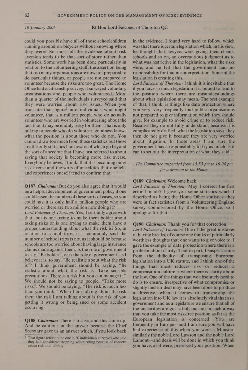 could you possibly have all of those schoolchildren running around on bicycles without knowing where they were? So most of the evidence about risk aversion tends to be that sort of story rather than statistics. Some work has been done particularly in relation to the volunteering stuff, the assertion being that too many organisations are now not prepared to do particular things, or people are not prepared to volunteer because the risks are too great. The Home Office had a citizenship survey; it surveyed voluntary organisations and people who volunteered. More than a quarter of the individuals surveyed said that they were worried about risk issues. When you translate that figure? into individuals who might volunteer, that is a million people who do actually volunteer who are worried in volunteering about the fact that it may be unduly risky for them. That is only talking to people who do volunteer; goodness knows what the position is about those who do not. You cannot draw too much from those statistics but those are the only statistics I am aware of which go beyond the sort of anecdote that I have just referred to about saying that society is becoming more risk averse. Everybody believes, I think, that it is becoming more risk averse and the sorts of anecdotes that one tells and experiences oneself tend to confirm that. Q187 Chairman: But do you also agree that it would be a helpful development of government policy if one could lessen the number of these sorts of cases, so you could say it is only half a million people who are worried or there are two million now doing it? Lord Falconer of Thoroton: Yes, I certainly agree with that, but is one trying to make them bolder about taking risks or is one trying to make them have a proper understanding about what the risk is? So, in relation to school trips, it is commonly said the number of school trips is not as it should be because schools are too worried about having large insurance claims made against them. Is the role of government to say, “Be bolder’, or is the role of government, as I believe it is, to say, “Be realistic about what the risk is’? I think government should be saying, “Be realistic about what the risk is. Take sensible precautions. There is a risk but you can manage it.” We should not be saying to people, “Take more risks”. We should be saying, “The risk is much less than you think.” When I am talking about the risk there the risk I am talking about is the risk of you getting it wrong or being sued or some accident occurring. Q188 Chairman: There is a case, and this came up. And be cautious in the answer because the Chief Secretary gave us an answer which, if you look back &gt; That figure refers to the one in 20 individuals surveyed who said they had considered stopping volunteering because of concern about risk and liability in the evidence, I found very hard to follow, which was that there is certain legislation which, in his view, he thought that lawyers were giving their clients, schools and so on, an overcautious judgment as to what was restrictive in the legislation, what the risks were, and he felt that the government had no responsibility for that misinterpretation. Some of the legislation is creating this. Lord Falconer of Thoroton: 1 think it is inevitable that if you have so much legislation it is bound to lead to the position where there are misunderstandings about what legislation may mean. The best example of that, I think, is things like data protection where you very, very frequently find public organisations not prepared to give information which they should give, for example to avoid crime or to reduce risk. Because they do not fully understand, because it is complicatedly drafted, what the legislation says, they then do not give it because they are very worried about litigation. In those areas I am sure the government has a responsibility to try as much as it can to set out the interpretation of what they said. The Committee suspended from 15.53 pm to 16.04 pm for a division in the House Q189 Chairman: Welcome back. Lord Falconer of Thoroton: May | correct the first error I made? I gave you some statistics which I described as being the Home Office statistics; they were in fact statistics from a Volunteering England survey commissioned by the Home Office, so I apologise for that. Q190 Chairman: Thank you for that correction. Lord Falconer of Thoroton: One of the great mistakes of having breaks, of course one thinks of particularly worthless thoughts that one wants to give voice to. I gave the example of data protection where there is a problem about clarity. That in part, I suspect, came from the difficulty of transposing European legislation into a UK statute, and I think one of the things that most reduces risk or reduces a compensation culture is where there is clarity about the law. One of the things that we absolutely need to do is to ensure, irrespective of what compromise or slightly unclear deal may have been done to produce a directive, when it comes to transposing the legislation into UK law it is absolutely vital that as a government and as a legislature we ensure that all of the unclarities are got rid of, but not in such a way that you take the most risk-free position as far as the European legislation is concerned. You are frequently in Europe—and I am sure you will have had experience of this when you were a Minister, similarly the noble Lord Lawson and the noble Lord Lamont—and deals will be done in which you think you have, as it were, preserved your position. When
