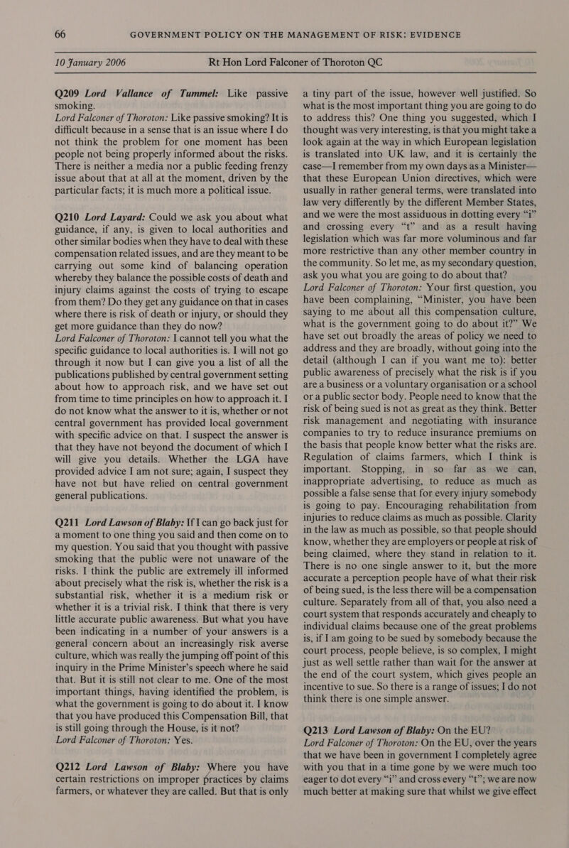 Q209 Lord Vallance of Tummel: Like passive smoking. Lord Falconer of Thoroton: Like passive smoking? It is difficult because in a sense that is an issue where I do not think the problem for one moment has been people not being properly informed about the risks. There is neither a media nor a public feeding frenzy issue about that at all at the moment, driven by the particular facts; it is much more a political issue. Q210 Lord Layard: Could we ask you about what guidance, if any, is given to local authorities and other similar bodies when they have to deal with these compensation related issues, and are they meant to be carrying out some kind of balancing operation whereby they balance the possible costs of death and injury claims against the costs of trying to escape from them? Do they get any guidance on that in cases where there is risk of death or injury, or should they get more guidance than they do now? Lord Falconer of Thoroton: I cannot tell you what the specific guidance to local authorities is. I will not go through it now but I can give you a list of all the publications published by central government setting about how to approach risk, and we have set out from time to time principles on how to approach it. I do not know what the answer to it is, whether or not central government has provided local government with specific advice on that. I suspect the answer is that they have not beyond the document of which I will give you details. Whether the LGA have provided advice I am not sure; again, I suspect they have not but have relied on central government general publications. Q211 Lord Lawson of Blaby: If 1 can go back just for a moment to one thing you said and then come on to my question. You said that you thought with passive smoking that the public were not unaware of the risks. I think the public are extremely ill informed about precisely what the risk is, whether the risk is a substantial risk, whether it is a medium risk or whether it is a trivial risk. I think that there is very little accurate public awareness. But what you have been indicating in a number of your answers is a general concern about an increasingly risk averse culture, which was really the jumping off point of this inquiry in the Prime Minister’s speech where he said that. But it is still not clear to me. One of the most important things, having identified the problem, is what the government is going to do about it. I know that you have produced this Compensation Bill, that is still going through the House, is it not? Lord Falconer of Thoroton: Yes. Q212 Lord Lawson of Blaby: Where you have certain restrictions on improper practices by claims farmers, or whatever they are called. But that is only a tiny part of the issue, however well justified. So what is the most important thing you are going to do to address this? One thing you suggested, which I thought was very interesting, is that you might take a look again at the way in which European legislation is translated into UK law, and it is certainly the case—I remember from my own days as a Minister— that these European Union directives, which were usually in rather general terms, were translated into law very differently by the different Member States, and we were the most assiduous in dotting every “i” and crossing every “t” and as a result having legislation which was far more voluminous and far more restrictive than any other member country in the community. So let me, as my secondary question, ask you what you are going to do about that? Lord Falconer of Thoroton: Your first question, you have been complaining, “Minister, you have been saying to me about all this compensation culture, what is the government going to do about it?” We have set out broadly the areas of policy we need to address and they are broadly, without going into the detail (although I can if you want me to): better public awareness of precisely what the risk is if you are a business or a voluntary organisation or a school or a public sector body. People need to know that the risk of being sued is not as great as they think. Better risk management and negotiating with insurance companies to try to reduce insurance premiums on the basis that people know better what the risks are. Regulation of claims farmers, which I think is important. Stopping, in so far as we can, inappropriate advertising, to reduce as much as possible a false sense that for every injury somebody is going to pay. Encouraging rehabilitation from injuries to reduce claims as much as possible. Clarity in the law as much as possible, so that people should know, whether they are employers or people at risk of being claimed, where they stand in relation to it. There is no one single answer to it, but the more accurate a perception people have of what their risk of being sued, is the less there will be a compensation culture. Separately from all of that, you also need a court system that responds accurately and cheaply to individual claims because one of the great problems is, if I am going to be sued by somebody because the court process, people believe, is so complex, I might just as well settle rather than wait for the answer at the end of the court system, which gives people an incentive to sue. So there is a range of issues; I do not think there is one simple answer. Q213 Lord Lawson of Blaby: On the EU? Lord Falconer of Thoroton: On the EU, over the years that we have been in government I completely agree with you that in a time gone by we were much too eager to dot every “1” and cross every “t”; we are now much better at making sure that whilst we give effect