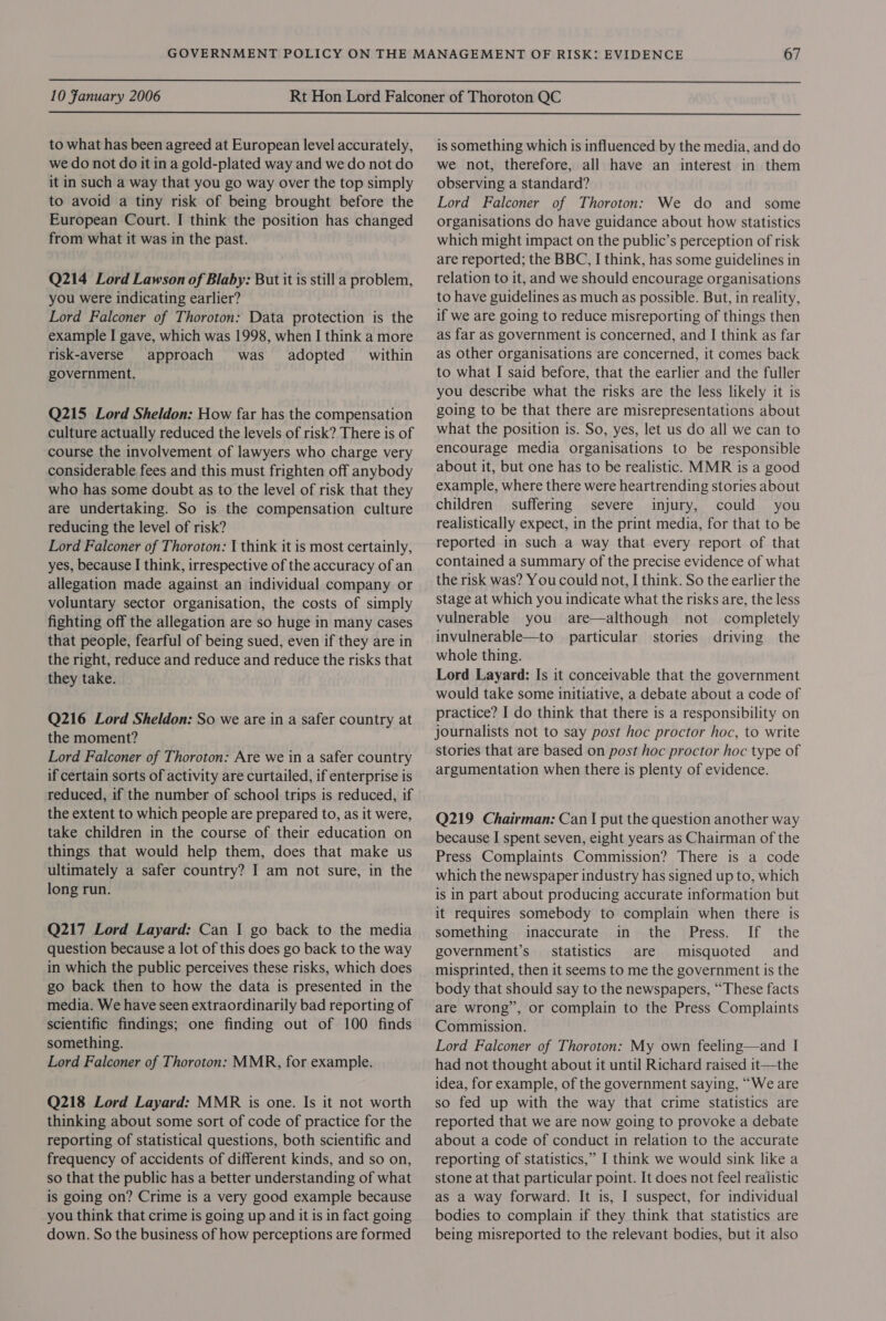  10 Fanuary 2006  to what has been agreed at European level accurately, we do not do it in a gold-plated way and we do not do it in such a way that you go way over the top simply to avoid a tiny risk of being brought before the European Court. I think the position has changed from what it was in the past. Q214 Lord Lawson of Blaby: But it is still a problem, you were indicating earlier? Lord Falconer of Thoroton: Data protection is the example I gave, which was 1998, when I think a more risk-averse approach was adopted within government. Q215 Lord Sheldon: How far has the compensation culture actually reduced the levels of risk? There is of course the involvement of lawyers who charge very considerable fees and this must frighten off anybody who has some doubt as to the level of risk that they are undertaking. So is the compensation culture reducing the level of risk? Lord Falconer of Thoroton: | think it is most certainly, yes, because I think, irrespective of the accuracy of an allegation made against an individual company or voluntary sector organisation, the costs of simply fighting off the allegation are so huge in many cases that people, fearful of being sued, even if they are in the right, reduce and reduce and reduce the risks that they take. Q216 Lord Sheldon: So we are in a safer country at the moment? Lord Falconer of Thoroton: Are we in a safer country if certain sorts of activity are curtailed, if enterprise is reduced, if the number of school trips is reduced, if the extent to which people are prepared to, as it were, take children in the course of their education on things that would help them, does that make us ultimately a safer country? I am not sure, in the long run. Q217 Lord Layard: Can | go back to the media question because a lot of this does go back to the way in which the public perceives these risks, which does go back then to how the data is presented in the media. We have seen extraordinarily bad reporting of scientific findings; one finding out of 100 finds something. Lord Falconer of Thoroton: MMR, for example. Q218 Lord Layard: MMR is one. Is it not worth thinking about some sort of code of practice for the reporting of statistical questions, both scientific and frequency of accidents of different kinds, and so on, so that the public has a better understanding of what is going on? Crime is a very good example because you think that crime is going up and it is in fact going down. So the business of how perceptions are formed is something which is influenced by the media, and do we not, therefore, all have an interest in them observing a standard? Lord Falconer of Thoroton: We do and some organisations do have guidance about how statistics which might impact on the public’s perception of risk are reported; the BBC, I think, has some guidelines in relation to it, and we should encourage organisations to have guidelines as much as possible. But, in reality, if we are going to reduce misreporting of things then as far as government is concerned, and I think as far as other organisations are concerned, it comes back to what I said before, that the earlier and the fuller you describe what the risks are the less likely it is going to be that there are misrepresentations about what the position is. So, yes, let us do all we can to encourage media organisations to be responsible about it, but one has to be realistic. MMR is a good example, where there were heartrending stories about children suffering severe injury, could you realistically expect, in the print media, for that to be reported in such a way that every report of that contained a summary of the precise evidence of what the risk was? You could not, I think. So the earlier the stage at which you indicate what the risks are, the less vulnerable you are—although not completely invulnerable—to particular stories driving the whole thing. Lord Layard: Is it conceivable that the government would take some initiative, a debate about a code of practice? I do think that there is a responsibility on journalists not to say post hoc proctor hoc, to write stories that are based on post hoc proctor hoc type of argumentation when there is plenty of evidence. Q219 Chairman: Can I put the question another way because I spent seven, eight years as Chairman of the Press Complaints Commission? There is a code which the newspaper industry has signed up to, which is in part about producing accurate information but it requires somebody to complain when there is something inaccurate in the Press. If the government’s statistics are misquoted and misprinted, then it seems to me the government is the body that should say to the newspapers, “These facts are wrong”, or complain to the Press Complaints Commission. Lord Falconer of Thoroton: My own feeling—and I had not thought about it until Richard raised it—the idea, for example, of the government saying, “We are so fed up with the way that crime statistics are reported that we are now going to provoke a debate about a code of conduct in relation to the accurate reporting of statistics,” I think we would sink like a stone at that particular point. It does not feel realistic as a way forward. It is, I suspect, for individual bodies to complain if they think that statistics are being misreported to the relevant bodies, but it also