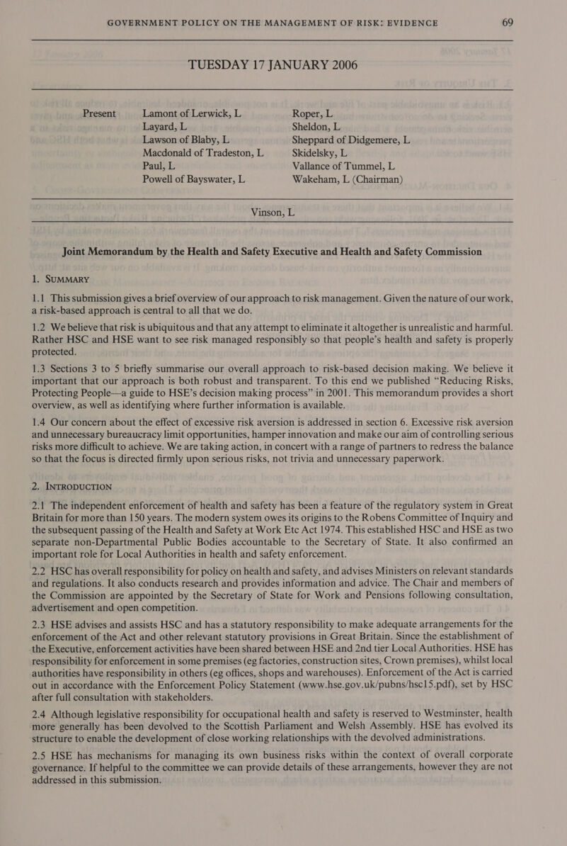 TUESDAY 17 JANUARY 2006 Present Lamont of Lerwick, L Roper, L Layard, L Sheldon, L Lawson of Blaby, L Sheppard of Didgemere, L Macdonald of Tradeston, L Skidelsky, L Paul, L Vallance of Tummel, L Powell of Bayswater, L Wakeham, L (Chairman) Vinson, L Joint Memorandum by the Health and Safety Executive and Health and Safety Commission 1. SUMMARY 1.1 This submission gives a brief overview of our approach to risk management. Given the nature of our work, a risk-based approach is central to all that we do. 1.2 We believe that risk is ubiquitous and that any attempt to eliminate it altogether is unrealistic and harmful. Rather HSC and HSE want to see risk managed responsibly so that people’s health and safety is properly protected. 1.3 Sections 3 to 5 briefly summarise our overall approach to risk-based decision making. We believe it important that our approach is both robust and transparent. To this end we published “Reducing Risks, Protecting People—a guide to HSE’s decision making process” in 2001. This memorandum provides a short overview, as well as identifying where further information 1s available. 1.4 Our concern about the effect of excessive risk aversion is addressed in section 6. Excessive risk aversion and unnecessary bureaucracy limit opportunities, hamper innovation and make our aim of controlling serious risks more difficult to achieve. We are taking action, in concert with a range of partners to redress the balance so that the focus is directed firmly upon serious risks, not trivia and unnecessary paperwork. 2. INTRODUCTION 2.1 The independent enforcement of health and safety has been a feature of the regulatory system in Great Britain for more than 150 years. The modern system owes its origins to the Robens Committee of Inquiry and the subsequent passing of the Health and Safety at Work Etc Act 1974. This established HSC and HSE as two separate non-Departmental Public Bodies accountable to the Secretary of State. It also confirmed an important role for Local Authorities in health and safety enforcement. 2.2 HSC has overall responsibility for policy on health and safety, and advises Ministers on relevant standards and regulations. It also conducts research and provides information and advice. The Chair and members of the Commission are appointed by the Secretary of State for Work and Pensions following consultation, advertisement and open competition. 2.3 HSE advises and assists HSC and has a statutory responsibility to make adequate arrangements for the enforcement of the Act and other relevant statutory provisions in Great Britain. Since the establishment of the Executive, enforcement activities have been shared between HSE and 2nd tier Local Authorities. HSE has responsibility for enforcement in some premises (eg factories, construction sites, Crown premises), whilst local authorities have responsibility in others (eg offices, shops and warehouses). Enforcement of the Act is carried out in accordance with the Enforcement Policy Statement (www.hse.gov.uk/pubns/hsc15.pdf), set by HSC after full consultation with stakeholders. 2.4 Although legislative responsibility for occupational health and safety is reserved to Westminster, health more generally has been devolved to the Scottish Parliament and Welsh Assembly. HSE has evolved its structure to enable the development of close working relationships with the devolved administrations. 2.5 HSE has mechanisms for managing its own business risks within the context of overall corporate governance. If helpful to the committee we can provide details of these arrangements, however they are not addressed in this submission.