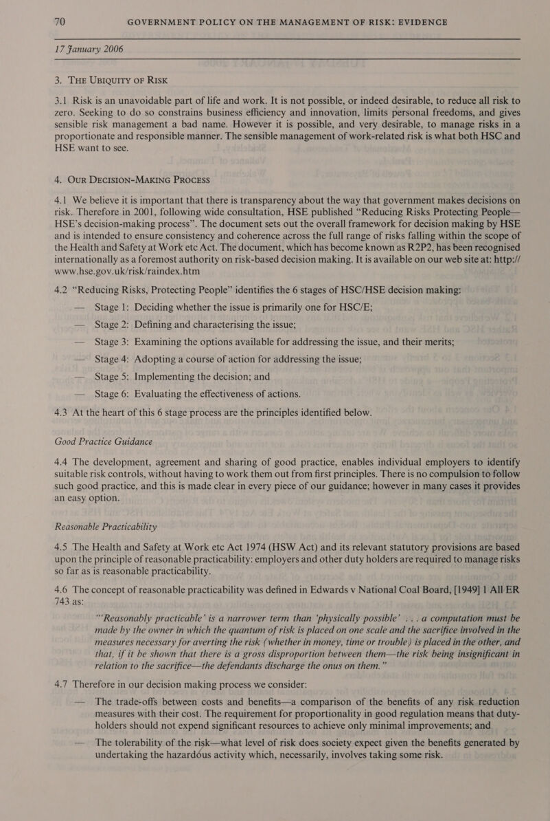 17 Fanuary 2006 3. THE UBIQUITY OF RISK 3.1 Risk is an unavoidable part of life and work. It is not possible, or indeed desirable, to reduce all risk to zero. Seeking to do so constrains business efficiency and innovation, limits personal freedoms, and gives sensible risk management a bad name. However it is possible, and very desirable, to manage risks in a proportionate and responsible manner. The sensible management of work-related risk is what both HSC and HSE want to see. 4. Our DECISION-MAKING PROCESS 4.1 We believe it is important that there is transparency about the way that government makes decisions on risk. Therefore in 2001, following wide consultation, HSE published “Reducing Risks Protecting People— HSE’s decision-making process”. The document sets out the overall framework for decision making by HSE and is intended to ensure consistency and coherence across the full range of risks falling within the scope of the Health and Safety at Work etc Act. The document, which has become known as R2P2, has been recognised internationally as a foremost authority on risk-based decision making. It is available on our web site at: http:// www.hse.gov.uk/risk/raindex.htm 4.2 “Reducing Risks, Protecting People” identifies the 6 stages of HSC/HSE decision making: — Stage 1: Deciding whether the issue is primarily one for HSC/E; — Stage 2: Defining and characterising the issue; — Stage 3: Examining the options available for addressing the issue, and their merits; — Stage 4: Adopting a course of action for addressing the issue; — Stage 5: Implementing the decision; and — Stage 6: Evaluating the effectiveness of actions. 4.3 At the heart of this 6 stage process are the principles identified below. Good Practice Guidance 4.4 The development, agreement and sharing of good practice, enables individual employers to identify suitable risk controls, without having to work them out from first principles. There is no compulsion to follow such good practice, and this is made clear in every piece of our guidance; however in many cases it provides an easy option. Reasonable Practicability 4.5 The Health and Safety at Work etc Act 1974 (HSW Act) and its relevant statutory provisions are based upon the principle of reasonable practicability: employers and other duty holders are required to manage risks so far as is reasonable practicability. 4.6 The concept of reasonable practicability was defined in Edwards v National Coal Board, [1949] 1 All ER 743 as: “*Reasonably practicable’ is a narrower term than ‘physically possible’ ...a computation must be made by the owner in which the quantum of risk is placed on one scale and the sacrifice involved in the measures necessary for averting the risk (whether in money, time or trouble) is placed in the other, and that, if it be shown that there is a gross disproportion between them—the risk being insignificant in relation to the sacrifice—the defendants discharge the onus on them.”  4.7 Therefore in our decision making process we consider: — The trade-offs between costs and benefits—a comparison of the benefits of any risk reduction measures with their cost. The requirement for proportionality in good regulation means that duty- holders should not expend significant resources to achieve only minimal improvements; and — The tolerability of the risk—what level of risk does society expect given the benefits generated by undertaking the hazardous activity which, necessarily, involves taking some risk.