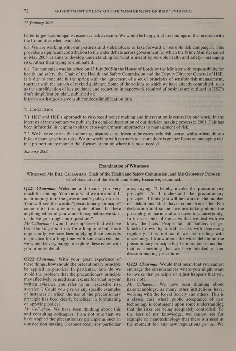 17 Fanuary 2006 better target actions against excessive risk aversion. We would be happy to share findings of the research with the Committee when available. 6.7 We are working with our partners and stakeholders to take forward a “sensible risk campaign”. This provides a significant contribution to the wider debate across government for which the Prime Minister called in May 2005. It aims to develop understanding for what is meant by sensible health and safety—managing risk, rather than trying to eliminate it. 6.8 The campaign was launched on 13 July 2005 in the House of Lords by the Minister with responsibility for health and safety, the Chair of the Health and Safety Commission and the Deputy Director General of HSE. It is due to conclude in the spring with the agreement of a set of principles of sensible risk management, together with the launch of revised guidance. Some of the actions to which we have already committed, such as the simplification of key guidance and reduction in paperwork required of business are outlined in HSE’s draft simplification plan, published at: http://www.hse.gov.uk/consult/condocs/simplification.htm 7. CONCLUSION 7.1 HSC and HSE’s approach to risk-based policy making and intervention is central to our work. In the interests of transparency we published a detailed description of our decision making process in 2001. This has been influential in helping to shape cross-government approaches to management of risk. 7.2 We have concerns that some organisations are driven to be excessively risk averse, whilst others do too little to manage serious risks. We are working with partners to ensure there is greater focus on managing risk in a proportionate manner that focuses attention where it is most needed. January 2006 Examination of Witnesses Witnesses: MR BILL CALLAGHAN, Chair of the Health and Safety Commission, and MR GEOFFREY PODGER, Chief Executive of the Health and Safety Executive, examined. Q221 Chairman: Welcome and thank you very much for coming. You know what we are about. It is an inquiry into the government’s policy on risk. You will see the words “precautionary principle” come into the questions quite often. Is there anything either of you wants to say before we start or do we go straight into questions? Mr Callaghan: | would just emphasise that we have been thinking about risk for a long time but, more importantly, we have been applying these concepts in practice for a long time with some success, but we would be very happy to explore these issues with you in more detail. Q222 Chairman: With your great experience of these things, how should the precautionary principle be applied in practice? In particular, how do we avoid the problem that the precautionary principle may effectively be used as an excuse for what in your written evidence you refer to as “excessive risk aversion”? Could you give us any specific examples of instances in which the use of the precautionary principle has been clearly beneficial in formulating or applying policy? Mr Callaghan: We have been thinking about this and consulting colleagues. I am not sure that we have applied the precautionary principle as such in our decision making. I cannot recall any particular area, saying, “I hereby invoke the precautionary principle”. As I understand the precautionary principle—I think you will be aware of the number of definitions that have come from the Rio declaration and so on—we are talking about the possibility of harm and also scientific uncertainty. In the vast bulk of the cases that we deal with we know the facts. People fall off ladders or get knocked down by forklift trucks with depressing regularity. It is not as if we are dealing with uncertainty. I know about the wider debate on the precautionary principle but I am not conscious that that is something that we have invoked in our decision making procedures. Q223 Chairman: Would that mean that you cannot envisage the circumstances where you might want to invoke that principle or it just happens that you have not? Mr Callaghan: We have been thinking about nanotechnology, as many other institutions have, working with the Royal Society and others. This is a classic case where public acceptance of new technology is contingent upon some understanding that the risks are being adequately controlled. To the best of my knowledge, we cannot see for example on nanotechnology that there is a need at the moment for any new regulations per se. We