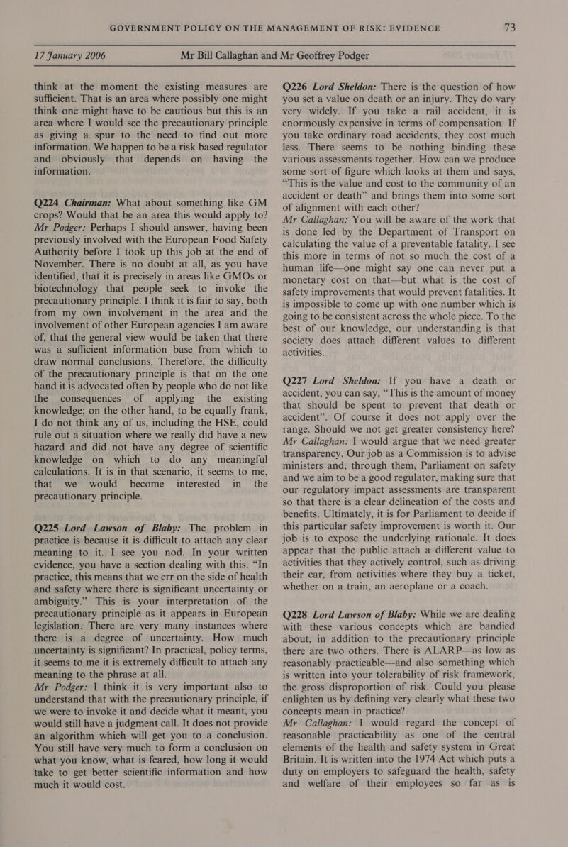 think at the moment the existing measures are sufficient. That is an area where possibly one might think one might have to be cautious but this is an area where I would see the precautionary principle as giving a spur to the need to find out more information. We happen to be a risk based regulator and obviously that depends on having the information. Q224 Chairman: What about something like GM crops? Would that be an area this would apply to? Mr Podger: Perhaps I should answer, having been previously involved with the European Food Safety Authority before I took up this job at the end of November. There is no doubt at all, as you have identified, that it is precisely in areas like GMOs or biotechnology that people seek to invoke the precautionary principle. I think it is fair to say, both from my own involvement in the area and the involvement of other European agencies I am aware of, that the general view would be taken that there was a sufficient information base from which to draw normal conclusions. Therefore, the difficulty of the precautionary principle is that on the one hand it is advocated often by people who do not like the consequences of applying the _ existing knowledge; on the other hand, to be equally frank, I do not think any of us, including the HSE, could rule out a situation where we really did have a new hazard and did not have any degree of scientific knowledge on which to do any meaningful calculations. It is in that scenario, it seems to me, that we would become interested in_ the precautionary principle. Q225 Lord Lawson of Blaby: The problem in practice is because it is difficult to attach any clear meaning to it. I see you nod. In your written evidence, you have a section dealing with this. “In practice, this means that we err on the side of health and safety where there is significant uncertainty or ambiguity.” This is your interpretation of the precautionary principle as it appears in European legislation: There are very many instances where there is a degree of uncertainty. How much uncertainty is significant? In practical, policy terms, it seems to me it is extremely difficult to attach any meaning to the phrase at all. Mr Podger: | think it is very important also to understand that with the precautionary principle, if we were to invoke it and decide what it meant, you would still have a judgment call. It does not provide an algorithm which will get you to a conclusion. You still have very much to form a conclusion on what you know, what is feared, how long it would take to get better scientific information and how much it would cost. Q226 Lord Sheldon: There is the question of how you set a value on death or an injury. They do vary very widely. If you take a rail accident, it is enormously expensive in terms of compensation. If you take ordinary road accidents, they cost much less. There seems to be nothing binding these various assessments together. How can we produce some sort of figure which looks at them and says, “This is the value and cost to the community of an accident or death” and brings them into some sort of alignment with each other? Mr Callaghan: You will be aware of the work that is done led by the Department of Transport on calculating the value of a preventable fatality. I see this more in terms of not so much the cost of a human life—one might say one can never put a monetary cost on that—but what is the cost of safety improvements that would prevent fatalities. It is impossible to come up with one number which is going to be consistent across the whole piece. To the best of our knowledge, our understanding is that society does attach different values to different activities. . Q227 Lord Sheldon: If you have a death or accident, you can say, “This is the amount of money that should be spent to prevent that death or accident”. Of course it does not apply over the range. Should we not get greater consistency here? Mr Callaghan: 1 would argue that we need greater transparency. Our job as a Commission is to advise ministers and, through them, Parliament on safety and we aim to be a good regulator, making sure that our regulatory impact assessments are transparent so that there is a clear delineation of the costs and benefits. Ultimately, it is for Parliament to decide if this particular safety improvement is worth it. Our job is to expose the underlying rationale. It does appear that the public attach a different value to activities that they actively control, such as driving their car, from activities where they buy a ticket, whether on a train, an aeroplane or a coach. Q228 Lord Lawson of Blaby: While we are dealing with these various concepts which are bandied about, in addition to the precautionary principle there are two others. There is ALARP—as low as reasonably practicable—and also something which is written into your tolerability of risk framework, the gross disproportion of risk. Could you please enlighten us by defining very clearly what these two concepts mean in practice? Mr Callaghan: 1 would regard the concept of reasonable practicability as one of the central elements of the health and safety system in Great Britain. It is written into the 1974 Act which puts a duty on employers to safeguard the health, safety and welfare of their employees so far as is