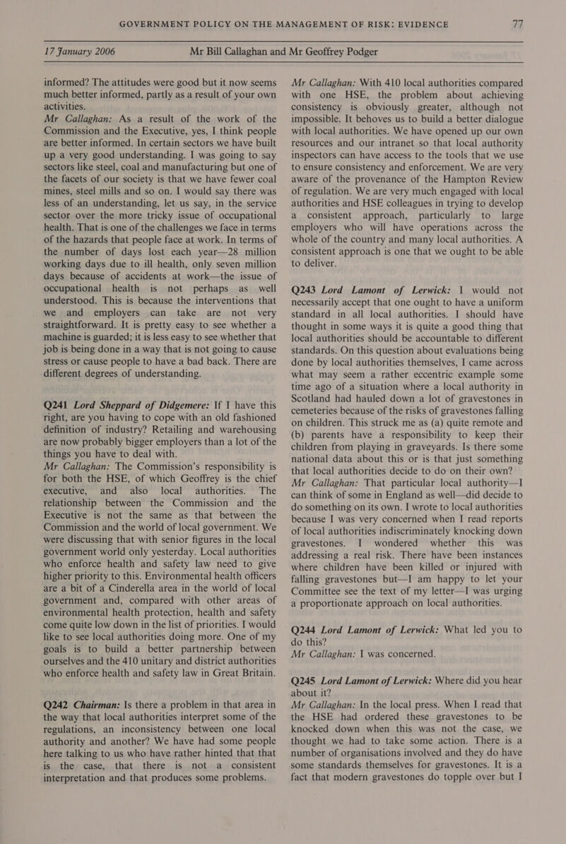 informed? The attitudes were good but it now seems much better informed, partly as a result of your own activities. Mr Callaghan: As a result of the work of the Commission and the Executive, yes, I think people are better informed. In certain sectors we have built up a very good understanding. I was going to say sectors like steel, coal and manufacturing but one of the facets of our society is that we have fewer coal mines, steel mills and so on. I would say there was less of an understanding, let us say, in the service sector over the more tricky issue of occupational health. That is one of the challenges we face in terms of the hazards that people face at work. In terms of the number of days lost each year—28 million working days due to ill health, only seven million days because of accidents at work—the issue of occupational health is not perhaps as_ well understood. This is because the interventions that we and employers can take are not very straightforward. It is pretty easy to see whether a machine is guarded; it is less easy to see whether that job is being done in a way that is not going to cause stress or cause people to have a bad back. There are different degrees of understanding. Q241 Lord Sheppard of Didgemere: If 1 have this right, are you having to cope with an old fashioned definition of industry? Retailing and warehousing are now probably bigger employers than a lot of the things you have to deal with. Mr Callaghan: The Commission’s responsibility is for both the HSE, of which Geoffrey is the chief executive, and also local authorities. The relationship between the Commission and the Executive is not the same as that between the Commission and the world of local government. We were discussing that with senior figures in the local government world only yesterday. Local authorities who enforce health and safety law need to give higher priority to this. Environmental health officers are a bit of a Cinderella area in the world of local government and, compared with other areas of environmental health protection, health and safety come quite low down in the list of priorities. I would like to see local authorities doing more. One of my goals is to build a better partnership between ourselves and the 410 unitary and district authorities who enforce health and safety law in Great Britain. Q242 Chairman: |s there a problem in that area in the way that local authorities interpret some of the regulations, an inconsistency between one local authority and another? We have had some people here talking to us who have rather hinted that that is the case, that there is not a _ consistent interpretation and that produces some problems. Mr Callaghan: With 410 local authorities compared with one HSE, the problem about achieving consistency is obviously greater, although not impossible. It behoves us to build a better dialogue with local authorities. We have opened up our own resources and our intranet so that local authority inspectors can have access to the tools that we use to ensure consistency and enforcement. We are very aware of the provenance of the Hampton Review of regulation. We are very much engaged with local authorities and HSE colleagues in trying to develop a consistent approach, particularly to large employers who will have operations across the whole of the country and many local authorities. A consistent approach is one that we ought to be able to deliver. Q243 Lord Lamont of Lerwick: 1 would not necessarily accept that one ought to have a uniform standard in all local authorities. I should have thought in some ways it is quite a good thing that local authorities should be accountable to different standards. On this question about evaluations being done by local authorities themselves, I came across what may seem a rather eccentric example some time ago of a situation where a local authority in Scotland had hauled down a lot of gravestones in cemeteries because of the risks of gravestones falling on children. This struck me as (a) quite remote and (b) parents have a responsibility to keep their children from playing in graveyards. Is there some national data about this or is that just something that local authorities decide to do on their own? Mr Callaghan: That particular local authority—I can think of some in England as well—did decide to do something on its own. I wrote to local authorities because I was very concerned when I read reports of local authorities indiscriminately knocking down gravestones. I wondered whether this was addressing a real risk. There have been instances where children have been killed or injured with falling gravestones but—I am happy to let your Committee see the text of my letter—I was urging a proportionate approach on local authorities. Q244 Lord Lamont of Lerwick: What led you to do this? Mr Callaghan: I was concerned. Q245 Lord Lamont of Lerwick: Where did you hear about it? Mr Callaghan: In the local press. When I read that the HSE had ordered these gravestones to be knocked down when this was not the case, we thought we had to take some action. There is a number of organisations involved and they do have some standards themselves for gravestones. It is a fact that modern gravestones do topple over but I