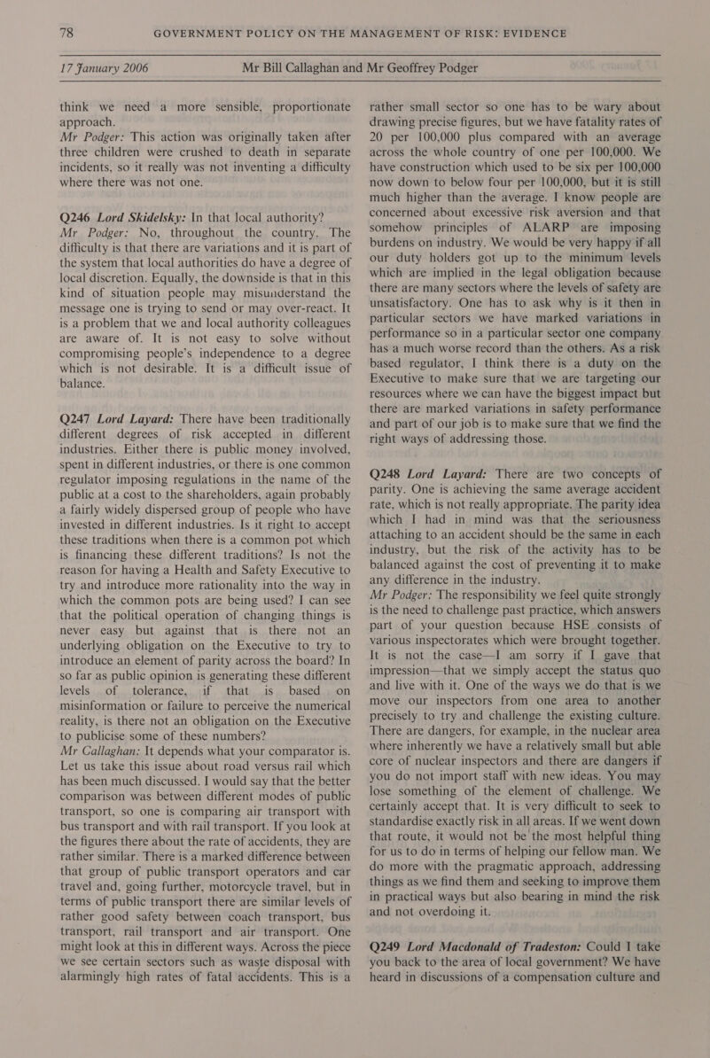 think we need a more sensible, proportionate approach. Mr Podger: This action was originally taken after three children were crushed to death in separate incidents, so it really was not inventing a difficulty where there was not one. Q246 Lord Skidelsky: In that local authority? Mr Podger: No, throughout the country. The difficulty is that there are variations and it is part of the system that local authorities do have a degree of local discretion. Equally, the downside is that in this kind of situation people may misunderstand the message one is trying to send or may over-react. It is a problem that we and local authority colleagues are aware of. It is not easy to solve without compromising people’s independence to a degree which is not desirable. It is a difficult issue of balance. Q247 Lord Layard: There have been traditionally different degrees of risk accepted in different industries. Either there is public money involved, spent in different industries, or there is one common regulator imposing regulations in the name of the public at a cost to the shareholders, again probably a fairly widely dispersed group of people who have invested in different industries. Is it right to accept these traditions when there is a common pot which is financing these different traditions? Is not. the reason for having a Health and Safety Executive to try and introduce more rationality into the way in which the common pots are being used? I can see that the political operation of changing things is never easy but against that is there not an underlying obligation on the Executive to try to introduce an element of parity across the board? In so far as public opinion is generating these different levels of tolerance, if that is based. on misinformation or failure to perceive the numerical reality, is there not an obligation on the Executive to publicise some of these numbers? Mr Callaghan: It depends what your comparator is. Let us take this issue about road versus rail which has been much discussed. I would say that the better comparison was between different modes of public transport, so one is comparing air transport with bus transport and with rail transport. If you look at the figures there about the rate of accidents, they are rather similar. There is a marked difference between that group of public transport operators and car travel and, going further, motorcycle travel, but in terms of public transport there are similar levels of rather good safety between coach transport, bus transport, rail transport and air transport. One might look at this in different ways. Across the piece Wwe see certain sectors such as waste disposal with alarmingly high rates of fatal accidents. This is a rather small sector so one has to be wary about drawing precise figures, but we have fatality rates of 20 per 100,000 plus compared with an average across the whole country of one per 100,000. We have construction which used to be six per 100,000 now down to below four per 100,000, but it is still much higher than the average. I know people are concerned about excessive risk aversion and that somehow principles of ALARP are imposing burdens on industry. We would be very happy if all our duty holders got up to the minimum levels which are implied in the legal obligation because there are many sectors where the levels of safety are unsatisfactory. One has to ask why is it then in particular sectors we have marked variations in performance so in a particular sector one company has a much worse record than the others. As a risk based regulator, I think there is a duty on the Executive to make sure that we are targeting our resources where we can have the biggest impact but there are marked variations in safety performance and part of our job is to make sure that we find the right ways of addressing those. Q248 Lord Layard: There are two concepts of parity. One is achieving the same average accident rate, which is not really appropriate. The parity idea which I had in mind was that the seriousness attaching to an accident should be the same in each industry, but the risk of the activity has to be balanced against the cost of preventing it to make any difference in the industry. Mr Podger: The responsibility we feel quite strongly is the need to challenge past practice, which answers part of your question because HSE consists of various inspectorates which were brought together. It is not the case—I am sorry if I gave that impression—that we simply accept the status quo and live with it. One of the ways we do that is we move our inspectors from one area to another precisely to try and challenge the existing culture. There are dangers, for example, in the nuclear area where inherently we have a relatively small but able core of nuclear inspectors and there are dangers if you do not import staff with new ideas. You may lose something of the element of challenge. We certainly accept that. It is very difficult to seek to standardise exactly risk in all areas. If we went down that route, it would not be the most helpful thing for us to do in terms of helping our fellow man. We do more with the pragmatic approach, addressing things as we find them and seeking to improve them in practical ways but also bearing in mind the risk and not overdoing it. Q249 Lord Macdonald of Tradeston: Could | take you back to the area of local government? We have heard in discussions of a compensation culture and