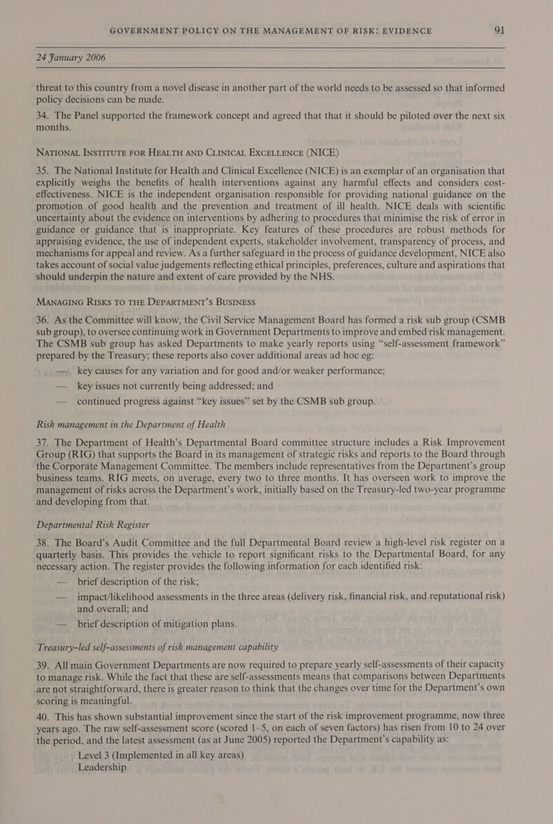 24 Fanuary 2006 threat to this country from a novel disease in another part of the world needs to be assessed so that informed policy decisions can be made. 34. The Panel supported the framework concept and agreed that that it should be piloted over the next six months. NATIONAL INSTITUTE FOR HEALTH AND CLINICAL EXCELLENCE (NICE) 35. The National Institute for Health and Clinical Excellence (NICE) is an exemplar of an organisation that explicitly weighs the benefits of health interventions against any harmful effects and considers cost- effectiveness. NICE is the independent organisation responsible for providing national guidance on the promotion of good health and the prevention and treatment of ill health. NICE deals with scientific uncertainty about the evidence on interventions by adhering to procedures that minimise the risk of error in guidance or guidance that is inappropriate. Key features of these procedures are robust methods for appraising evidence, the use of independent experts, stakeholder involvement, transparency of process, and mechanisms for appeal and review. As a further safeguard in the process of guidance development, NICE also takes account of social value judgements reflecting ethical principles, preferences, culture and aspirations that should underpin the nature and extent of care provided by the NHS. MANAGING RISKS TO THE DEPARTMENT’S BUSINESS 36. As the Committee will know, the Civil Service Management Board has formed a risk sub group (CSMB sub group), to oversee continuing work in Government Departments to improve and embed risk management. The CSMB sub group has asked Departments to make yearly reports using “self-assessment framework” prepared by the Treasury; these reports also cover additional areas ad hoc eg: — key causes for any variation and for good and/or weaker performance; — key issues not currently being addressed; and — continued progress against “key issues” set by the CSMB sub group. Risk management in the Department of Health 37. The Department of Health’s Departmental Board committee structure includes a Risk Improvement Group (RIG) that supports the Board in its management of strategic risks and reports to the Board through the Corporate Management Committee. The members include representatives from the Department’s group business teams. RIG meets, on average, every two to three months. It has overseen work to improve the management of risks across the Department’s work, initially based on the Treasury-led two-year programme and developing from that. Departmental Risk Register 38. The Board’s Audit Committee and the full Departmental Board review a high-level risk register on a quarterly basis. This provides the vehicle to report significant risks to the Departmental Board, for any necessary action. The register provides the following information for each identified risk: — brief description of the risk; — _ impact/likelihood assessments in the three areas (delivery risk, financial risk, and reputational risk) and overall; and — brief description of mitigation plans. Treasury-led self-assessments of risk management capability 39. All main Government Departments are now required to prepare yearly self-assessments of their capacity to manage risk. While the fact that these are self-assessments means that comparisons between Departments are not straightforward, there is greater reason to think that the changes over time for the Department’s own scoring is meaningful. 40. This has shown substantial improvement since the start of the risk improvement programme, now three years ago. The raw self-assessment score (scored 1-5, on each of seven factors) has risen from 10 to 24 over the period, and the latest assessment (as at June 2005) reported the Department’s capability as: Level 3 (Implemented in all key areas) Leadership