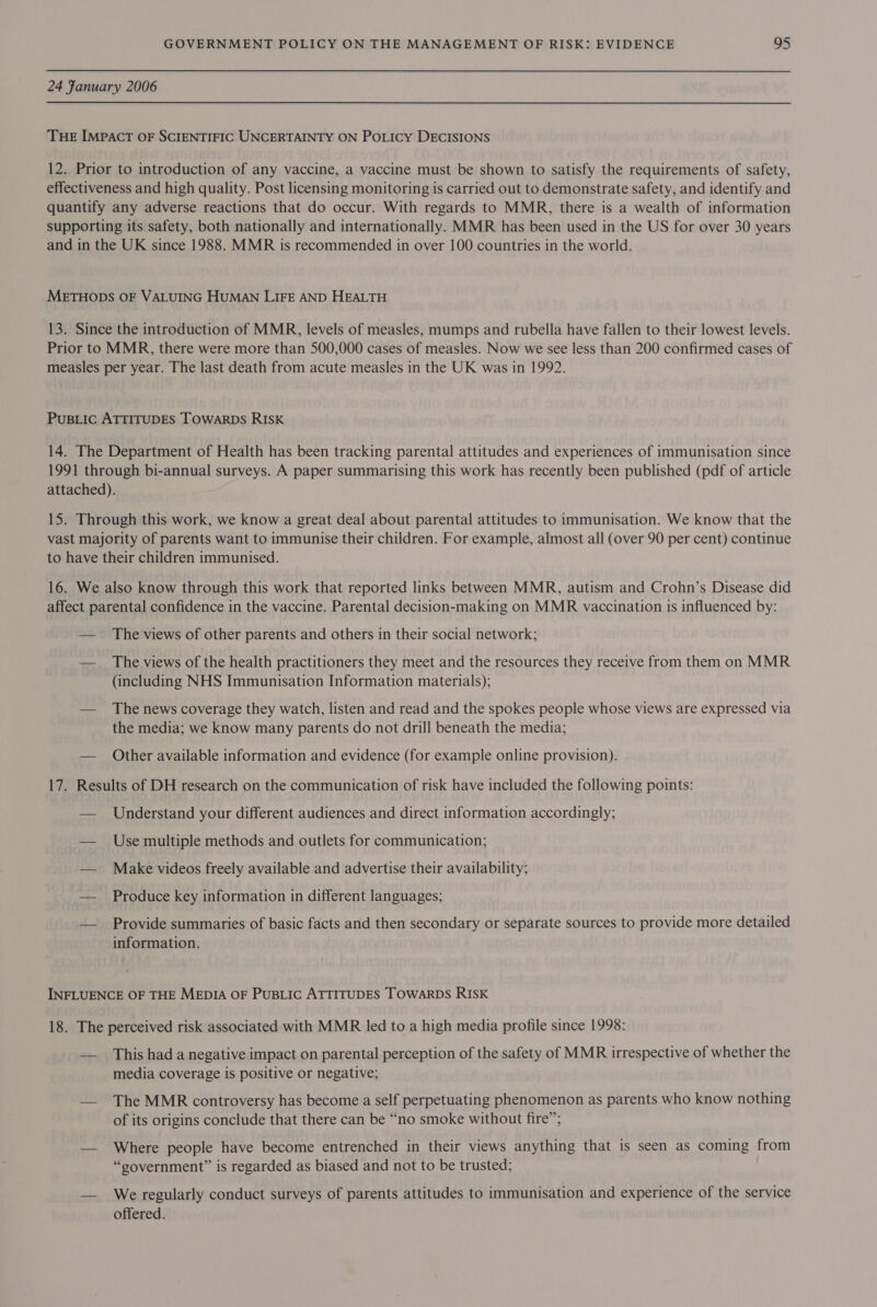 24 Fanuary 2006 THE IMPACT OF SCIENTIFIC UNCERTAINTY ON POLICY DECISIONS 12. Prior to introduction of any vaccine, a vaccine must be shown to satisfy the requirements of safety, effectiveness and high quality. Post licensing monitoring is carried out to demonstrate safety, and identify and quantify any adverse reactions that do occur. With regards to MMR, there is a wealth of information supporting its safety, both nationally and internationally. MMR has been used in the US for over 30 years and in the UK since 1988. MMR is recommended in over 100 countries in the world. METHODS OF VALUING HUMAN LIFE AND HEALTH 13. Since the introduction of MMR, levels of measles, mumps and rubella have fallen to their lowest levels. Prior to MMR, there were more than 500,000 cases of measles. Now we see less than 200 confirmed cases of measles per year. The last death from acute measles in the UK was in 1992. PuBLic ATTITUDES TOWARDS RISK 14. The Department of Health has been tracking parental attitudes and experiences of immunisation since 1991 through bi-annual surveys. A paper summarising this work has recently been published (pdf of article attached). 15. Through this work, we know a great deal about parental attitudes to immunisation. We know that the vast majority of parents want to immunise their children. For example, almost all (over 90 per cent) continue to have their children immunised. 16. We also know through this work that reported links between MMR, autism and Crohn’s Disease did affect parental confidence in the vaccine. Parental decision-making on MMR vaccination is influenced by: — The views of other parents and others in their social network; — _ The views of the health practitioners they meet and the resources they receive from them on MMR (including NHS Immunisation Information materials); — The news coverage they watch, listen and read and the spokes people whose views are expressed via the media; we know many parents do not drill beneath the media; — Other available information and evidence (for example online provision). 17. Results of DH research on the communication of risk have included the following points: — Understand your different audiences and direct information accordingly; — Use multiple methods and outlets for communication; — Make videos freely available and advertise their availability; — Produce key information in different languages; — Provide summaries of basic facts and then secondary or separate sources to provide more detailed information. INFLUENCE OF THE MEDIA OF PuBLIC ATTITUDES TOWARDS RISK 18. The perceived risk associated with MMR led to a high media profile since 1998: — This had a negative impact on parental perception of the safety of MMR irrespective of whether the media coverage is positive or negative; — The MMR controversy has become a self perpetuating phenomenon as parents who know nothing of its origins conclude that there can be “no smoke without fire”; — Where people have become entrenched in their views anything that is seen as coming from “government” is regarded as biased and not to be trusted; — We regularly conduct surveys of parents attitudes to immunisation and experience of the service offered.