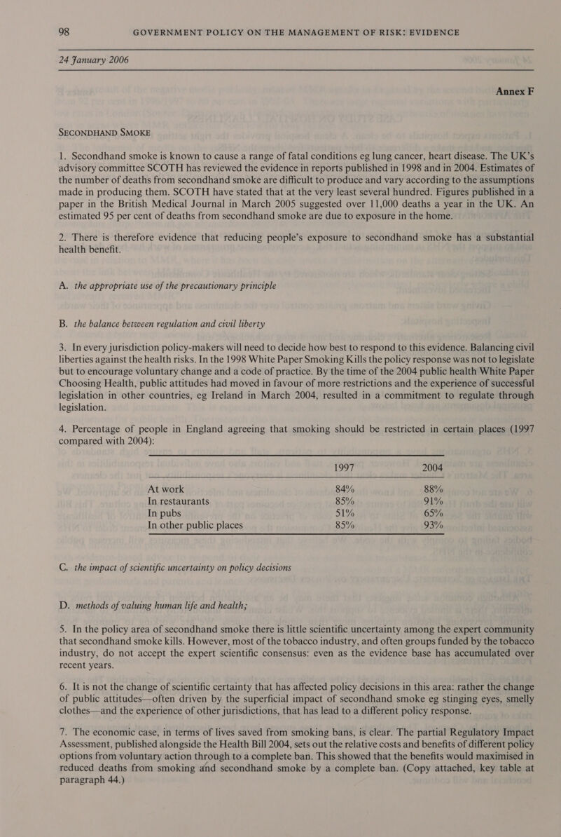 24 Fanuary 2006 Annex F SECONDHAND SMOKE 1. Secondhand smoke is known to cause a range of fatal conditions eg lung cancer, heart disease. The UK’s advisory committee SCOTH has reviewed the evidence in reports published in 1998 and in 2004. Estimates of the number of deaths from secondhand smoke are difficult to produce and vary according to the assumptions made in producing them. SCOTH have stated that at the very least several hundred. Figures published in a paper in the British Medical Journal in March 2005 suggested over 11,000 deaths a year in the UK. An estimated 95 per cent of deaths from secondhand smoke are due to exposure in the home. 2. There is therefore evidence that reducing people’s exposure to secondhand smoke has a substantial health benefit. A. the appropriate use of the precautionary principle B. the balance between regulation and civil liberty 3. In every jurisdiction policy-makers will need to decide how best to respond to this evidence. Balancing civil liberties against the health risks. In the 1998 White Paper Smoking Kills the policy response was not to legislate but to encourage voluntary change and a code of practice. By the time of the 2004 public health White Paper Choosing Health, public attitudes had moved in favour of more restrictions and the experience of successful legislation in other countries, eg Ireland in March 2004, resulted in a commitment to regulate through legislation. 4. Percentage of people in England agreeing that smoking should be restricted in certain places (1997 compared with 2004):  1997 2004 At work 84% 88% In restaurants 85% 91% In pubs 51% 65% In other public places 85% 93% C. the impact of scientific uncertainty on policy decisions D. methods of valuing human life and health; 5. In the policy area of secondhand smoke there is little scientific uncertainty among the expert community that secondhand smoke kills. However, most of the tobacco industry, and often groups funded by the tobacco industry, do not accept the expert scientific consensus: even as the evidence base has accumulated over recent years. 6. It is not the change of scientific certainty that has affected policy decisions in this area: rather the change of public attitudes—often driven by the superficial impact of secondhand smoke eg stinging eyes, smelly clothes—and the experience of other jurisdictions, that has lead to a different policy response. 7. The economic case, in terms of lives saved from smoking bans, is clear. The partial Regulatory Impact Assessment, published alongside the Health Bill 2004, sets out the relative costs and benefits of different policy options from voluntary action through to a complete ban. This showed that the benefits would maximised in reduced deaths from smoking and secondhand smoke by a complete ban. (Copy attached, key table at paragraph 44.)