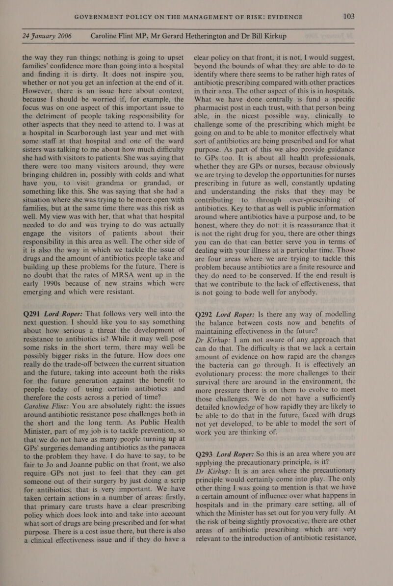 the way they run things; nothing is going to upset families’ confidence more than going into a hospital and finding it is dirty. It does not inspire you, whether or not you get an infection at the end of it. However, there is an issue here about context, because I should be worried if, for example, the focus was on one aspect of this important issue to the detriment of people taking responsibility for other aspects that they need to attend to. I was at a hospital in Scarborough last year and met with some staff at that hospital and one of the ward sisters was talking to me about how much difficulty she had with visitors to patients. She was saying that there were too many visitors around, they were bringing children in, possibly with colds and what have you, to visit grandma or grandad, or something like this. She was saying that she had a situation where she was trying to be more open with families, but at the same time there was this risk as well. My view was with her, that what that hospital needed to do and was trying to do was actually engage the visitors of patients about their responsibility in this area as well. The other side of it is also the way in which we tackle the issue of drugs and the amount of antibiotics people take and building up these problems for the future. There is no doubt that the rates of MRSA went up in the early 1990s because of new strains which were emerging and which were resistant. Q291 Lord Roper: That follows very well into the next question. I should like you to say something about how serious a threat the development of resistance to antibiotics is? While it may well pose some risks in the short term, there may well be possibly bigger risks in the future. How does one really do the trade-off between the current situation and the future, taking into account both the risks for the future generation against the benefit to people today of using certain antibiotics and therefore the costs across a period of time? Caroline Flint: You are absolutely right: the issues around antibiotic resistance pose challenges both in the short and the long term. As Public Health Minister, part of my job is to tackle prevention, so that we do not have as many people turning up at GPs’ surgeries demanding antibiotics as the panacea to the problem they have. I do have to say, to be fair to Jo and Joanne public on that front, we also require GPs not just to feel that they can get someone out of their surgery by just doing a scrip for antibiotics; that is very important. We have taken certain actions in a number of areas: firstly, that primary care trusts have a clear prescribing policy which does look into and take into account what sort of drugs are being prescribed and for what purpose. There is a cost issue there, but there is also a clinical effectiveness issue and if they do have a 103 clear policy on that front, it is not, I would suggest, beyond the bounds of what they are able to do to identify where there seems to be rather high rates of antibiotic prescribing compared with other practices in their area. The other aspect of this is in hospitals. What we have done centrally is fund a specific pharmacist post in each trust, with that person being able, in the nicest possible way, clinically to challenge some of the prescribing which might be going on and to be able to monitor effectively what sort of antibiotics are being prescribed and for what purpose. As part of this we also provide guidance to GPs too. It is about all health professionals, whether they are GPs or nurses, because obviously we are trying to develop the opportunities for nurses prescribing in future as well, constantly updating and understanding the risks that they may be contributing to through over-prescribing of antibiotics. Key to that as well is public information around where antibiotics have a purpose and, to be honest, where they do not: it is reassurance that it is not the right drug for you, there are other things you can do that can better serve you in terms of dealing with your illness at a particular time. Those are four areas where we are trying to tackle this problem because antibiotics are a finite resource and they do need to be conserved. If the end result is that we contribute to the lack of effectiveness, that is not going to bode well for anybody. Q292 Lord Roper: Is there any way of modelling the balance between costs now and benefits of maintaining effectiveness in the future? Dr Kirkup: | am not aware of any approach that can do that. The difficulty is that we lack a certain amount of evidence on how rapid are the changes the bacteria can go through. It is effectively an evolutionary process: the more challenges to their survival there are around in the environment, the more pressure there is on them to evolve to meet those challenges. We do not have a sufficiently detailed knowledge of how rapidly they are likely to be able to do that in the future, faced with drugs not yet developed, to be able to model the sort of work you are thinking of. Q293 Lord Roper: So this is an area where you are applying the precautionary principle, is it? Dr Kirkup: It is an area where the precautionary principle would certainly come into play. The only other thing I was going to mention is that we have a certain amount of influence over what happens in hospitals and in the primary care setting, all of which the Minister has set out for you very fully. At the risk of being slightly provocative, there are other areas of antibiotic prescribing which are very relevant to the introduction of antibiotic resistance,