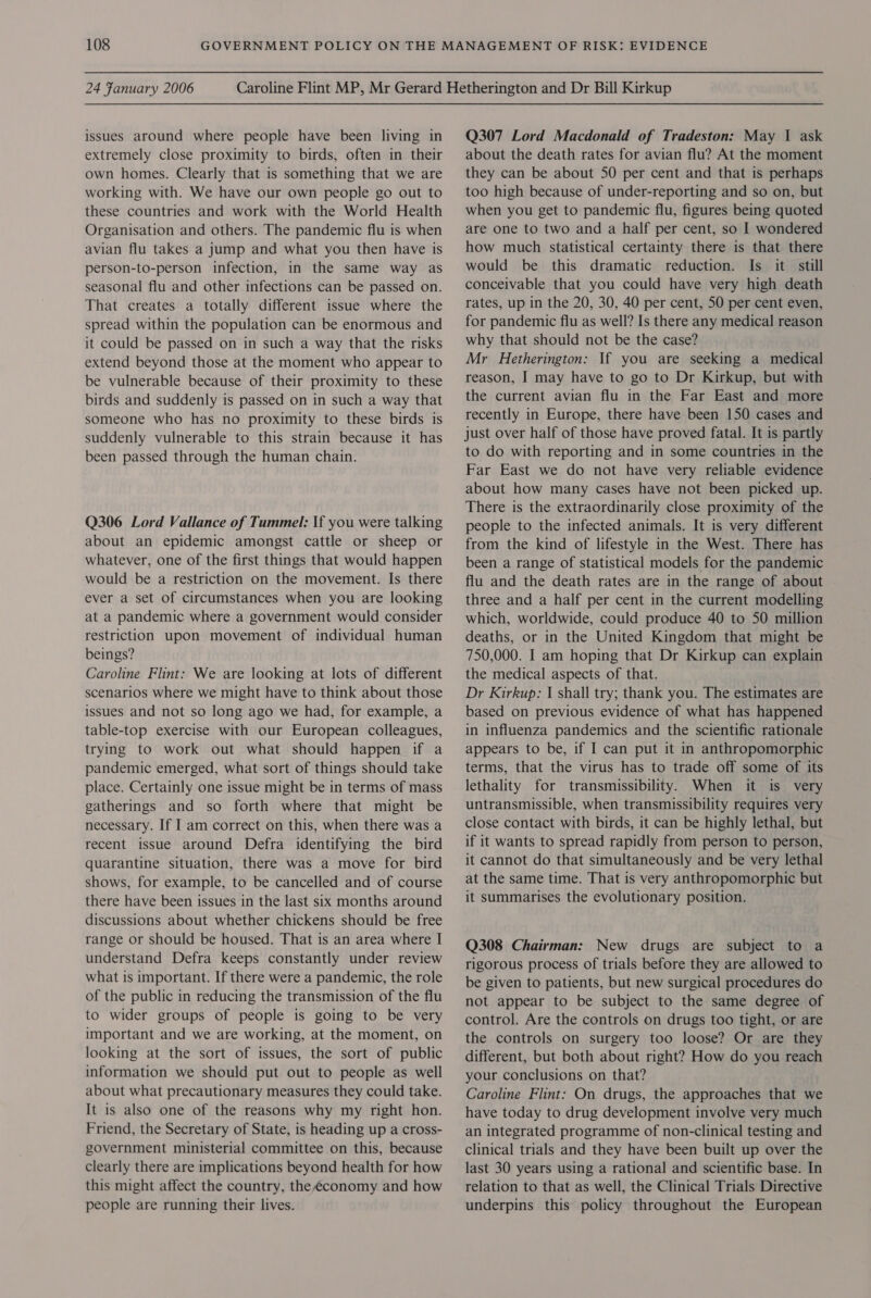 24 Fanuary 2006 issues around where people have been living in extremely close proximity to birds, often in their own homes. Clearly that is something that we are working with. We have our own people go out to these countries and work with the World Health Organisation and others. The pandemic flu is when avian flu takes a jump and what you then have is person-to-person infection, in the same way as seasonal flu and other infections can be passed on. That creates a totally different issue where the spread within the population can be enormous and it could be passed on in such a way that the risks extend beyond those at the moment who appear to be vulnerable because of their proximity to these birds and suddenly is passed on in such a way that someone who has no proximity to these birds is suddenly vulnerable to this strain because it has been passed through the human chain. Q306 Lord Vallance of Tummel: If you were talking about an epidemic amongst cattle or sheep or whatever, one of the first things that would happen would be a restriction on the movement. Is there ever a set of circumstances when you are looking at a pandemic where a government would consider restriction upon movement of individual human beings? Caroline Flint: We are looking at lots of different scenarios where we might have to think about those issues and not so long ago we had, for example, a table-top exercise with our European colleagues, trying to work out what should happen if a pandemic emerged, what sort of things should take place. Certainly one issue might be in terms of mass gatherings and so forth where that might be necessary. If I am correct on this, when there was a recent issue around Defra identifying the bird quarantine situation, there was a move for bird shows, for example, to be cancelled and of course there have been issues in the last six months around discussions about whether chickens should be free range or should be housed. That is an area where I understand Defra keeps constantly under review what 1s important. If there were a pandemic, the role of the public in reducing the transmission of the flu to wider groups of people is going to be very important and we are working, at the moment, on looking at the sort of issues, the sort of public information we should put out to people as well about what precautionary measures they could take. It is also one of the reasons why my right hon. Friend, the Secretary of State, is heading up a cross- government ministerial committee on this, because clearly there are implications beyond health for how this might affect the country, the é€conomy and how people are running their lives. Q307 Lord Macdonald of Tradeston: May 1 ask about the death rates for avian flu? At the moment they can be about 50 per cent and that is perhaps too high because of under-reporting and so on, but when you get to pandemic flu, figures being quoted are one to two and a half per cent, so I wondered how much statistical certainty there is that there would be this dramatic reduction. Is it. still conceivable that you could have very high death rates, up in the 20, 30, 40 per cent, 50 per cent even, for pandemic flu as well? Is there any medical reason why that should not be the case? Mr Hetherington: If you are seeking a medical reason, I may have to go to Dr Kirkup, but with the current avian flu in the Far East and more recently in Europe, there have been 150 cases and just over half of those have proved fatal. It is partly to do with reporting and in some countries in the Far East we do not have very reliable evidence about how many cases have not been picked up. There is the extraordinarily close proximity of the people to the infected animals. It is very different from the kind of lifestyle in the West. There has been a range of statistical models for the pandemic flu and the death rates are in the range of about three and a half per cent in the current modelling which, worldwide, could produce 40 to 50 million deaths, or in the United Kingdom that might be 750,000. I am hoping that Dr Kirkup can explain the medical aspects of that. Dr Kirkup: IJ shall try; thank you. The estimates are based on previous evidence of what has happened in influenza pandemics and the scientific rationale appears to be, if I can put it in anthropomorphic terms, that the virus has to trade off some of its lethality for transmissibility. When it is very untransmissible, when transmissibility requires very close contact with birds, it can be highly lethal, but if it wants to spread rapidly from person to person, it cannot do that simultaneously and be very lethal at the same time. That is very anthropomorphic but it summarises the evolutionary position. Q308 Chairman: New drugs are subject to a rigorous process of trials before they are allowed to be given to patients, but new surgical procedures do not appear to be subject to the same degree of control. Are the controls on drugs too tight, or are the controls on surgery too loose? Or are they different, but both about right? How do you reach your conclusions on that? Caroline Flint: On drugs, the approaches that we have today to drug development involve very much an integrated programme of non-clinical testing and clinical trials and they have been built up over the last 30 years using a rational and scientific base. In relation to that as well, the Clinical Trials Directive underpins this policy throughout the European