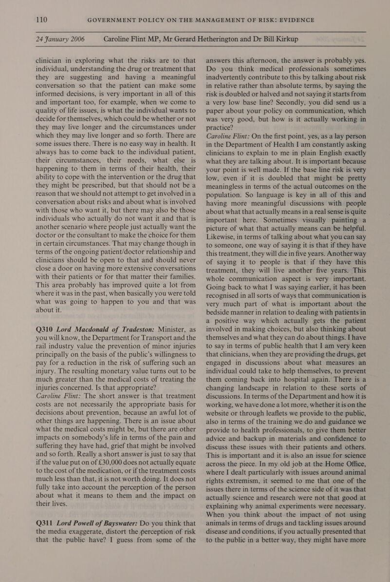 24 Fanuary 2006 clinician in exploring what the risks are to that individual, understanding the drug or treatment that they are suggesting and having a meaningful conversation so that the patient can make some informed decisions, is very important in all of this and important too, for example, when we come to quality of life issues, is what the individual wants to decide for themselves, which could be whether or not they may live longer and the circumstances under which they may live longer and so forth. There are some issues there. There is no easy way in health. It always has to come back to the individual patient, their circumstances, their needs, what else is happening to them in terms of their health, their ability to cope with the intervention or the drug that they might be prescribed, but that should not be a reason that we should not attempt to get involved ina conversation about risks and about what is involved with those who want it, but there may also be those individuals who actually do not want it and that is another scenario where people just actually want the doctor or the consultant to make the choice for them in certain circumstances. That may change though in terms of the ongoing patient/doctor relationship and clinicians should be open to that and should never close a door on having more extensive conversations with their patients or for that matter their families. This area probably has improved quite a lot from where it was in the past, when basically you were told what was going to happen to you and that was about it. Q310 Lord Macdonald of Tradeston: Minister, as you will know, the Department for Transport and the rail industry value the prevention of minor injuries principally on the basis of the public’s willingness to pay for a reduction in the risk of suffering such an injury. The resulting monetary value turns out to be much greater than the medical costs of treating the injuries concerned. Is that appropriate? Caroline Flint: The short answer is that treatment costs are not necessarily the appropriate basis for decisions about prevention, because an awful lot of other things are happening. There is an issue about what the medical costs might be, but there are other impacts on somebody’s life in terms of the pain and suffering they have had, grief that might be involved and so forth. Really a short answer is just to say that if the value put on of £30,000 does not actually equate to the cost of the medication, or if the treatment costs much less than that, it is not worth doing. It does not fully take into account the perception of the person about what it means to them and the impact on their lives. Q311 Lord Powell of Bayswater: Do you think that the media exaggerate, distort the perception of risk that the public have? I guess from some of the answers this afternoon, the answer is probably yes. Do you think medical professionals sometimes inadvertently contribute to this by talking about risk in relative rather than absolute terms, by saying the risk is doubled or halved and not saying it starts from a very low base line? Secondly, you did send us a paper about your policy on communication, which was very good, but how is it actually working in practice? Caroline Flint: On the first point, yes, as a lay person in the Department of Health I am constantly asking clinicians to explain to me in plain English exactly what they are talking about. It is important because your point is well made. If the base line risk is very low, even if it is doubled that might be pretty meaningless in terms of the actual outcomes on the population. So language is key in all of this and having more meaningful discussions with people about what that actually means in a real sense is quite important here. Sometimes visually painting a picture of what that actually means can be helpful. Likewise, in terms of talking about what you can say to someone, one way of saying it is that if they have this treatment, they will die in five years. Another way of saying it to people is that if they have this treatment, they will live another five years. This whole communication aspect is very important. Going back to what I was saying earlier, it has been recognised in all sorts of ways that communication is very much part of what is important about the bedside manner in relation to dealing with patients in a positive way which actually gets the patient involved in making choices, but also thinking about themselves and what they can do about things. I have to say in terms of public health that I am very keen that clinicians, when they are providing the drugs, get engaged in discussions about what measures an individual could take to help themselves, to prevent them coming back into hospital again. There is a changing landscape in relation to these sorts of discussions. In terms of the Department and how it is working, we have done a lot more, whether it is on the website or through leaflets we provide to the public, also in terms of the training we do and guidance we provide to health professionals, to give them better advice and backup in materials and confidence to discuss these issues with their patients and others. This is important and it is, also an issue for science across the piece. In my old job at the Home Office, where I dealt particularly with issues around animal rights extremism, it seemed to me that one of the issues there in terms of the science side of it was that actually science and research were not that good at explaining why animal experiments were necessary. When you think about the impact of not using animals in terms of drugs and tackling issues around disease and conditions, if you actually presented that to the public in a better way, they might have more