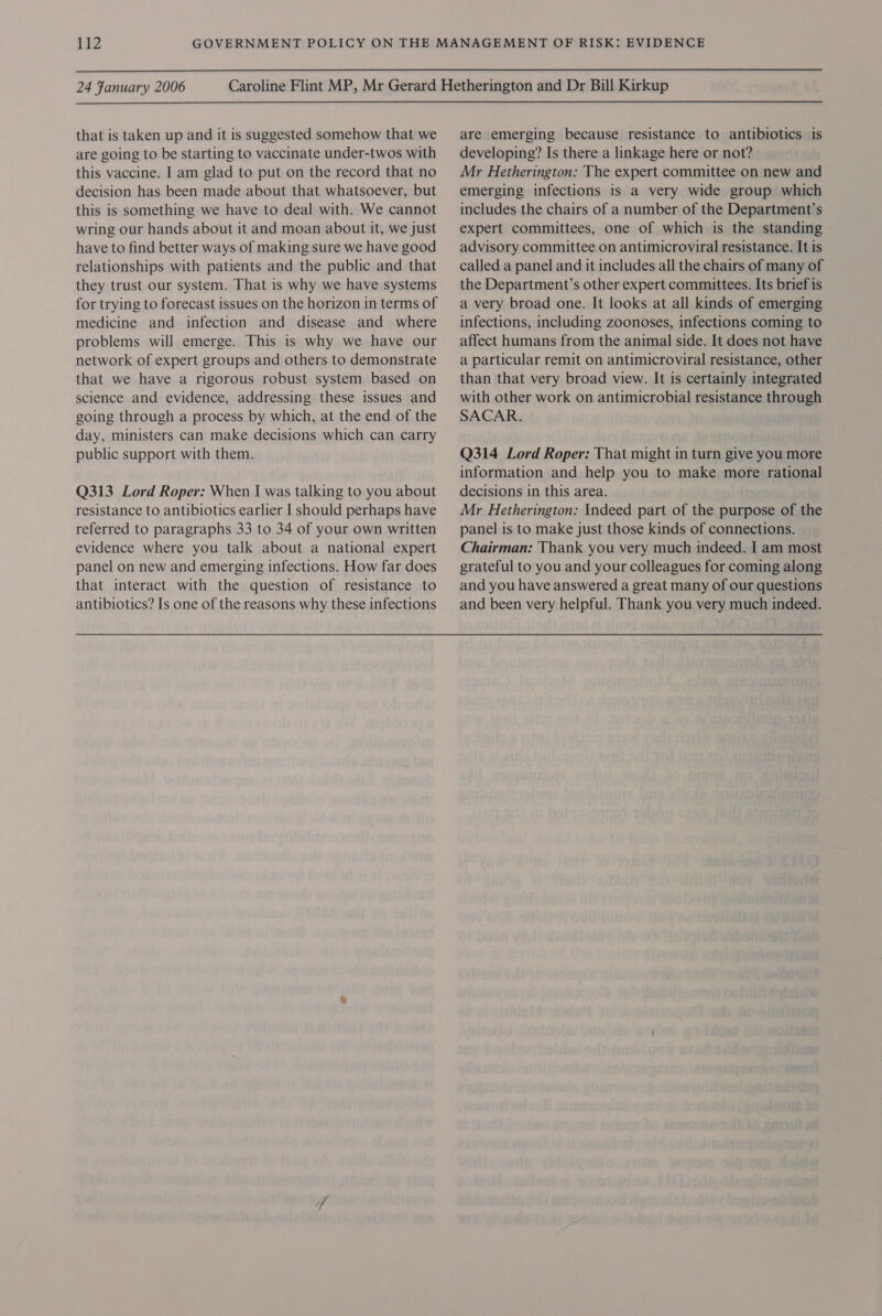  24 Fanuary 2006 that is taken up and it is suggested somehow that we are going to be starting to vaccinate under-twos with this vaccine. I am glad to put on the record that no decision has been made about that whatsoever, but this is something we have to deal with. We cannot wring our hands about it and moan about it, we just have to find better ways of making sure we have good relationships with patients and the public and that they trust our system. That is why we have systems for trying to forecast issues on the horizon in terms of medicine and infection and disease and where problems will emerge. This is why we have our network of expert groups and others to demonstrate that we have a rigorous robust system based on science and evidence, addressing these issues and going through a process by which, at the end of the day, ministers can make decisions which can carry public support with them. Q313 Lord Roper: When I was talking to you about resistance to antibiotics earlier I should perhaps have referred to paragraphs 33 to 34 of your own written evidence where you talk about a national expert panel on new and emerging infections. How far does that interact with the question of resistance to antibiotics? Is one of the reasons why these infections are emerging because resistance to antibiotics is developing? Is there a linkage here or not? Mr Hetherington: The expert committee on new and emerging infections is a very wide group which includes the chairs of a number of the Department’s expert committees, one of which is the standing advisory committee on antimicroviral resistance. It is called a panel and it includes all the chairs of many of the Department’s other expert committees. Its brief is a very broad one. It looks at all kinds of emerging infections, including zoonoses, infections coming to affect humans from the animal side. It does not have a particular remit on antimicroviral resistance, other than that very broad view. It is certainly integrated with other work on antimicrobial resistance through SACAR. Q314 Lord Roper: That might in turn give you more information and help you to make more rational decisions in this area. Mr Hetherington: Indeed part of the purpose of the panel is to make just those kinds of connections. Chairman: Thank you very much indeed. I am most grateful to you and your colleagues for coming along and you have answered a great many of our questions and been very helpful. Thank you very much indeed.