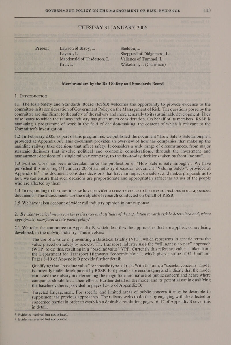 TUESDAY 31 JANUARY 2006 Present Lawson of Blaby, L Sheldon, L Layard, L Sheppard of Didgemere, L Macdonald of Tradeston, L Vallance of Tummel, L Paul, L Wakeham, L (Chairman) Memorandum by the Rail Safety and Standards Board 1. INTRODUCTION 1.1 The Rail Safety and Standards Board (RSSB) welcomes the opportunity to provide evidence to the committee in its consideration of Government Policy on the Management of Risk. The questions posed by the committee are significant to the safety of the railway and more generally to its sustainable development. They raise issues to which the railway industry has given much consideration. On behalf of its members, RSSB is managing a programme of work in the field of decision-making, the content of which is relevant to the Committee’s investigation. 1.2 In February 2005, as part of this programme, we published the document “How Safe is Safe Enough?”, provided at Appendix A!. This document provides an overview of how the companies that make up the mainline railway take decisions that affect safety. It considers a wide range of circumstances, from major strategic decisions that involve political and economic considerations, through the investment and management decisions of a single railway company, to the day-to-day decisions taken by front line staff. 1.3 Further work has been undertaken since the publication of “How Safe is Safe Enough?”. We have published this morning (31 January 2006) an industry discussion document “Valuing Safety”, provided at Appendix B.* This document considers decisions that have an impact on safety, and makes proposals as to how we can ensure that such decisions are proportionate and appropriately reflect the values of the people who are affected by them. 1.4 In responding to the questions we have provided a cross-reference to the relevant sections in our appended documents. These documents are the outputs of research conducted on behalf of RSSB. 1.5 We have taken account of wider rail industry opinion in our response. 2. By what practical means can the preferences and attitudes of the population towards risk be determined and, where appropriate, incorporated into public policy? 2.1 We refer the committee to Appendix B, which describes the approaches that are applied, or are being developed, in the railway industry. This involves: — The use of a value of preventing a statistical fatality (VPF), which represents in generic terms the value placed on safety by society. The transport industry uses the “willingness to pay” approach (WTP) to do this, resulting in a “baseline value” VPF. Currently this reference value is taken from the Department for Transport Highways Economic Note 1, which gives a value of £1.5 million. Pages 8-10 of Appendix B provide further detail; — Qualifying that “baseline value” for specific types of risk. With this aim, a “societal concerns” model is currently under development by RSSB. Early results are encouraging and indicate that the model can assist the railway in determining the magnitude and nature of public concern and hence where companies should focus their efforts. Further detail on the model and its potential use in qualifying the baseline value is provided in pages 12-15 of Appendix B; — Targeted Engagement. For specific and limited areas of public concern it may be desirable to supplement the previous approaches. The railway seeks to do this by engaging with the affected or concerned parties in order to establish a desirable resolution; pages 16-17 of Appendix B cover this in detail.  ! Evidence received but not printed. 2 Evidence received but not printed.