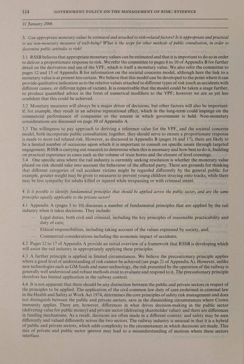  31 Fanuary 2006 3. Can appropriate monetary values be estimated and attached to risk-related factors? Is it appropriate and practical to use non-monetary measures of well-being? What is the scope for other methods of public consultation, in order to determine public attitudes to risk? 3.1 RSSB believes that appropriate monetary values can be estimated and that it is important to do so in order to deliver a proportionate response to risk. We refer the committee to pages 8 to 10 of Appendix B for further detail on the derivation and use of the VPF, which is itself a monetary value. We also refer the committee to pages 12 and 15 of Appendix B for information on the societal concerns model, although here the link to a monetary value is at present less certain. We believe that this model can be developed to the point where it can provide qualitative indication as to the relative values attached to different types of risk (such as accidents with different causes, or different types of victim). It is conceivable that the model could be taken a stage further, to produce quantified advice in the form of numerical modifiers to the VPF; however we are as yet less confident that this could be achieved. 3.2 Monetary measures will always be a major driver of decisions, but other factors will also be important: if, for example, they result in an adverse reputational effect, which in the long-term could impinge on the commercial performance of companies or the esteem in which government is held. Non-monetary considerations are discussed on page 10 of Appendix A. 3.3 The willingness to pay approach to deriving a reference value for the VPF, and the societal concerns model, both incorporate public consultation; together, they should serve to ensure a proportionate response is made to most rail related risk. However, as discussed in Appendix B (pages 16 and 17), there are likely to be a limited number of occasions upon which it is important to consult on specific issues through targeted engagement. RSSB is carrying out research to determine when this is necessary and how best to do it, building on practical experience in cases such as the volume of train horns and the closure of level crossings. 3.4 One specific area where the rail industry is currently seeking resolution is whether the monetary value placed on risk should take into account the behaviour of the affected party. There are grounds for thinking that different categories of rail accident victims might be regarded differently by the general public: for example, greater weight may be given to measures to prevent young children straying onto tracks, while there may be less sympathy for adults killed or injured while trespassing or with criminal intent. 4 Is it possible to identify fundamental principles that should be applied across the public sector, and are the same principles equally applicable to the private sector? 4.1 Appendix A (pages 5 to 10) discusses a number of fundamental principles that are applied by the rail industry when it takes decisions. They include: — Legal duties, both civil and criminal, including the key principles of reasonable practicability and duty of care; — Ethical responsibilities, including taking account of the values expressed by society, and; — Commercial considerations including the economic impact of accidents. 4.2 Pages 12 to 17 of Appendix A provide an initial overview of a framework that RSSB is developing which will assist the rail industry in appropriately applying these principles. 4.3 A further principle is applied in limited circumstances. We believe the precautionary principle applies where a good level of understanding of risk cannot be achieved (see page 21 of Appendix A). However, unlike new technologies such as GM foods and nano-technology, the risk presented by the operation of the railway is generally well understood and robust methods exist to evaluate and respond to it. The precautionary principle therefore has limited application in the railway context. 4.4 Itis not apparent that there should be any distinction between the public and private sectors in respect of the principles to be applied. The application of the civil common law duty of care enshrined in criminal law in the Health and Safety at Work Act 1974, determines the core principles of safety risk management and does not distinguish between the public and private sectors, save in the diminishing circumstances where Crown immunity applies. There are, however, differences in what drives decision-making in the public sector (delivering value for public money) and private sector (delivering shareholder value); and there are differences in funding mechanisms. As a result, decisions are often made in a different context; and safety may be seen differently and valued differently across the two sectors. The railway industry is unusual in that it is a hybrid of public and private sectors, which adds complexity to the circumstances in which decisions are made. This mix of private and public sector imterest may lead to a misunderstanding of motives where these sectors interface.