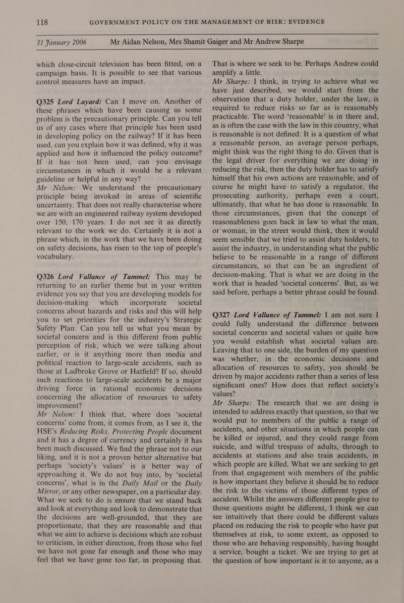  31 Fanuary 2006  which close-circuit television has been fitted, on a campaign basis. It is possible to see that various control measures have an impact. Q325 Lord Layard: Can I move on. Another of these phrases which have been causing us some problem is the precautionary principle. Can you tell us of any cases where that principle has been used in developing policy on the railway? If it has been used, can you explain how it was defined, why it was applied and how it influenced the policy outcome? If it has not been used, can you _ envisage circumstances in which it would be a relevant guideline or helpful in any way? Mr Nelson: We understand the precautionary principle being invoked in areas of scientific uncertainty. That does not really characterise where we are with an engineered railway system developed over 150, 170 years. I do not see it as directly relevant to the work we do. Certainly it is not a phrase which, in the work that we have been doing on safety decisions, has risen to the top of people’s vocabulary. Q326 Lord Vallance of Tummel: This may be returning to an earlier theme but in your written evidence you say that you are developing models for decision-making which incorporate _ societal concerns about hazards and risks and this will help you to set priorities for the industry’s Strategic Safety Plan. Can you tell us what you mean by societal concern and is this different from public perception of risk, which we were talking about earlier, or is it anything more than media and political reaction to large-scale accidents, such as those at Ladbroke Grove or Hatfield? If so, should such reactions to large-scale accidents be a major driving force in rational economic decisions concerning the allocation of resources to safety improvement? Mr Nelson: 1 think that, where does ‘societal concerns’ come from, it comes from, as I see it, the HSE’s Reducing Risks, Protecting People document and it has a degree of currency and certainly it has been much discussed. We find the phrase not to our liking, and it is not a proven better alternative but perhaps ‘society’s values’ is a better way of approaching it. We do not buy into, by ‘societal concerns’, what is im the Daily Mail or the Daily Mirror, or any other newspaper, on a particular day. What we seek to do is ensure that we stand back and look at everything and look to demonstrate that the decisions are well-grounded, that they are proportionate, that they are reasonable and that what we aim to achieve is decisions which are robust to criticism, in either direction, from those who feel we have not gone far enough and those who may feel that we have gone too far, in proposing that. That is where we seek to be. Perhaps Andrew could amplify a little. Mr Sharpe: 1 think, in trying to achieve what we have just described, we would start from the observation that a duty holder, under the law, is required to reduce risks so far as is reasonably practicable. The word ‘reasonable’ is in there and, as is often the case with the law in this country, what is reasonable is not defined. It is a question of what a reasonable person, an average person perhaps, might think was the right thing to do. Given that is the legal driver for everything we are doing in reducing the risk, then the duty holder has to satisfy himself that his own actions are reasonable, and of course he might have to satisfy a regulator, the prosecuting authority, perhaps even a _ court, ultimately, that what he has done is reasonable. In those circumstances, given that the concept of reasonableness goes back in law to what the man, or woman, in the street would think, then it would seem sensible that we tried to assist duty holders, to assist the industry, in understanding what the public believe to be reasonable in a range of different circumstances, so that can be an ingredient of decision-making. That is what we are doing in the work that is headed ‘societal concerns’. But, as we said before, perhaps a better phrase could be found. Q327 Lord Vallance of Tummel: 1 am not sure I could fully understand the difference between societal concerns and societal values or quite how you would establish what societal values are. Leaving that to one side, the burden of my question was whether, in the economic decisions and allocation of resources to safety, you should be driven by major accidents rather than a series of less significant ones? How does that reflect society’s values? Mr Sharpe: The research that we are doing is intended to address exactly that question, so that we would put to members of the public a range of accidents, and other situations in which people can be killed or injured, and they could range from suicide, and wilful trespass of adults, through to accidents at stations and also train accidents, in which people are killed. What we are seeking to get from that engagement with members of the public is how important they believe it should be to reduce the risk to the victims of those different types of accident. Whilst the answers different people give to those questions might be different, I think we can see intuitively that there could be different values placed on reducing the risk to people who have put themselves at risk, to some extent, as opposed to those who are behaving responsibly, having bought a service, bought a ticket. We are trying to get at the question of how important is it to anyone, as a